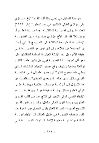 ‫ﺩﺍﺭ ﻫﺫﺍ ﺍﻟﺘﺴﺎﺅل ﻓﻲ ﺫﻫﻨﻲ ﻭﺃﻨﺎ ﺃﻗﺭﺃ "ﻨﻘـﺩ" ﺍﻷﺥ ﻋـﺯﺍﺯﻱ‬
‫ﻋﻠﻲ ﻋﺯﺍﺯﻱ ﻟﻤﻘﺎﻟﻲ ﺍﻟﻤﻨﺸﻭﺭ ﻓﻲ ﻋﺩﺩ "ﺴﻁﻭﺭ" )ﻤﺎﻴﻭ ٩٩٩١(‬
‫ﺘﺤﺕ ﻋﻨـﻭﺍﻥ: ﻗﻀ ‪‬ــﺔ ﻟﻠﻤﻨﺎﻗﺸـﺔ: ﺠﻤﺎﻋ ‪‬ــﺔ ﺍﻟﺤﻠـﻡ ﺃﻭ‬
             ‫ﻴ‬                    ‫ﻴ‬
‫ﻓﺭﺩ ‪‬ـﺘﻪ؟" ﻓﻘﺩ ﻗﻔﺯ ﺍﻷﺥ ﻋﺯﺍﺯﻱ ﻤﺒﺎﺸـﺭﺓ ﻤـﻥ ﺍﻟﻘﻀ ‪‬ــﺔ‬
   ‫ﻴ‬                                         ‫ﻴ‬
‫ﺍﻷﺴﺎﺴ ‪‬ـﺔ ﺍﻟﻤﻁﺭﻭﺤﺔ ﻟﻠﻤﻨﺎﻗﺸﺔ ﺇﻟﻰ ﺍﻟﻨﻤـﻭﺫﺝ ﺍﻟـﺫﻱ ﺃﺭﺩﺕ‬
                                            ‫ﻴ‬
‫ﺃﻥ "ﺃﺠﺴﺩﻫﻪ" ﻤﻥ ﺨﻼﻟﻪ، ﻭﺇﻥ ﻜﺎﻥ ﻟﻴﺱ ﻫﻭ ﺍﻟﻘﻀ ‪‬ــﺔ ﻓـﻲ‬
       ‫ﻴ‬                                  ‫‪‬‬
‫ﺤﻘﻴﻘﺔ ﺍﻷﻤﺭ، ﺒل ﺃﺤﺩ ﺍﻷﻤﺜﻠﺔ ﺍﻟﻌﻴﻨﻴـﺔ ﺍﻟﻤﻤﻜﻨﺔ ﻟﻤﻨﺎﻗﺸﺘﻬﺎ ﻋﻠﻰ‬
                        ‫‪‬‬
‫ﻨﺤﻭ ﺃﻗل ﺘﺠﺭﻴ ‪‬ﺍ.. ﺃﻤﺎ ﺍﻟﻘﻀ ‪‬ـﺔ ﻓﻬﻲ: ﻫل ﻴﻜﻭﻥ ﺤﻠﻤﻨﺎ ﺍﻟﻨﺎﻗـﺩ‬
                             ‫ﻴ‬       ‫‪‬‬     ‫ﺩ‬
‫ﻟﻭﺍﻗﻌﻨﺎ ﺠﻤﺎﻋ ‪‬ﺎ ﻴﺴﺘﻬﺩﻑ ﺭﻓﻊ ﻤﺼﺩﺭ ﺍﻹﺤﺒﺎﻁ ﺍﻟﻤﺸﺘﺭﻙ ﺍﻟـﺫﻱ‬
                                      ‫ﻴ‬
‫ﻴﻌﺎﻨﻲ ﻤﻨﻪ ﻤﺠﻤﻭﻉ ﺍﻟﺒﺸﺭ؟ ﺃﻡ ﻴﻨﺤﺼﺭ ﺤﻠﻡ ﻜل ﻓـﻲ ﺨﻼﺼـﺔ‬
‫ﺍﻟﻔﺭﺩﻱ ﻭﻜﺄﻥ ﻟﺴﺎﻥ ﺤﺎﻟﻪ: ﺃﻨﺎ ﻭﺒﻌﺩﻱ ﺍﻟﻁﻭﻓﺎﻥ؟! ﻭﺨﻠﺼﺕ ﻤﻥ‬
‫ﻫﺫﺍ ﺍﻟﺘﺴﺎﺅل ﺇﻟﻰ ﺃﻥ ﺜ ‪‬ـﺔ ﻤﺅﺴﺴﺎﺕ ﺇﻋﻼﻤﻴﺔ ﻤﻬﻴﻤﻨـﺔ ﻋﻠـﻰ‬
                             ‫ﻤ‬
‫ﺍﻟﺭﺃﻱ ﺍﻟﻌﺎﻡ ﻭﺠﻭﺍﺌﺯ ﺩﻭﻟ ‪‬ـﺔ ﺴﺨﻴﺔ ﺘﻨﺤﻭ ﻟـﻴﺱ ﻓﻘـﻁ ﻟـﺩﻋﻡ‬
                      ‫‪‬‬     ‫ﻴ‬
‫ﺍﻻﺘﺠﺎﻩ ﺍﻟﻨﻔﺴﻲ ﺍﻟﺫﺍﺘﻲ ﺍﻷﺨﻴﺭ ﻓﻲ ﺇﻨﺘﺎﺝ ﻋﺩﺩ ﻤﻥ ﻜﺘﺎﺏ ﺍﻟﻘـﺭﻥ‬
         ‫ﹸﱠ‬
‫ﺍﻟﻌﺸﺭﻴﻥ، ﻭﺭﺒﻤﺎ ﺍﻟﻘﺭﻥ ﺍﻟﺤﺎﻟﻲ ﺒﺎﻟﻤﺜل، ﻭﺇﻨﻤـﺎ ﺒـﻨﻔﺱ ﺍﻟﻘـﺩﺭ‬
‫ﻟﻠﺘﺭﻭﻴﺞ ﻟﺼﻭﺭﺓ ﻤﺘﺨﻴـﻠﺔ ﻟﻠﻌﺎﻟﻡ ﻴﻜﻭﻥ ﺍﻟﻔﻴﺼل ﻓﻴﻬـﺎ ﻤﻭﻗـﻑ‬
                                  ‫‪‬‬
‫ﺍﻟﻔﺭﺩ ﺒﺄﻋﻤﺎﻗﻪ ﺍﻟﻨﻔﺴ ‪‬ـﺔ ﻓﻲ ﻤﻘﺎﺒل ﺍﻟﻌﻼﻗـﺎﺕ ﺍﻻﺠﺘﻤﺎﻋ ‪‬ــﺔ‬
   ‫ﻴ‬                             ‫ﻴ‬
‫ﺍﻟﺴﺎﺌﺩﺓ ﺩﻭﻨﻤﺎ ﺃ ‪‬ـﺔ ﻤﺤﺎﻭﻟﺔ ﻻﺘﺤﺎﺩ ﺍﻟـﺫﻭﺍﺕ ﺍﻟﻔﺭﺩ ‪‬ــﺔ ﻓـﻲ‬
       ‫ﻴ‬                              ‫ﻴ‬


                       ‫- ١٨١ -‬
 