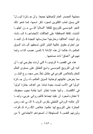 ‫ﻤﺠﺎﺒﻬﺔ ﺍﻟﻤﺼﺩﺭ ﺍﻟﻌﺎﻡ ﻹﺤﺒﺎﻁﻬﺎ ﺠﻤﻴ ‪‬ﺎ. ﻭﺃﻥ ﺠـﺎﺌﺯﺓ "ﻨﻭﺒـل"‬
                     ‫ﻌ‬
‫ﺍﻟﺘﻲ ﻴﺴﻴل ﻟﻌﺎﺏ ﺍﻟﻜﺜﻴﺭﻴﻥ ﻟﻤﺠ ‪‬ﺩ ﺫﻜﺭ ﺍﺴﻤﻬﺎ، ﺇﻨﻤﺎ ﺘﻨﺤﻭ ﺫﻟﻙ‬
                          ‫ﺭ‬
‫ﺍﻟﻨﺤﻭ ﺍﻟﻤﺅﺴﺴﻲ ﻟﻠﺘﺭﻭﻴﺞ ﻟﺜﻘﺎﻓﺔ "ﺍﻟﺴﻼﻡ" ﺍﻟﺘـﻲ ﻤـﻥ ﺃﺠﻠﻬـﺎ‬
‫ﺃﻨﺸﺌﺕ: ﺜﻘﺎﻓﺔ ﺍﻟﻤﺤﺎﻓﻅﺔ ﻋﻠﻰ ﺍﻟﻌﻼﻗﺎﺕ ﺍﻻﺠﺘﻤﺎﻋ ‪‬ـﺔ ﺍﻟﺴـﺎﺌﺩﺓ،‬
            ‫ﻴ‬
‫ﻭﻟﻭ ﺃﺩﻴﻨﺕ "ﺃﺨﻼﻗ ‪‬ﺎ، ﻭﺨﺎﺭﺠ ‪‬ﺎ" ﻤﻤﺎﺭﺴﺎﺘﻬﺎ ﺍﻟﺒﻌﻴﺩﺓ ﻜـل ﺍﻟﺒﻌـﺩ‬
                               ‫ﻴ‬         ‫ﻴ‬
‫ﻋﻥ ﺍﺤﺘﺭﺍﻡ ﺤﻘﻭﻕ ﻏﺎﻟﺒﻴﺔ ﺍﻟﺒﺸﺭ ﺍﻟﺫﻴﻥ ﺘﺴﺤﻘﻬﻡ ﺁﻟ ‪‬ـﺎﺕ ﺍﻟﺴﻭﻕ‬
         ‫ﻴ‬
‫ﺍﻟﻌﺎﻟﻤ ‪‬ـﺔ، ﻁﺎﻟﻤﺎ ﺃﻥ ﻫﺫﻩ ﺍﻹﺩﺍﻨﺔ ﻻ ﺘﻠﻤﺱ ﻋﺼﺏ ﺍﻟﺩﺍﺀ، ﻭﺇﻨﻤﺎ‬
                                               ‫ﻴ‬
                           ‫ﺘﻬﻴﻡ ﻓﻲ "ﺃﻋﻤﺎﻕ" ﺫﺍﺕ ﺼﺎﺤﺒﻬﺎ..‬
‫ﻫﺫﻩ ﻫﻲ ﺍﻟﻘﻀ ‪‬ـﺔ ﺍﻟﺭﺌﻴﺴ ‪‬ـﺔ ﺍﻟﺘﻲ ﺃﺭﺩﺕ ﺒﻁﺭﺤﻲ ﻟﻬـﺎ ﺃﻥ‬
                          ‫ﻴ‬          ‫ﻴ‬
‫ﺃﻨﺒﻪ ﺇﻟﻰ ﺍﻟﺘﺭﻭﻴﺞ ﺍﻟﻤﺅﺴﺴﻲ ﻭﺍﺴﻊ ﺍﻟﻨﻁﺎﻕ ﻋﻠﻰ ﻤﺴﺘﻭﻯ ﺍﻟﻌﺎﻟﻡ‬
                                                  ‫‪‬‬
‫ﻟﻠﺤﻠﻡ ﺒﺎﻟﺨﻼﺹ ﺍﻟﻔﺭﺩﻱ ﻓﻲ ﻤﻘﺎﺒل ﺘﺨﻠـﺹ ﻤﺠﻤـﻭﻉ ﺍﻟﺒﺸـﺭ‬
                ‫ﱡ‬
‫ﻤﻤﺎ ﻴﻌﺭﺽ ﻏﺎﻟﺒﻴﺘﻬﻡ ﻟﻭﺤﺸﻴﺔ ﺍﻟﺴﻭﻕ ﺍﻟﻌﺎﻟﻤ ‪‬ـﺔ، ﻭﺃﻥ ﺠـﺎﺌﺯﺓ‬
              ‫ﻴ‬                        ‫‪‬‬      ‫‪‬‬
‫"ﻨﻭﺒل" ﻓﻲ ﺍﻷﺩﺏ ﻟﻴﺴﺕ ﺒﻌﻴﺩﺓ ﺘﻤﺎ ‪‬ﺎ ﻋﻥ ﺃﻫﺩﺍﻑ ﺠﺎﺌﺯﺓ "ﻨﻭﺒل"‬
                       ‫ﻤ‬
‫ﻓﻲ ﺍﻻﻗﺘﺼﺎﺩ.. ﻭﺃﻨﻬﺎ ﻋﻨﺩﻤﺎ ﺘﺨﺘﺎﺭ ﺃﺩﻴ ‪‬ﺎ ﺒﻘﺎﻤﺔ ﻨﺠﻴﺏ ﻤﺤﻔﻭﻅ،‬
                   ‫ﺒ‬
‫ﻻ ﺘﺨﺘﺎﺭﻩ ﻟﻤﺠ ‪‬ﺩ ﺃﻥ ﻋﻠﻴﻪ ﺇﺠﻤﺎ ‪‬ﺎ ﻜﺄﻫﻡ ﺭﻭﺍﺌﻲ ﻋﺭﺒﻲ، ﻭﺇﻨﻤـﺎ‬
                         ‫ﻋ‬               ‫ﺭ‬
‫ﻷﻥ ﻋﺎﻟﻤﻪ ﺍﻟﺭﻭﺍﺌﻲ ﺍﻟﺘﺨﻴﻠﻲ ﻴﻜﺭﺱ ﺍﻟﺭﺅﻴـﺔ ﺍﻟﺘـﻲ ﺘﺤـﺭﺹ‬
                     ‫‪‬‬     ‫‪‬‬
‫ﺍﻟﺠﺎﺌﺯﺓ ﻋﻠﻰ ﺍﻟﺘﺭﻭﻴﺞ ﻟﻬﺎ ﻋﺎﻟﻤ ‪‬ﺎ: ﺨﻼﺹ ﺍﻷﻓـﺭﺍﺩ ﻜـﺄﻓﺭﺍﺩ،‬
                       ‫ﻴ‬
‫ﻭﺜﻭﺭﺘﻬﻡ ﺍﻟﻨﻔﺴ ‪‬ـﺔ ﺍﻟﻤﺴﺘﻬﺩﻓﺔ ﻟـ"ﺼﻌﻭﺩﻫﻡ ﺍﻻﺠﺘﻤﺎﻋﻲ ﻻ ﻤﻥ‬
                                    ‫ﻴ‬


                        ‫- ٢٨١ -‬
 