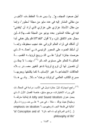 ‫ﺃﺠل ﺼﻌﻭﺩ ﺍﻟﻤﺠﺘﻤـﻊ".. ﻭﻟـﻴﺱ ﻫـﺫﺍ ﺍﻟﻤﻘﺘﻁـﻑ ﺍﻷﺨﻴـﺭ‬
‫ﻤﻥ ﻤﻘﺎﻟﻲ ﺍﻟﻤﺸﺎﺭ ﺇﻟﻴﻪ ﻓﻲ ﻋﺩﺩ ﻤﺎﻴﻭ ﻤﻥ ﻤﺠﻠﺔ "ﺴﻁﻭﺭ"، ﻭﺇﻨﻤﺎ‬
‫ﻤﻥ ﻤﻘﺎل ﺍﻷﺴﺘﺎﺫ ﻋﺯﺍﺯﻱ ﻋﻠﻰ ﻋﺯﺍﺯﻱ ﺍﻟﺫﻱ ﺃﺭﺍﺩ ﺃﻥ "ﻴﻨﻘﺩﻨﻲ"‬
‫ﻓﻴﻪ ﻓﻲ ﻤﻘﺎﻟﻪ ﺍﻟﻤﻨﺸﻭﺭ ﺒﻌﺩﺩ ﻴﻭﻨﻴﻭ ﻤﻥ ﺍﻟﻤﺠﻠﺔ ﻨﻔﺴـﻬﺎ! ﻓـﺄﻴﻥ‬
‫ﻤﺠﺎل ﻋﺩﻡ ﺍﻻﺘﻔﺎﻕ ﺇﺫﻥ، ﻭﻻ ﺃﻗﻭل "ﺍﻟﻨﻘﺩ"؟!! ﻓﻠﻡ ﻴﻜﻥ ﻫﺩﻓﻲ ﺃﺒ ‪‬ﺍ‬
 ‫ﺩ‬
‫ﺃﻥ ﺃﺸﻜﻙ ﻓﻲ ﺜﺭﺍﺀ ﺍﻟﻌﺎﻟﻡ ﺍﻟﺭﻭﺍﺌﻲ ﻋﻨﺩ ﻨﺠﻴﺏ ﻤﺤﻔﻭﻅ، ﻭﺇﻨﻤـﺎ‬
‫ﺃﻥ ﺃﺴﻠﻁ ﺍﻟﻀﻭﺀ ﻋﻠﻰ ﺍﻟﻤﺤﻭﺭ ﺍﻟﺭﺌﻴﺴﻲ ﻓـﻲ ﺃﻋﻤﺎﻟـﻪ ﺍﻟـﺫﻱ‬
                                            ‫ﱢ‬
‫ﺤﺭﺼﺕ ﺠﺎﺌﺯﺓ "ﻨﻭﺒل" ﻋﻠـﻰ ﺍﻟﺘـﺭﻭﻴﺞ ﻟﺭﺅﻴﺘـﻪ ﺍﻟﻨﻔﺴ ‪‬ــﺔ‬
   ‫ﻴ‬
‫ﺍﻟﻤﺜﺎﻟ ‪‬ـﺔ ﻟﻠﻌﺎﻟﻡ ﻋﻠﻰ ﻤﺴﺘﻭﻯ ﺍﻟﻌـﺎﻟﻡ )٣١(، ﺒﻴﻨﻤـﺎ ﻻ ﻴﻤﻜـﻥ‬
                                                ‫ﻴ‬
‫ﺃﻥ ﻨﺘﺼﻭﺭ ﻟﻬﺎ ﺃﻥ ﺘﺭﻭﺝ ﻟﺭﺅﻴﺔ ﺘﺩﻋﻭ ﻟﺘﻐﻴﻴﺭ ﻤﺼـﺩﺭ ﺒـﻼﺀ‬
                              ‫‪‬‬           ‫‪َ‬‬
‫ﺍﻟﻌﻼﻗﺎﺕ ﺍﻻﺠﺘﻤﺎﻋ ‪‬ـﺔ ﻏﻴﺭ ﺍﻹﻨﺴﺎﻨ ‪‬ـﺔ ﻜﻤﺎ ﻴﻜﺸﻔﻬﺎ ﻭﻴﻌﺭﻴﻬـﺎ‬
    ‫‪‬‬                 ‫ﻴ‬              ‫ﻴ‬
‫ﻤﺴﺭﺡ ﺍﻟﻜﺎﺘﺏ ﺍﻟﻌﺎﻟﻤﻲ "ﺒﺭﺘﻭﻟﺕ ﺒﺭﺨﺕ" ﻤـﺜﻼ.. ﻭﻓـﻲ ﻫـﺫﺍ‬
            ‫ﹰ‬

                                                           ‫)٣١(‬
‫ﺭﺍﺠﻊ ﺍﺴﭙﻤﺎﺭﻙ ﺸل: ﺠﺎﺌﺯﺓ ﻨﻭﺒل ﻓﻲ ﺍﻷﺩﺏ: ﺩﺭﺍﺴﺔ ﻓﻲ ﺍﻟﻤﺤ ﱠـﺎﺕ‬
   ‫ﻜ‬                                    ‫ِْ‬
‫ﺍﻟﺘﻲ ﻭﺭﺍﺀ ﺍﻻﺨﺘﻴﺎﺭﺍﺕ، ﻤﺭﺠﻊ ﺴﺎﺒﻕ، ﺨﺎﺼﺔ ﺍﻟﻔﺼل ﺍﻷﻭل ﺍﻟـﺫﻱ‬
‫ﻴﺤﻤل ﻋﻨﻭﺍﻥ ‪) A lofty and Sound Idealism‬ﻤﺜﺎﻟﻴﺔ ﻤﺘﺭ ﱢﻌـﺔ‬
   ‫ﻓ‬      ‫‪‬‬
‫ﻭﺴﻠﻴﻤﺔ( ﺤﻴﺙ ﻴﺅ ﱢﺩ – ﻤﺜﻼ – ﻓﻲ ﺹ ٩ ﻋﻠـﻰ ﻀـﺭﻭﺭﺓ ﺘـﻭﻓﺭ‬
 ‫ﱡ‬                         ‫ﹰ‬      ‫ﻜ‬
                                  ‫ﹼ‬
‫"ﻤﺜﺎﻟﻴﺔ ﻓﻲ ﻓﻠﺴﻔﺔ ﺍﻟﺤﻴـﺎﺓ ﻭﻤﻔﻬﻭﻤﻬـﺎ" ‪emphasis on idealism‬‬
                                                  ‫‪‬‬
‫)...( ﻟﺩﻯ ﺍﻟﻤﺭﺸﺢ ﻟﻬـﺫﻩ ﺍﻟﺠـﺎﺌﺯﺓ" ‪"of Conception and of‬‬
                                       ‫ﱠ‬
                                    ‫"‪.philosophy of life‬‬
                        ‫- ٣٨١ -‬
 