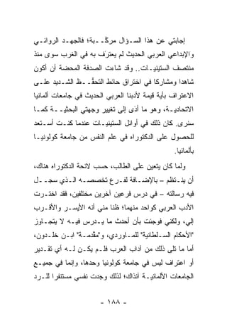 ‫ﺇﺠﺎﺒﺘﻲ ﻋﻥ ﻫﺫﺍ ﺍﻟﺴـﺅﺍل ﻤﺭ ﱠــﺒﺔ؛ ﻓﺎﻟﺠﻬـﺩ ﺍﻟﺭﻭﺍﺌـﻲ‬
                      ‫ﻜ‬
‫ﻭﺍﻹﺒﺩﺍﻋﻲ ﺍﻟﻌﺭﺒﻲ ﺍﻟﺤﺩﻴﺙ ﻟﻡ ﻴﻌﺘﺭﻑ ﺒﻪ ﻓﻲ ﺍﻟﻐﺭﺏ ﺴﻭﻯ ﻤﻨﺫ‬
                     ‫‪َ ‬‬
‫ﻤﻨﺘﺼﻑ ﺍﻟﺴﺘﻴﻨ ‪‬ـﺎﺕ.. ﻭﻗﺩ ﺸﺎﺀﺕ ﺍﻟﺼﺩﻓﺔ ﺍﻟﻤﺤﻀﺔ ﺃﻥ ﺃﻜﻭﻥ‬
                                    ‫ﻴ‬
‫ﺸﺎﻫ ‪‬ﺍ ﻭﻤﺸﺎﺭ ﹰﺎ ﻓﻲ ﺍﺨﺘﺭﺍﻕ ﺤﺎﺌﻁ ﺍﻟﺘﺤ ﱡــﻅ ﺍﻟﺸـﺩﻴﺩ ﻋﻠـﻰ‬
                ‫ﻔ‬                      ‫ﻜ‬        ‫ﺩ‬
‫ﺍﻻﻋﺘﺭﺍﻑ ﺒﺄﻴﺔ ﻗﻴﻤﺔ ﻷﺩﺒﻨﺎ ﺍﻟﻌﺭﺒﻲ ﺍﻟﺤﺩﻴﺙ ﻓﻲ ﺠﺎﻤﻌﺎﺕ ﺃﻟﻤﺎﻨﻴﺎ‬
‫ﺍﻻﺘﺤﺎﺩ ‪‬ـﺔ، ﻭﻫﻭ ﻤﺎ ﺃﺩﻯ ﺇﻟﻰ ﺘﻐﻴﻴﺭ ﻭﺠﻬﺘﻲ ﺍﻟﺒﺤﺜ ‪‬ــﺔ ﻜﻤـﺎ‬
        ‫ﻴ‬                        ‫‪‬‬
                                 ‫َ‬            ‫ﻴ‬
‫ﺴﻨﺭﻯ. ﻜﺎﻥ ﺫﻟﻙ ﻓﻲ ﺃﻭﺍﺌل ﺍﻟﺴﺘﻴﻨ ‪‬ـﺎﺕ ﻋﻨﺩﻤﺎ ﻜﻨـﺕ ﺃﺴـﺘﻌﺩ‬
                     ‫ﻴ‬
‫ﻟﻠﺤﺼﻭل ﻋﻠﻰ ﺍﻟﺩﻜﺘﻭﺭﺍﻩ ﻓﻲ ﻋﻠﻡ ﺍﻟﻨﻔﺱ ﻤﻥ ﺠﺎﻤﻌﺔ ﻜﻭﻟﻭﻨﻴـﺎ‬
                                                ‫ﺒﺄﻟﻤﺎﻨﻴﺎ.‬
‫ﻭﻟﻤﺎ ﻜﺎﻥ ﻴﺘﻌﻴﻥ ﻋﻠﻰ ﺍﻟﻁﺎﻟﺏ، ﺤﺴﺏ ﻻﺌﺤﺔ ﺍﻟﺩﻜﺘﻭﺭﺍﻩ ﻫﻨﺎﻙ،‬
                                      ‫‪‬‬         ‫‪‬‬
‫ﺃﻥ ﻴﻨـﺘﻅﻡ – ﺒﺎﻹﻀـﺎﻓﺔ ﻟﻔـﺭﻉ ﺘﺨﺼﺼـﻪ ﺍﻟـﺫﻱ ﺴﺠــل‬
   ‫‪‬‬
‫ﻓﻴﻪ ﺭﺴﺎﻟﺘﻪ – ﻓﻲ ﺩﺭﺱ ﻓﺭﻋﻴﻥ ﺁﺨﺭﻴﻥ ﻤﺨﺘﻠﻔﻴﻥ، ﻓﻘﺩ ﺍﺨﺘـﺭﺕ‬
‫ﺍﻷﺩﺏ ﺍﻟﻌﺭﺒﻲ ﻜﻭﺍﺤﺩ ﻤﻨﻬﻤﺎ؛ ﻅ ﹰﺎ ﻤﻨﻲ ﺃﻨﻪ ﺍﻷﻴﺴـﺭ ﻭﺍﻷﻗـﺭﺏ‬
                        ‫ﻨ‬
‫ﺇﻟﻲ، ﻭﻟﻜﻨﻲ ﻓﻭﺠﺌﺕ ﺒﺄﻥ ﺃﺤﺩﺙ ﻤﺎ ﻴـﺩﺭﺱ ﻓﻴـﻪ ﻻ ﻴﺘﺠـﺎﻭﺯ‬
                                              ‫‪‬‬
‫"ﺍﻷﺤﻜﺎﻡ ﺍﻟﺴـﻠﻁﺎﻨﻴﺔ" ﻟﻠﻤـﺎﻭﺭﺩﻱ، ﻭ"ﻤﻘﺩﻤـﺔ" ﺍﺒـﻥ ﺨﻠـﺩﻭﻥ،‬
                  ‫ﱢ‬                 ‫‪‬‬
‫ﺃﻤﺎ ﻤﺎ ﺘﻠﻰ ﺫﻟﻙ ﻤﻥ ﺁﺩﺍﺏ ﺍﻟﻌﺭﺏ ﻓﻠـﻡ ﻴﻜـﻥ ﻟـﻪ ﺃﻱ ﺘﻘـﺩﻴﺭ‬
                                                  ‫‪‬‬
‫ﺃﻭ ﺍﻋﺘﺭﺍﻑ ﻟﻴﺱ ﻓﻲ ﺠﺎﻤﻌﺔ ﻜﻭﻟﻭﻨﻴﺎ ﻭﺤﺩﻫﺎ، ﻭﺇﻨﻤﺎ ﻓﻲ ﺠﻤﻴـﻊ‬
‫ﺍﻟﺠﺎﻤﻌﺎﺕ ﺍﻷﻟﻤﺎﻨ‪‬ـﺔ ﺁﻨﺫﺍﻙ؛ ﻟﺫﻟﻙ ﻭﺠﺩﺕ ﻨﻔﺴﻲ ﻤﺴﺘﻨﻔ ‪‬ﺍ ﻟﻠـﺭﺩ‬
‫‪‬‬      ‫ﺭ‬                               ‫ﻴ‬


                      ‫- ٨٨١ -‬
 