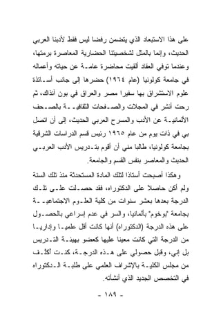 ‫ﻋﻠﻰ ﻫﺫﺍ ﺍﻻﺴﺘﺒﻌﺎﺩ ﺍﻟﺫﻱ ﻴﺘﻀﻤﻥ ﺭﻓ ‪‬ﺎ ﻟﻴﺱ ﻓﻘﻁ ﻷﺩﺒﻨﺎ ﺍﻟﻌﺭﺒﻲ‬
                      ‫ﻀ‬     ‫‪‬‬
‫ﺍﻟﺤﺩﻴﺙ، ﻭﺇﻨﻤﺎ ﺒﺎﻟﻤﺜل ﻟﺸﺨﺼﻴﺘﻨﺎ ﺍﻟﺤﻀﺎﺭﻴﺔ ﺍﻟﻤﻌﺎﺼﺭﺓ ﺒﺭﻤﺘﻬﺎ،‬
                  ‫‪‬‬          ‫‪‬‬
‫ﻭﻋﻨﺩﻤﺎ ﺘﻭﻓﻲ ﺍﻟﻌﻘﺎﺩ ﺃﻟﻘﻴﺕ ﻤﺤﺎﻀﺭﺓ ﻋﺎ ‪‬ـﺔ ﻋﻥ ﺤﻴﺎﺘﻪ ﻭﺃﻋﻤﺎﻟﻪ‬
                   ‫ﻤ‬
‫ﻓﻲ ﺠﺎﻤﻌﺔ ﻜﻭﻟﻭﻨﻴﺎ )ﻋﺎﻡ ٤٦٩١( ﺤﻀﺭﻫﺎ ﺇﻟﻰ ﺠﺎﻨﺏ ﺃﺴـﺎﺘﺫﺓ‬
‫ﻋﻠﻭﻡ ﺍﻻﺴﺘﺸﺭﺍﻕ ﺒﻬﺎ ﺴﻔﻴﺭﺍ ﻤﺼﺭ ﻭﺍﻟﻌﺭﺍﻕ ﻓﻲ ﺒﻭﻥ ﺁﻨﺫﺍﻙ، ﺜﻡ‬
‫ﹸ‪‬‬
‫ﺭﺤﺕ ﺃﻨﺸﺭ ﻓﻲ ﺍﻟﻤﺠﻼﺕ ﻭﺍﻟﺼـﻔﺤﺎﺕ ﺍﻟﺜﻘﺎﻓ‪‬ــﺔ ﺒﺎﻟﺼـﺤﻑ‬
           ‫ﻴ‬
‫ﺍﻷﻟﻤﺎﻨ‪‬ـﺔ ﻋﻥ ﺍﻷﺩﺏ ﻭﺍﻟﻤﺴﺭﺡ ﺍﻟﻌﺭﺒﻲ ﺍﻟﺤﺩﻴﺙ، ﺇﻟﻰ ﺃﻥ ﺍﺘﺼل‬
                                             ‫ﻴ‬
‫ﺒﻲ ﻓﻲ ﺫﺍﺕ ﻴﻭﻡ ﻤﻥ ﻋﺎﻡ ٥٦٩١ ﺭﺌﻴﺱ ﻗﺴﻡ ﺍﻟﺩﺭﺍﺴﺎﺕ ﺍﻟﺸﺭﻗﻴﺔ‬
 ‫‪‬‬
‫ﺒﺠﺎﻤﻌﺔ ﻜﻭﻟﻭﻨﻴﺎ، ﻁﺎﻟ ‪‬ﺎ ﻤﻨﻲ ﺃﻥ ﺃﻗﻭﻡ ﺒﺘـﺩﺭﻴﺱ ﺍﻷﺩﺏ ﺍﻟﻌﺭﺒـﻲ‬
                                  ‫ﺒ‬
                    ‫ﺍﻟﺤﺩﻴﺙ ﻭﺍﻟﻤﻌﺎﺼﺭ ﺒﻨﻔﺱ ﺍﻟﻘﺴﻡ ﻭﺍﻟﺠﺎﻤﻌﺔ.‬
‫ﻭﻫﻜﺫﺍ ﺃﺼﺒﺤﺕ ﺃﺴﺘﺎ ﹰﺍ ﻟﺘﻠﻙ ﺍﻟﻤﺎﺩﺓ ﺍﻟﻤﺴﺘﺤﺩﺜﺔ ﻤﻨﺫ ﺘﻠﻙ ﺍﻟﺴﻨﺔ‬
                                     ‫ﺫ‬
‫ﻭﻟﻡ ﺃﻜﻥ ﺤﺎﺼﻼ ﻋﻠﻰ ﺍﻟﺩﻜﺘﻭﺭﺍﻩ، ﻓﻘﺩ ﺤﺼـﻠﺕ ﻋﻠـﻰ ﺘﻠـﻙ‬
                                   ‫ﹰ‬
‫ﺍﻟﺩﺭﺠﺔ ﺒﻌﺩﻫﺎ ﺒﻌﺸﺭ ﺴﻨﻭﺍﺕ ﻤﻥ ﻜﻠﻴﺔ ﺍﻟﻌﻠـﻭﻡ ﺍﻻﺠﺘﻤﺎﻋ ‪‬ــﺔ‬
   ‫ﻴ‬
‫ﺒﺠﺎﻤﻌﺔ "ﺒﻭﺨﻭﻡ" ﺒﺄﻟﻤﺎﻨﻴﺎ، ﻭﺍﻟﺴﺭ ﻓﻲ ﻋﺩﻡ ﺇﺴﺭﺍﻋﻲ ﺒﺎﻟﺤﺼـﻭل‬
‫ﻋﻠﻰ ﻫﺫﻩ ﺍﻟﺩﺭﺠﺔ )ﺍﻟﺩﻜﺘﻭﺭﺍﻩ( ﺃﻨﻬﺎ ﻜﺎﻨﺕ ﺃﻗل ﻋﻠﻤ ‪‬ـﺎ ﻭﺇﺩﺍﺭ ‪‬ـﺎ‬
  ‫ﻴ‬         ‫ﻴ‬
‫ﻤﻥ ﺍﻟﺩﺭﺠﺔ ﺍﻟﺘﻲ ﻜﺎﻨﺕ ﻤﻌﻴ ﹰﺎ ﻋﻠﻴﻬﺎ ﻜﻌﻀﻭ ﺒﻬﻴﺌـﺔ ﺍﻟﺘـﺩﺭﻴﺱ‬
                            ‫ﻨ‬
‫ﺒل ﺇﻨﻲ، ﻭﻗﺒل ﺤﺼﻭﻟﻲ ﻋﻠﻰ ﻫـﺫﻩ ﺍﻟﺩﺭﺠـﺔ، ﻜﻨـﺕ ﺃﻜﱠـﻑ‬
  ‫ُﻠ‬
‫ﻤﻥ ﻤﺠﻠﺱ ﺍﻟﻜﻠ ‪‬ـﺔ ﺒﺎﻹﺸﺭﺍﻑ ﺍﻟﻌﻠﻤﻲ ﻋﻠﻰ ﻁﻠﺒـﺔ ﺍﻟـﺩﻜﺘﻭﺭﺍﻩ‬
                                      ‫ﻴ‬
                         ‫ﻓﻲ ﺍﻟﺘﺨﺼﺹ ﺍﻟﺠﺩﻴﺩ ﺍﻟﺫﻱ ﺃﻨﺸﺄﺘﻪ.‬

                        ‫- ٩٨١ -‬
 