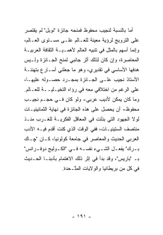 ‫ﺃﻤﺎ ﺒﺎﻟﻨﺴﺒﺔ ﻟﻨﺠﻴﺏ ﻤﺤﻔﻭﻅ ﻓﻤﻨﺤﻪ ﺠﺎﺌﺯﺓ "ﻨﻭﺒل" ﻟﻡ ﻴﻘﺘﺼﺭ‬
                                                 ‫‪‬‬
‫ﻋﻠﻰ ﺍﻟﺘﺭﻭﻴﺞ ﻟﺭﺅﻴﺔ ﻤﻌﻴﻨﺔ ﻟﻠﻌـﺎﻟﻡ ﻋﻠـﻰ ﻤﺴـﺘﻭﻯ ﺍﻟﻌـﺎﻟﻡ،‬
                               ‫‪‬‬
‫ﻭﺇﻨﻤﺎ ﺃﺴﻬﻡ ﺒﺎﻟﻤﺜل ﻓﻲ ﺘﻨﺒﻴﻪ ﺍﻟﻌﺎﻟﻡ ﻷﻫ ‪‬ـ ‪‬ـﺔ ﺍﻟﺜﻘﺎﻓﺔ ﺍﻟﻌﺭﺒ ‪‬ـﺔ‬
  ‫ﻴ‬                 ‫ﻤ ﻴ‬
‫ﺍﻟﻤﻌﺎﺼﺭﺓ، ﻭﺇﻥ ﻜﺎﻥ ﻟﺫﻟﻙ ﺃﺜﺭ ﺠﺎﻨﺒﻲ ﻟﻤﻨﺢ ﺍﻟﺠـﺎﺌﺯﺓ ﻭﻟـﻴﺱ‬
‫ﻫﺩﻓﻬﺎ ﺍﻷﺴﺎﺴﻲ ﻓﻲ ﺘﻘﺩﻴﺭﻱ، ﻭﻫﻭ ﻤﺎ ﺠﻌﻠﻨﻲ ﺃﺴـﺎﺭﻉ ﺒﺘﻬﻨﺌـﺔ‬
‫ﺍﻷﺴﺘﺎﺫ ﻨﺠﻴﺏ ﻋﻠـﻰ ﺍﻟﺠـﺎﺌﺯﺓ ﺒﻤﺠـ ‪‬ﺩ ﺤﺼـﻭﻟﻪ ﻋﻠﻴﻬـﺎ،‬
                ‫ﺭ‬
‫ﻋﻠﻰ ﺍﻟﺭﻏﻡ ﻤﻥ ﺍﺨﺘﻼﻓﻲ ﻤﻌﻪ ﻓﻲ ﺭﺅﺍﻩ ﺍﻟﺘﺨﻴـﻠ ‪‬ــﺔ ﻟﻠﻌـﺎﻟﻡ.‬
            ‫‪ ‬ﻴ‬
‫ﻭﻤﺎ ﻜﺎﻥ ﻴﻤﻜﻥ ﻷﺩﻴﺏ ﻋﺭﺒﻲ- ﻭﻟﻭ ﻜﺎﻥ ﻓـﻲ ﺤﺠـﻡ ﻨﺠﻴـﺏ‬
‫ﻤﺤﻔﻭﻅ- ﺃﻥ ﻴﺤﺼل ﻋﻠﻰ ﻫﺫﻩ ﺍﻟﺠﺎﺌﺯﺓ ﻓﻲ ﻨﻬﺎﻴﺔ ﺍﻟﺜﻤﺎﻨﻴﻨ ‪‬ـﺎﺕ‬
   ‫ﻴ‬
‫ﻟﻭﻻ ﺍﻟﺠﻬﻭﺩ ﺍﻟﺘﻲ ﺒﺫﻟﺕ ﻓﻲ ﺍﻟﻤﻌﺎﻗل ﺍﻟﻔﻜﺭ ‪‬ـﺔ ﻟﻠﻐـﺭﺏ ﻤﻨـﺫ‬
              ‫ﻴ‬                   ‫‪ِ ‬ﹶ‬
‫ﻤﻨﺘﺼﻑ ﺍﻟﺴﺘﻴﻨ ‪‬ـﺎﺕ، ﻓﻔﻲ ﺍﻟﻭﻗﺕ ﺍﻟﺫﻱ ﻜﻨﺕ ﺃﻗﺩﻡ ﻓﻴـﻪ ﺍﻷﺩﺏ‬
           ‫‪‬‬                          ‫ﻴ‬
‫ﺍﻟﻌﺭﺒﻲ ﺍﻟﺤﺩﻴﺙ ﻭﺍﻟﻤﻌﺎﺼﺭ ﻓﻲ ﺠﺎﻤﻌﺔ ﻜﻭﻟﻭﻨﻴﺎ، ﻜـﺎﻥ "ﭽـﺎﻙ‬
‫ﺒ ـﺭﻙ" ﻴﻔﻌ ـل ﺍﻟﺸ ـﻲﺀ ﻨﻔﺴ ـﻪ ﻓ ـﻲ "ﺍﻟﻜ ـﻭﻟﻴﺞ ﺩﻭﻓ ـﺭﺍﻨﺱ"‬
     ‫ـ‬         ‫ـ‬       ‫ـ ـ‬          ‫ـ‬      ‫ـ‬        ‫ـ‬
‫ﺒـ "ﺒﺎﺭﻴﺱ"، ﻭﻗﺩ ﺒﺩﺃ ﻓﻲ ﺇﺜﺭ ﺫﻟﻙ ﺍﻻﻫﺘﻤﺎﻡ ﺒﺄﺩﺒﻨـﺎ ﺍﻟﺤـﺩﻴﺙ‬
                    ‫ﻓﻲ ﻜل ﻤﻥ ﺒﺭﻴﻁﺎﻨﻴﺎ ﻭﺍﻟﻭﻻﻴﺎﺕ ﺍﻟﻤ ﱠـﺤﺩﺓ.‬
                         ‫ﺘ‬




                         ‫- ١٩١ -‬
 