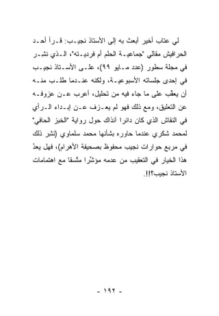 ‫ﻟﻲ ﻋﺘﺎﺏ ﺃﺨﻴﺭ ﺃﺒﻌﺙ ﺒﻪ ﺇﻟﻰ ﺍﻷﺴﺘﺎﺫ ﻨﺠﻴـﺏ: ﻗـﺭﺃ ﺃﺤـﺩ‬
‫ﺍﻟﺤﺭﺍﻓﻴﺵ ﻤﻘﺎﻟﻲ "ﺠﻤﺎﻋ ‪‬ـﺔ ﺍﻟﺤﻠﻡ ﺃﻡ ﻓﺭﺩ ‪‬ـﺘﻪ"، ﺍﻟـﺫﻱ ﻨ ِـﺭ‬
‫ﹸﺸ ‪‬‬             ‫ﻴ‬                ‫ﻴ‬
‫ﻓﻲ ﻤﺠﻠﺔ ﺴﻁﻭﺭ )ﻋﺩﺩ ﻤـﺎﻴﻭ ٩٩(، ﻋﻠـﻰ ﺍﻷﺴـﺘﺎﺫ ﻨﺠﻴـﺏ‬
‫ﻓﻲ ﺇﺤﺩﻯ ﺠﻠﺴﺎﺘﻪ ﺍﻷﺴﺒﻭﻋﻴـﺔ، ﻭﻟﻜﻨﻪ ﻋﻨـﺩﻤﺎ ﻁﻠـﺏ ﻤﻨـﻪ‬
                          ‫‪‬‬
‫ﺃﻥ ﻴﻌﻘﺏ ﻋﻠﻰ ﻤﺎ ﺠﺎﺀ ﻓﻴﻪ ﻤﻥ ﺘﺤﻠﻴل، ﺃﻋﺭﺏ ﻋـﻥ ﻋﺯﻭﻓـﻪ‬
                                          ‫ﱢ‬
‫ﻋﻥ ﺍﻟﺘﻌﻠﻴﻕ، ﻭﻤﻊ ﺫﻟﻙ ﻓﻬﻭ ﻟﻡ ﻴﻌـﺯﻑ ﻋـﻥ ﺇﺒـﺩﺍﺀ ﺍﻟـﺭﺃﻱ‬
‫ﻓﻲ ﺍﻟﻨﻘﺎﺵ ﺍﻟﺫﻱ ﻜﺎﻥ ﺩﺍﺌ ‪‬ﺍ ﺁﻨﺫﺍﻙ ﺤﻭل ﺭﻭﺍﻴﺔ "ﺍﻟﺨﺒﺯ ﺍﻟﺤﺎﻓﻲ"‬
                                ‫ﺭ‬
‫ﻟﻤﺤﻤﺩ ﺸﻜﺭﻱ ﻋﻨﺩﻤﺎ ﺤﺎﻭﺭﻩ ﺒﺸﺄﻨﻬﺎ ﻤﺤﻤﺩ ﺴﻠﻤﺎﻭﻱ )ﻨﺸﺭ ﺫﻟﻙ‬
    ‫ﹸِ‪‬‬
‫ﻓﻲ ﻤﺭﺒﻊ ﺤﻭﺍﺭﺍﺕ ﻨﺠﻴﺏ ﻤﺤﻔﻭﻅ ﺒﺼﺤﻴﻔﺔ ﺍﻷﻫﺭﺍﻡ(، ﻓﻬل ﻴﻌﺩ‬
‫ُ‬
‫‪ ‬‬
‫ﻫﺫﺍ ﺍﻟﺨﻴﺎﺭ ﻓﻲ ﺍﻟﺘﻌﻘﻴﺏ ﻤﻥ ﻋﺩﻤﻪ ﻤﺅﺸ ‪‬ﺍ ﻤﺘﺴ ﹰﺎ ﻤﻊ ﺍﻫﺘﻤﺎﻤﺎﺕ‬
             ‫ﱢﺭ ﱠ ﻘ‬
                                        ‫ﺍﻷﺴﺘﺎﺫ ﻨﺠﻴﺏ؟!!.‬




                       ‫- ٢٩١ -‬
 