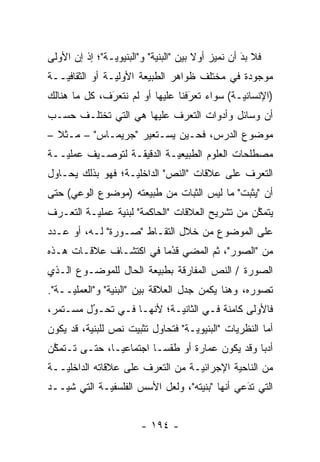 ‫ﻓﻼ ﺒﺩ ﺃﻥ ﻨﻤﻴﺯ ﺃﻭﻻ ﺒﻴﻥ "ﺍﻟﺒﻨﻴﺔ" ﻭ"ﺍﻟﺒﻨﻴﻭ ‪‬ـﺔ"؛ ﺇﺫ ﺇﻥ ﺍﻷﻭﻟﻰ‬
                ‫ﻴ‬                       ‫ﹰ‬    ‫‪‬‬      ‫َ‬
                                                    ‫‪‬‬
‫ﻤﻭﺠﻭﺩﺓ ﻓﻲ ﻤﺨﺘﻠﻑ ﻅﻭﺍﻫﺭ ﺍﻟﻁﺒﻴﻌﺔ ﺍﻷ ‪‬ﻟ ‪‬ـﺔ ﺃﻭ ﺍﻟﺜﻘﺎﻓ ‪‬ــﺔ‬
   ‫ﻴ‬             ‫ﻭﻴ‬
‫)ﺍﻹﻨﺴﺎﻨ ‪‬ـﺔ( ﺴﻭﺍﺀ ﺘﻌﺭﻓﻨﺎ ﻋﻠﻴﻬﺎ ﺃﻭ ﻟﻡ ﻨﺘﻌﺭﻑ، ﻜل ﻤﺎ ﻫﻨﺎﻟﻙ‬
              ‫‪‬‬
              ‫َ‬                   ‫‪‬‬
                                  ‫َ‬           ‫ﻴ‬
‫ﺃﻥ ﻭﺴﺎﺌل ﻭﺃﺩﻭﺍﺕ ﺍﻟﺘﻌ ‪‬ﻑ ﻋﻠﻴﻬﺎ ﻫﻲ ﺍﻟﺘﻲ ﺘﺨﺘﻠـﻑ ﺤﺴـﺏ‬
                           ‫ﺭ‬
‫ﻤﻭﻀﻭﻉ ﺍﻟﺩﺭﺱ، ﻓﺤـﻴﻥ ﻴﺴـﺘﻌﻴﺭ "ﺠﺭﻴﻤـﺎﺱ" – ﻤـﺜﻼ –‬
  ‫ﹰ‬
‫ﻤﺼﻁﻠﺤﺎﺕ ﺍﻟﻌﻠﻭﻡ ﺍﻟﻁﺒﻴﻌ ‪‬ـﺔ ﺍﻟﺩﻗﻴﻘـﺔ ﻟﺘﻭﺼـﻴﻑ ﻋﻤﻠ ‪‬ــﺔ‬
   ‫ﻴ‬                        ‫ﻴ‬
‫ﺍﻟﺘﻌ ‪‬ﻑ ﻋﻠﻰ ﻋﻼﻗﺎﺕ "ﺍﻟﻨﺹ" ﺍﻟﺩﺍﺨﻠ ‪‬ـﺔ؛ ﻓﻬﻭ ﺒﺫﻟﻙ ﻴﺤـﺎﻭل‬
                   ‫ﻴ‬                          ‫ﺭ‬
‫ﺃﻥ "ﻴﺜﺒﺕ" ﻤﺎ ﻟﻴﺱ ﺍﻟﺜﺒﺎﺕ ﻤﻥ ﻁﺒﻴﻌﺘﻪ )ﻤﻭﻀﻭﻉ ﺍﻟﻭﻋﻲ( ﺤﺘﻰ‬
‫ﻴﺘﻤﻜﻥ ﻤﻥ ﺘﺸﺭﻴﺢ ﺍﻟﻌﻼﻗﺎﺕ "ﺍﻟﺤﺎﻜﻤﺔ" ﻟﺒﻨﻴﺔ ﻋﻤﻠ ‪‬ـﺔ ﺍﻟﺘﻌـ ‪‬ﻑ‬
 ‫ﺭ‬         ‫ﻴ‬                                       ‫ﱠ‬
‫ﻋﻠﻰ ﺍﻟﻤﻭﻀﻭﻉ ﻤﻥ ﺨﻼل ﺍﻟﺘﻘـﺎﻁ "ﺼـﻭﺭﺓ" ﻟـﻪ، ﺃﻭ ﻋـﺩﺩ‬
‫ﻤﻥ "ﺍﻟﺼﻭﺭ"، ﺜﻡ ﺍﻟﻤﻀﻲ ﻗﺩ ‪‬ﺎ ﻓﻲ ﺍﻜﺘﺸـﺎﻑ ﻋﻼﻗـﺎﺕ ﻫـﺫﻩ‬
                        ‫ﹸ ُﻤ‬       ‫ﹸ‪‬‬
‫ﺍﻟﺼﻭﺭﺓ / ﺍﻟﻨﺹ ﺍﻟﻤﻔﺎﺭﻗﺔ ﺒﻁﺒﻴﻌﺔ ﺍﻟﺤﺎل ﻟﻠﻤﻭﻀـﻭﻉ ﺍﻟـﺫﻱ‬
‫ﺘﺼﻭﺭﻩ، ﻭﻫﻨﺎ ﻴﻜﻤﻥ ﺠﺩل ﺍﻟﻌﻼﻗﺔ ﺒﻴﻥ "ﺍﻟﺒﻨﻴﺔ" ﻭ"ﺍﻟﻌﻤﻠ ‪‬ــﺔ".‬
     ‫ﻴ‬                                              ‫‪‬‬
‫ﻓﺎﻷﻭﻟﻰ ﻜﺎﻤﻨﺔ ﻓـﻲ ﺍﻟﺜﺎﻨﻴـﺔ؛ ﻷﻨﻬـﺎ ﻓـﻲ ﺘﺤـﻭل ﻤﺴـﺘﻤﺭ،‬
         ‫‪‬‬
         ‫ُ‬
‫ﺃﻤﺎ ﺍﻟﻨﻅﺭﻴﺎﺕ "ﺍﻟﺒﻨﻴﻭ ‪‬ـﺔ" ﻓﺘﺤﺎﻭل ﺘﺜﺒﻴﺕ ﻨﺹ ﻟﻠﺒﻨﻴﺔ، ﻗﺩ ﻴﻜﻭﻥ‬
                                   ‫ﻴ‬                   ‫‪‬‬
‫ﺃﺩ ‪‬ﺎ ﻭﻗﺩ ﻴﻜﻭﻥ ﻋﻤﺎﺭﺓ ﺃﻭ ﻁﻘ ‪‬ـﺎ ﺍﺠﺘﻤﺎﻋ ‪‬ـﺎ، ﺤﺘـﻰ ﺘـﺘﻤﻜﻥ‬
 ‫ﱠ‬             ‫ﻴ‬          ‫ﺴ‬                       ‫ﺒ‬
‫ﻤﻥ ﺍﻟﻨﺎﺤﻴﺔ ﺍﻹﺠﺭﺍﺌ ‪‬ـﺔ ﻤﻥ ﺍﻟﺘﻌ ‪‬ﻑ ﻋﻠﻰ ﻋﻼﻗﺎﺘﻪ ﺍﻟﺩﺍﺨﻠ ‪‬ــﺔ‬
   ‫ﻴ‬                    ‫ﺭ‬           ‫ﻴ‬
‫ﺍﻟﺘﻲ ﺘﺩﻋﻲ ﺃﻨﻬﺎ "ﺒﻨﻴﺘﻪ"، ﻭﻟﻌل ﺍﻷﺴﺱ ﺍﻟﻔﻠﺴﻔ ‪‬ـﺔ ﺍﻟﺘﻲ ﺸ ‪‬ــﺩ‬
   ‫ﻴ‬          ‫ﻴ‬                                  ‫َ‬
                                                 ‫‪‬‬


                        ‫- ٤٩١ -‬
 