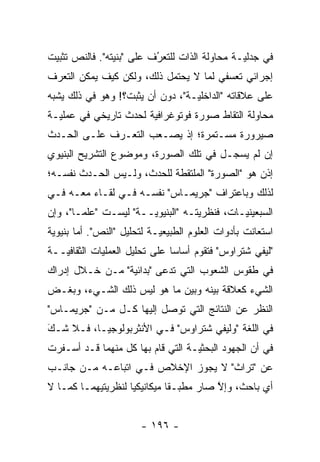 ‫ﻓﻲ ﺠﺩﻟ ‪‬ـﺔ ﻤﺤﺎﻭﻟﺔ ﺍﻟﺫﺍﺕ ﻟﻠﺘﻌﺭﻑ ﻋﻠﻰ "ﺒﻨﻴﺘﻪ". ﻓﺎﻟﻨﺹ ﺘﺜﺒﻴﺕ‬
                          ‫ُ‬
                          ‫‪‬‬                    ‫ﻴ‬
‫ﺇﺠﺭﺍﺌﻲ ﺘﻌﺴﻔﻲ ﻟﻤﺎ ﻻ ﻴﺤﺘﻤل ﺫﻟﻙ، ﻭﻟﻜﻥ ﻜﻴﻑ ﻴﻤﻜﻥ ﺍﻟﺘﻌ ‪‬ﻑ‬
 ‫ﺭ‬                                       ‫‪‬‬
‫ﻋﻠﻰ ﻋﻼﻗﺎﺘﻪ "ﺍﻟﺩﺍﺨﻠ ‪‬ـﺔ"، ﺩﻭﻥ ﺃﻥ ﻴﺜﺒﺕ؟! ﻭﻫﻭ ﻓﻲ ﺫﻟﻙ ﻴﺸﺒﻪ‬
                                  ‫ﻴ‬
‫ﻤﺤﺎﻭﻟﺔ ﺍﻟﺘﻘﺎﻁ ﺼﻭﺭﺓ ﻓﻭﺘﻭﻏﺭﺍﻓﻴﺔ ﻟﺤﺩﺙ ﺘﺎﺭﻴﺨﻲ ﻓﻲ ﻋﻤﻠ ‪‬ـﺔ‬
  ‫ﻴ‬                     ‫‪‬‬
‫ﺼﻴﺭﻭﺭﺓ ﻤﺴـﺘﻤﺭﺓ؛ ﺇﺫ ﻴﺼـﻌﺏ ﺍﻟﺘﻌـ ‪‬ﻑ ﻋﻠـﻰ ﺍﻟﺤـﺩﺙ‬
             ‫ﺭ‬
‫ﺇﻥ ﻟﻡ ﻴﺴﺠـل ﻓﻲ ﺘﻠﻙ ﺍﻟﺼﻭﺭﺓ، ﻭﻤﻭﻀﻭﻉ ﺍﻟﺘﺸﺭﻴﺢ ﺍﻟﺒﻨﻴﻭﻱ‬
                                        ‫‪‬‬
‫ﺇﺫﻥ ﻫﻭ "ﺍﻟﺼﻭﺭﺓ" ﺍﻟﻤﻠﺘﻘﻁﺔ ﻟﻠﺤﺩﺙ، ﻭﻟـﻴﺱ ﺍﻟﺤـﺩﺙ ﻨﻔﺴـﻪ؛‬
‫ﻟﺫﻟﻙ ﻭﺒﺎﻋﺘﺭﺍﻑ "ﺠﺭﻴﻤـﺎﺱ" ﻨﻔﺴـﻪ ﻓـﻲ ﻟﻘـﺎﺀ ﻤﻌـﻪ ﻓـﻲ‬
‫ﺍﻟﺴﺒﻌﻴﻨ ‪‬ـﺎﺕ، ﻓﻨﻅﺭﻴﺘـﻪ "ﺍﻟﺒﻨﻴﻭ ‪‬ــﺔ" ﻟﻴﺴـﺕ "ﻋﻠ ‪‬ـﺎ"، ﻭﺇﻥ‬
        ‫ﻤ‬               ‫ﻴ‬            ‫‪‬‬         ‫ﻴ‬
‫ﺍﺴﺘﻌﺎﻨﺕ ﺒﺄﺩﻭﺍﺕ ﺍﻟﻌﻠﻭﻡ ﺍﻟﻁﺒﻴﻌ ‪‬ـﺔ ﻟﺘﺤﻠﻴل "ﺍﻟﻨﺹ". ﺃﻤﺎ ﺒﻨﻴﻭﻴﺔ‬
        ‫‪‬‬                   ‫ﻴ‬
‫"ﻟﻴﻔﻲ ﺸﺘﺭﺍﻭﺱ" ﻓﺘﻘﻭﻡ ﺃﺴﺎ ‪‬ﺎ ﻋﻠﻰ ﺘﺤﻠﻴل ﺍﻟﻌﻤﻠﻴﺎﺕ ﺍﻟﺜﻘﺎﻓ ‪‬ــﺔ‬
   ‫ﻴ‬                            ‫ﺴ‬
‫ﻓﻲ ﻁﻘﻭﺱ ﺍﻟﺸﻌﻭﺏ ﺍﻟﺘﻲ ﺘﺩﻋﻰ "ﺒﺩﺍﺌﻴﺔ" ﻤـﻥ ﺨـﻼل ﺇﺩﺭﺍﻙ‬
                 ‫‪‬‬        ‫ﹸ‪‬‬
‫ﺍﻟﺸﻲﺀ ﻜﻌﻼﻗﺔ ﺒﻴﻨﻪ ﻭﺒﻴﻥ ﻤﺎ ﻫﻭ ﻟﻴﺱ ﺫﻟﻙ ﺍﻟﺸـﻲﺀ، ﻭﺒﻐـﺽ‬
‫‪‬‬
‫ﺍﻟﻨﻅﺭ ﻋﻥ ﺍﻟﻨﺘﺎﺌﺞ ﺍﻟﺘﻲ ﺘﻭﺼل ﺇﻟﻴﻬﺎ ﻜـل ﻤـﻥ "ﺠﺭﻴﻤـﺎﺱ"‬
                         ‫‪‬‬
‫ﻓﻲ ﺍﻟﻠﻐﺔ "ﻭﻟﻴﻔﻲ ﺸﺘﺭﺍﻭﺱ" ﻓـﻲ ﺍﻷﻨﺜﺭﺒﻭﻟﻭﺠﻴـﺎ، ﻓـﻼ ﺸـﻙ‬
‫‪‬‬
‫َ‬
‫ﻓﻲ ﺃﻥ ﺍﻟﺠﻬﻭﺩ ﺍﻟﺒﺤﺜ ‪‬ـﺔ ﺍﻟﺘﻲ ﻗﺎﻡ ﺒﻬﺎ ﻜل ﻤﻨﻬﻤﺎ ﻗـﺩ ﺃﺴـﻔﺭﺕ‬
                                   ‫ﻴ‬
‫ﻋﻥ "ﺘﺭﺍﺙ" ﻻ ﻴﺠﻭﺯ ﺍﻹﺨﻼﺹ ﻓـﻲ ﺍﺘﺒﺎﻋـﻪ ﻤـﻥ ﺠﺎﻨـﺏ‬
‫ﺃﻱ ﺒﺎﺤﺙ، ﻭﺇﻻ ﺼﺎﺭ ﻤﻁﺒـ ﹰﺎ ﻤﻴﻜﺎﻨﻴﻜ ‪‬ﺎ ﻟﻨﻅﺭﻴﺘﻴﻬﻤـﺎ ﻜﻤـﺎ ﻻ‬
                    ‫ﻴ‬          ‫‪ ‬ﻘ‬        ‫ﱠ‬


                        ‫- ٦٩١ -‬
 