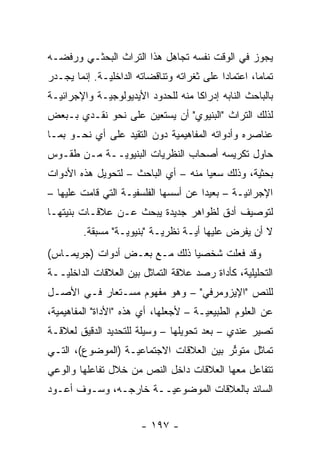 ‫ﻴﺠﻭﺯ ﻓﻲ ﺍﻟﻭﻗﺕ ﻨﻔﺴﻪ ﺘﺠﺎﻫل ﻫﺫﺍ ﺍﻟﺘﺭﺍﺙ ﺍﻟﺒﺤﺜـﻲ ﻭﺭﻓﻀـﻪ‬
‫ﺘﻤﺎ ‪‬ﺎ، ﺍﻋﺘﻤﺎ ‪‬ﺍ ﻋﻠﻰ ﺜﻐﺭﺍﺘﻪ ﻭﺘﻨﺎﻗﻀﺎﺘﻪ ﺍﻟﺩﺍﺨﻠ ‪‬ـﺔ. ﺇﻨﻤﺎ ﻴﺠـﺩﺭ‬
              ‫ﻴ‬                              ‫ﺩ‬         ‫ﻤ‬
‫ﺒﺎﻟﺒﺎﺤﺙ ﺍﻟﻨﺎﺒﻪ ﺇﺩﺭﺍ ﹰﺎ ﻤﻨﻪ ﻟﻠﺤﺩﻭﺩ ﺍﻷﻴﺩﻴﻭﻟﻭﺠ ‪‬ـﺔ ﻭﺍﻹﺠﺭﺍﺌ ‪‬ـﺔ‬
  ‫ﻴ‬           ‫ﻴ‬                       ‫ﻜ‬
‫ﻟﺫﻟﻙ ﺍﻟﺘﺭﺍﺙ "ﺍﻟﺒﻨﻴﻭﻱ" ﺃﻥ ﻴﺴﺘﻌﻴﻥ ﻋﻠﻰ ﻨﺤﻭ ﻨﻘـﺩﻱ ﺒـﺒﻌﺽ‬
‫ﻋﻨﺎﺼﺭﻩ ﻭﺃﺩﻭﺍﺘﻪ ﺍﻟﻤﻔﺎﻫﻴﻤﻴﺔ ﺩﻭﻥ ﺍﻟﺘﻘﻴﺩ ﻋﻠﻰ ﺃﻱ ﻨﺤـﻭ ﺒﻤـﺎ‬
                  ‫‪‬‬          ‫‪‬‬
‫ﺤﺎﻭل ﺘﻜﺭﻴﺴﻪ ﺃﺼﺤﺎﺏ ﺍﻟﻨﻅﺭﻴﺎﺕ ﺍﻟﺒﻨﻴﻭ ‪‬ــﺔ ﻤـﻥ ﻁﻘـﻭﺱ‬
             ‫ﻴ‬
‫ﺒﺤﺜﻴﺔ، ﻭﺫﻟﻙ ﺴﻌ ‪‬ﺎ ﻤﻨﻪ – ﺃﻱ ﺍﻟﺒﺎﺤﺙ – ﻟﺘﺤﻭﻴل ﻫﺫﻩ ﺍﻷﺩﻭﺍﺕ‬
                                     ‫ﻴ‬           ‫‪‬‬
‫ﺍﻹﺠﺭﺍﺌ ‪‬ـﺔ – ﺒﻌﻴ ‪‬ﺍ ﻋﻥ ﺃﺴﺴﻬﺎ ﺍﻟﻔﻠﺴﻔ ‪‬ـﺔ ﺍﻟﺘﻲ ﻗﺎﻤﺕ ﻋﻠﻴﻬﺎ –‬
                    ‫ﻴ‬                  ‫ﺩ‬         ‫ﻴ‬
‫ﻟﺘﻭﺼﻴﻑ ﺃﺩﻕ ﻟﻅﻭﺍﻫﺭ ﺠﺩﻴﺩﺓ ﻴﺒﺤﺙ ﻋـﻥ ﻋﻼﻗـﺎﺕ ﺒﻨﻴﺘﻬـﺎ‬
         ‫ﻻ ﺃﻥ ﻴﻔﺭﺽ ﻋﻠﻴﻬﺎ ﺃ ‪‬ـﺔ ﻨﻅﺭ ‪‬ـﺔ "ﺒﻨﻴﻭﻴـﺔ" ﻤﺴﺒﻘﺔ.‬
                   ‫‪‬‬        ‫ﻴ‬       ‫ﻴ‬
‫ﻭﻗﺩ ﻓﻌﻠﺕ ﺸﺨﺼ ‪‬ﺎ ﺫﻟﻙ ﻤـﻊ ﺒﻌـﺽ ﺃﺩﻭﺍﺕ )ﺠﺭﻴﻤـﺎﺱ(‬
                              ‫ﻴ‬
‫ﺍﻟﺘﺤﻠﻴﻠﻴﺔ، ﻜﺄﺩﺍﺓ ﺭﺼﺩ ﻋﻼﻗﺔ ﺍﻟﺘﻤﺎﺜل ﺒﻴﻥ ﺍﻟﻌﻼﻗﺎﺕ ﺍﻟﺩﺍﺨﻠ ‪‬ــﺔ‬
   ‫ﻴ‬
‫ﻟﻠﻨﺹ "ﺍﻹﻴﺯﻭﻤﺭﻓﻲ" – ﻭﻫﻭ ﻤﻔﻬﻭﻡ ﻤﺴـﺘﻌﺎﺭ ﻓـﻲ ﺍﻷﺼـل‬
‫ﻋﻥ ﺍﻟﻌﻠﻭﻡ ﺍﻟﻁﺒﻴﻌ ‪‬ـﺔ – ﻷﺠﻌﻠﻬﺎ، ﺃﻱ ﻫﺫﻩ "ﺍﻷﺩﺍﺓ" ﺍﻟﻤﻔﺎﻫﻴﻤﻴﺔ،‬
  ‫‪‬‬                                    ‫ﻴ‬
‫ﺘﺼﻴﺭ ﻋﻨﺩﻱ – ﺒﻌﺩ ﺘﺤﻭﻴﻠﻬﺎ – ﻭﺴﻴﻠﺔ ﻟﻠﺘﺤﺩﻴﺩ ﺍﻟﺩﻗﻴﻕ ﻟﻌﻼﻗـﺔ‬
‫ﺘﻤﺎﺜل ﻤﺘﻭﺘﺭ ﺒﻴﻥ ﺍﻟﻌﻼﻗﺎﺕ ﺍﻻﺠﺘﻤﺎﻋ ‪‬ـﺔ )ﺍﻟﻤﻭﻀﻭﻉ(، ﺍﻟﺘـﻲ‬
                   ‫ﻴ‬                      ‫ﱢ‬
‫ﺘﺘﻔﺎﻋل ﻤﻌﻬﺎ ﺍﻟﻌﻼﻗﺎﺕ ﺩﺍﺨل ﺍﻟﻨﺹ ﻤﻥ ﺨﻼل ﺘﻔﺎﻋﻠﻬﺎ ﻭﺍﻟﻭﻋﻲ‬
‫ﺍﻟﺴﺎﺌﺩ ﺒﺎﻟﻌﻼﻗﺎﺕ ﺍﻟﻤﻭﻀﻭﻋ ‪‬ــﺔ ﺨﺎﺭﺠـﻪ، ﻭﺴـﻭﻑ ﺃﻋـﻭﺩ‬
                       ‫ﻴ‬


                        ‫- ٧٩١ -‬
 