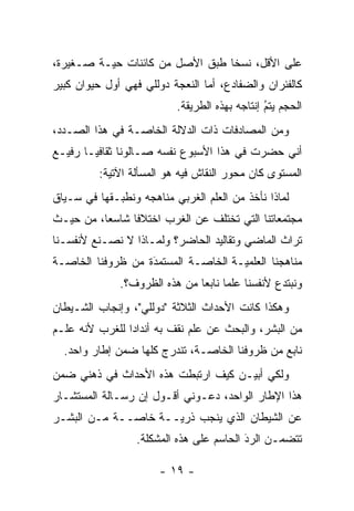 ‫ﻋﻠﻰ ﺍﻷﻗل، ﻨﺴ ﹰﺎ ﻁﺒﻕ ﺍﻷﺼل ﻤﻥ ﻜﺎﺌﻨﺎﺕ ﺤ ‪‬ـﺔ ﺼـﻐﻴﺭﺓ،‬
          ‫ﻴ‬                       ‫ﺨ‬
‫ﻜﺎﻟﻔﺌﺭﺍﻥ ﻭﺍﻟﻀﻔﺎﺩﻉ، ﺃﻤﺎ ﺍﻟﻨﻌﺠﺔ ﺩﻭﻟﻠﻲ ﻓﻬﻲ ﺃﻭل ﺤﻴﻭﺍﻥ ﻜﺒﻴﺭ‬
                                 ‫‪‬‬
                           ‫ﺍﻟﺤﺠﻡ ﻴﺘﻡ ﺇﻨﺘﺎﺠﻪ ﺒﻬﺫﻩ ﺍﻟﻁﺭﻴﻘﺔ.‬
                                                ‫ُ‬
                                                ‫‪‬‬
‫ﻭﻤﻥ ﺍﻟﻤﺼﺎﺩﻓﺎﺕ ﺫﺍﺕ ﺍﻟﺩﻻﻟﺔ ﺍﻟﺨﺎ ‪‬ـﺔ ﻓﻲ ﻫﺫﺍ ﺍﻟﺼـﺩﺩ،‬
                 ‫ﺼ‬
‫ﺃﻨﻲ ﺤﻀﺭﺕ ﻓﻲ ﻫﺫﺍ ﺍﻷﺴﺒﻭﻉ ﻨﻔﺴﻪ ﺼـﺎﻟﻭ ﹰﺎ ﺜﻘﺎﻓ ‪‬ـﺎ ﺭﻓﻴـﻊ‬
        ‫ﻴ‬       ‫ﻨ‬
          ‫ﺍﻟﻤﺴﺘﻭﻯ ﻜﺎﻥ ﻤﺤﻭﺭ ﺍﻟﻨﻘﺎﺵ ﻓﻴﻪ ﻫﻭ ﺍﻟﻤﺴﺄﻟﺔ ﺍﻵﺘﻴﺔ:‬
‫ﻟﻤﺎﺫﺍ ﻨﺄﺨﺫ ﻤﻥ ﺍﻟﻌﻠﻡ ﺍﻟﻐﺭﺒﻲ ﻤﻨﺎﻫﺠﻪ ﻭﻨﻁﺒـﻘﻬﺎ ﻓﻲ ﺴـﻴﺎﻕ‬
             ‫‪‬‬
‫ﻤﺠﺘﻤﻌﺎﺘﻨﺎ ﺍﻟﺘﻲ ﺘﺨﺘﻠﻑ ﻋﻥ ﺍﻟﻐﺭﺏ ﺍﺨﺘﻼ ﹰﺎ ﺸﺎﺴ ‪‬ﺎ، ﻤﻥ ﺤﻴـﺙ‬
          ‫ﻌ‬      ‫ﻓ‬
‫ﺘﺭﺍﺙ ﺍﻟﻤﺎﻀﻲ ﻭﺘﻘﺎﻟﻴﺩ ﺍﻟﺤﺎﻀﺭ؟ ﻭﻟﻤـﺎﺫﺍ ﻻ ﻨﺼـﻨﻊ ﻷﻨﻔﺴـﻨﺎ‬
‫ﻤﻨﺎﻫﺠﻨﺎ ﺍﻟﻌﻠﻤ ‪‬ـﺔ ﺍﻟﺨﺎ ‪‬ـﺔ ﺍﻟﻤﺴﺘﻤﺩﺓ ﻤﻥ ﻅﺭﻭﻓﻨﺎ ﺍﻟﺨﺎ ‪‬ـﺔ‬
  ‫ﺼ‬                 ‫َ‬
                    ‫‪‬‬         ‫ﺼ‬        ‫ﻴ‬
              ‫ﻭﻨﺒﺘﺩﻉ ﻷﻨﻔﺴﻨﺎ ﻋﻠ ‪‬ﺎ ﻨﺎﺒ ‪‬ﺎ ﻤﻥ ﻫﺫﻩ ﺍﻟﻅﺭﻭﻑ؟.‬
                               ‫ﻤ ﻌ‬
‫ﻭﻫﻜﺫﺍ ﻜﺎﻨﺕ ﺍﻷﺤﺩﺍﺙ ﺍﻟﺜﻼﺜﺔ "ﺩﻭﻟﻠﻲ"، ﻭﺇﻨﺠﺎﺏ ﺍﻟﺸـﻴﻁﺎﻥ‬
‫ﻤﻥ ﺍﻟﺒﺸﺭ، ﻭﺍﻟﺒﺤﺙ ﻋﻥ ﻋﻠﻡ ﻨﻘﻑ ﺒﻪ ﺃﻨﺩﺍ ‪‬ﺍ ﻟﻠﻐﺭﺏ ﻷﻨﻪ ﻋﻠـﻡ‬
                ‫ﺩ‬
  ‫ﻨﺎﺒﻊ ﻤﻥ ﻅﺭﻭﻓﻨﺎ ﺍﻟﺨﺎ ‪‬ـﺔ، ﺘﻨﺩﺭﺝ ﻜﻠﻬﺎ ﻀﻤﻥ ﺇﻁﺎﺭ ﻭﺍﺤﺩ.‬
                               ‫ﺼ‬
‫ﻭﻟﻜﻲ ﺃﺒﻴـﻥ ﻜﻴﻑ ﺍﺭﺘﺒﻁﺕ ﻫﺫﻩ ﺍﻷﺤﺩﺍﺙ ﻓﻲ ﺫﻫﻨﻲ ﻀﻤﻥ‬
                                    ‫‪‬‬
‫ﻫﺫﺍ ﺍﻹﻁﺎﺭ ﺍﻟﻭﺍﺤﺩ، ﺩﻋـﻭﻨﻲ ﺃﻗـﻭل ﺇﻥ ﺭﺴـﺎﻟﺔ ﺍﻟﻤﺴﺘﺸـﺎﺭ‬
‫ﻋﻥ ﺍﻟﺸﻴﻁﺎﻥ ﺍﻟﺫﻱ ﻴﻨﺠﺏ ﺫﺭ ‪‬ــﺔ ﺨﺎ ‪‬ــﺔ ﻤـﻥ ﺍﻟﺒﺸـﺭ‬
              ‫ﺼ‬       ‫ﻴ‬
                  ‫ﺘﺘﻀﻤـﻥ ﺍﻟﺭﺩ ﺍﻟﺤﺎﺴﻡ ﻋﻠﻰ ﻫﺫﻩ ﺍﻟﻤﺸﻜﻠﺔ.‬
                                          ‫َ‬
                                          ‫‪‬‬      ‫‪‬‬

                       ‫- ٩١ -‬
 