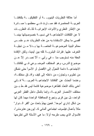 ‫ﺃﻤﺎ ﻋﻼﻗﺔ ﺍﻟﻨﻅﺭﻴﺎﺕ ﺍﻟﺒﻨﻴﻭ ‪‬ــﺔ ﺃﻭ ﺍﻟﺘﻔﻜﻴﻜ ‪‬ــﺔ ﺒﺜﻘﺎﻓﺘﻨـﺎ‬
             ‫ﻴ‬               ‫ﻴ‬
‫ﺍﻟﻌﺭﺒ ‪‬ـﺔ ﺍﻟﻤﻌﺎﺼﺭﺓ، ﻓﻘﺩ ﺼـﺎﺭﺕ ﻓـﻲ ﻤﻌﻅﻤﻬـﺎ ﺼـﺎﺩﺭﺓ‬
                                         ‫ﻴ‬
‫ﻋﻥ ﺍﻹﻁﺎﺭ ﺍﻟﻨﻅﺭﻱ ﻭﺍﻷﺩﻭﺍﺕ ﺍﻹﺠﺭﺍﺌ ‪‬ـﺔ ﻟﺘﻠـﻙ ﺍﻟﻨﻅﺭﻴـﺎﺕ‬
                  ‫ﻴ‬
‫ﻻ ﻋﻥ ﺍﻟﺜﻘﺎﻓﺎﺕ ﺍﻻﺠﺘﻤﺎﻋ ‪‬ـﺔ ﻓﻲ ﻨﺴﺒ ‪‬ـﺔ ﺨﺼﻭﺼﻴﺎﺘﻬﺎ ﺒﻴﻨﻤـﺎ‬
                   ‫ﻴ‬          ‫ﻴ‬
‫ﺃﻗﺼﻰ ﻤﺎ ﻴﻤﻜﻥ ﺍﻻﺴﺘﻔﺎﺩﺓ ﺒﻪ ﻤﻥ ﻫﺫﻩ ﺍﻟﻨﻅﺭﻴﺎﺕ ﻫـﻭ ﻁﻤـﺱ‬
‫ﻤﻌﺎﻟﻡ ﺍﻟﺒﻨﻴﺔ ﺍﻟﻤﻭﻀﻭﻋ ‪‬ـﺔ ﺍﻟﺨﺎ ‪‬ـﺔ ﺒﻬﺎ ﺒـﺩﻻ ﻤـﻥ ﺘﺠﻠﻴـﺔ‬
           ‫ﹰ‬          ‫ﺼ‬        ‫ﻴ‬
‫ﺍﻟﺘﻌ ‪‬ﻑ ﻋﻠﻴﻬﺎ. ﻓﺘﺭﺍﺙ ﺍﻟﺒﺸﺭ ‪‬ـﺔ ﻜﻠﻪ ﺒﻴﻥ ﺃﻴﺩﻴﻨﺎ، ﻭﻟﻜﻥ ﺍﻹﻓﺎﺩﺓ‬
                              ‫ﻴ‬                     ‫ﺭ‬
‫ﺍﻟﺤﻘﺔ ﻤﻨﻪ ﺘﺴﺘﻭﺠﺏ ﻤﻨﺎ – ﻓﻲ ﺭﺃﻴﻲ – ﺃﻻ ﻨﺼـﺩﺭ ﺇﻻ ﻋـﻥ‬
    ‫ﱠ‬        ‫ﱠ‬
‫ﻤﻭﻀﻭﻉ ﺍﻟﺩﺭﺱ، ﻭﻫﻭ ﺍﻟﻤﺨﺘﻠﻑ ﺍﻟﻤﻭﻀـﻭﻋﻲ ﻓـﻲ ﺜﻘﺎﻓﺎﺘﻨـﺎ‬
‫ﺍﻻﺠﺘﻤﺎﻋ ‪‬ـﺔ ﺩﺍﺌﻤﺔ ﺍﻟﺘﺤﻭل ﺇﻟﻰ ﺍﻷﻓﻀل ﺃﻭ ﺍﻷﺴﻭﺃ ﺤﺘﻰ ﻨﺘﻤﻜﻥ‬
 ‫ﱠ‬                            ‫ُ‬
                              ‫‪‬‬             ‫ﻴ‬
‫ﻤﻥ ﺘﻁﻭﻴﺭﻩ ﻭﺘﺠﺎﻭﺯﻩ ﻤﻥ ﺩﺍﺨﻠﻪ ﺇﻟﻰ ﻜﻴﻑ ﻭﺁﻓـﺎﻕ ﻤﺨﺘﻠﻔـﺔ،‬
‫ﻭﻋﻨﺩﻤﺎ ﺃﺘﺤﺩﺙ ﻋﻥ "ﺜﻘﺎﻓﺎﺘﻨﺎ ﺍﻻﺠﺘﻤﺎﻋ ‪‬ـﺔ ﺍﻟﻌﺭﺒ ‪‬ــﺔ" ﻓـﺈﻨﻲ‬
          ‫ﻴ‬         ‫ﻴ‬                       ‫َ‬
                                            ‫‪‬‬
‫ﺃﻋﻨﻲ ﺒﺫﻟﻙ ﺍﻟﺘﻌﺩﺩ ﻜﻅﺎﻫﺭﺓ ﻤﻭﻀﻭﻋﻴﺔ ﻗﺎﺌﻤﺔ ﻟﻴﺱ ﻓﻘـﻁ ﺒـﻴﻥ‬
                     ‫‪‬‬              ‫ُ‬
                                    ‫‪‬‬
‫ﻤﺨﺘﻠﻑ ﺍﻷﻤﺼﺎﺭ ﺍﻟﻌﺭﺒ ‪‬ـﺔ، ﻭﺇﻨﻤﺎ ﺒﺎﻟﻤﺜل ﺩﺍﺨل ﺍﻟﻘﻁﺭ ﺍﻟﻌﺭﺒﻲ‬
                                  ‫ﻴ‬
‫ﺍﻟﻭﺍﺤﺩ، ﺒل ﺒﻴﻥ ﻗﺭﻯ ﻭﻨﺠﻭﻉ ﺍﻟﻤﺤﺎﻓﻅﺔ ﺍﻟﻭﺍﺤﺩﺓ ﻤﻬﻤﺎ ﻜﺎﻥ ﻟﻬﺎ‬
‫ﻤﻥ ﺸﻜل ﺇﺩﺍﺭﻱ "ﻤﻭﺤﺩ". ﻓﺤﻴﻥ ﻴﻬﺘﻡ ﺒﺎﺤﺙ ﻤﻥ "ﻜﻔﺭ ﺍﻟـﺩﻭﺍﺭ"‬
                      ‫ُ‬
                      ‫‪‬‬            ‫‪‬‬
‫ﻤﺜﻼ ﺒﺄﻋﻤﺎل ﻓﻴﻠﺴﻭﻑ ﺍﺠﺘﻤﺎﻋﻲ ﺃﻟﻤﺎﻨﻲ ﻜـ"ﻴﻭﺭﺠﻥ ﻫﺎﺒﺭﻤﺎﺱ"،‬
                                                ‫ﹰ‬
‫ﻓﺎﻟﺴﺅﺍل ﺍﻟﺫﻱ ﻴﺠﺏ ﻁﺭﺤﻪ ﺃﻭﻻ: ﻤﺎ ﻫﻲ ﺍﻷﺴﺌﻠﺔ ﺍﻟﺘﻲ ﺘﻁﺭﺤﻬﺎ‬
                          ‫ﹰ‬


                        ‫- ٩٩١ -‬
 