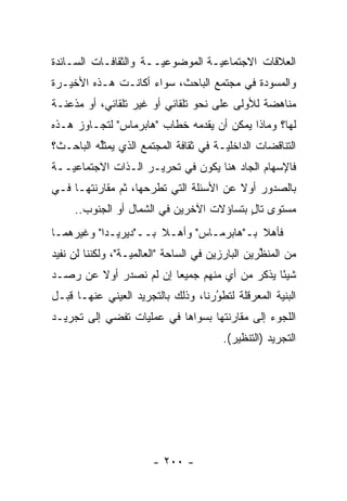 ‫ﺍﻟﻌﻼﻗﺎﺕ ﺍﻻﺠﺘﻤﺎﻋ ‪‬ـﺔ ﺍﻟﻤﻭﻀﻭﻋ ‪‬ــﺔ ﻭﺍﻟﺜﻘﺎﻓـﺎﺕ ﺍﻟﺴـﺎﺌﺩﺓ‬
                       ‫ﻴ‬           ‫ﻴ‬
‫ﻭﺍﻟﻤﺴﻭﺩﺓ ﻓﻲ ﻤﺠﺘﻤﻊ ﺍﻟﺒﺎﺤﺙ، ﺴﻭﺍﺀ ﺃﻜﺎﻨـﺕ ﻫـﺫﻩ ﺍﻷﺨﻴـﺭﺓ‬
‫ﻤﻨﺎﻫﻀﺔ ﻟﻸﻭﻟﻰ ﻋﻠﻰ ﻨﺤﻭ ﺘﻠﻘﺎﺌﻲ ﺃﻭ ﻏﻴﺭ ﺘﻠﻘﺎﺌﻲ، ﺃﻭ ﻤﺫﻋﻨـﺔ‬
‫ﻟﻬﺎ؟ ﻭﻤﺎﺫﺍ ﻴﻤﻜﻥ ﺃﻥ ﻴﻘﺩﻤﻪ ﺨﻁﺎﺏ "ﻫﺎﺒﺭﻤﺎﺱ" ﻟﺘﺠـﺎﻭﺯ ﻫـﺫﻩ‬
                              ‫‪‬‬
‫ﺍﻟﺘﻨﺎﻗﻀﺎﺕ ﺍﻟﺩﺍﺨﻠ ‪‬ـﺔ ﻓﻲ ﺜﻘﺎﻓﺔ ﺍﻟﻤﺠﺘﻤﻊ ﺍﻟﺫﻱ ﻴﻤﺜﻠﻪ ﺍﻟﺒﺎﺤـﺙ؟‬
          ‫ﱢ‬                            ‫ﻴ‬
‫ﻓﺎﻹﺴﻬﺎﻡ ﺍﻟﺠﺎﺩ ﻫﻨﺎ ﻴﻜﻭﻥ ﻓﻲ ﺘﺤﺭﻴـﺭ ﺍﻟـﺫﺍﺕ ﺍﻻﺠﺘﻤﺎﻋ ‪‬ــﺔ‬
   ‫ﻴ‬
‫ﺒﺎﻟﺼﺩﻭﺭ ﺃﻭﻻ ﻋﻥ ﺍﻷﺴﺌﻠﺔ ﺍﻟﺘﻲ ﺘﻁﺭﺤﻬﺎ، ﺜﻡ ﻤﻘﺎﺭﻨﺘﻬـﺎ ﻓـﻲ‬
              ‫ﹸ‪‬‬                        ‫ﹰ‬
     ‫ﻤﺴﺘﻭﻯ ﺘﺎل ﺒﺘﺴﺎﺅﻻﺕ ﺍﻵﺨﺭﻴﻥ ﻓﻲ ﺍﻟﺸﻤﺎل ﺃﻭ ﺍﻟﺠﻨﻭﺏ..‬
                                          ‫ٍ‬
‫ﻓﺄﻫﻼ ﺒـ"ﻫﺎﺒﺭﻤـﺎﺱ" ﻭﺃﻫـﻼ ﺒــ"ﺩﻴﺭﻴـﺩﺍ" ﻭﻏﻴﺭﻫﻤـﺎ‬
                      ‫ﹰ‬                  ‫ﹰ‬
‫ﻤﻥ ﺍﻟﻤﻨﻅﺭﻴﻥ ﺍﻟﺒﺎﺭﺯﻴﻥ ﻓﻲ ﺍﻟﺴﺎﺤﺔ "ﺍﻟﻌﺎﻟﻤ ‪‬ـﺔ"، ﻭﻟﻜﻨﻨﺎ ﻟﻥ ﻨﻔﻴﺩ‬
                   ‫ﻴ‬                               ‫ﱢ‬
‫ﺸﻴ ًﺎ ﻴﺫﻜﺭ ﻤﻥ ﺃﻱ ﻤﻨﻬﻡ ﺠﻤﻴ ‪‬ﺎ ﺇﻥ ﻟﻡ ﻨﺼﺩﺭ ﺃﻭﻻ ﻋﻥ ﺭﺼـﺩ‬
        ‫ﹰ‬               ‫ﻌ‬                      ‫ﺌ‬
‫ﺍﻟﺒﻨﻴﺔ ﺍﻟﻤﻌﺭﻗﻠﺔ ﻟﺘﻁﻭﺭﻨﺎ، ﻭﺫﻟﻙ ﺒﺎﻟﺘﺠﺭﻴﺩ ﺍﻟﻌﻴﻨﻲ ﻋﻨﻬـﺎ ﻗﺒـل‬
                                    ‫ُ‬
                                    ‫‪‬‬
‫ﺍﻟﻠﺠﻭﺀ ﺇﻟﻰ ﻤﻘﺎﺭﻨﺘﻬﺎ ﺒﺴﻭﺍﻫﺎ ﻓﻲ ﻋﻤﻠﻴﺎﺕ ﺘﻔﻀﻲ ﺇﻟﻰ ﺘﺠﺭﻴـﺩ‬
                                         ‫ﺍﻟﺘﺠﺭﻴﺩ )ﺍﻟﺘﻨﻅﻴﺭ(.‬




                        ‫- ٠٠٢ -‬
 