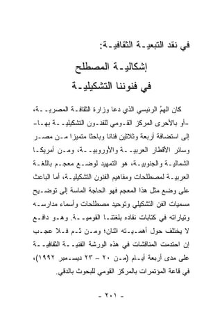 ‫ﻓﻲ ﻨﻘﺩ ﺍﻟﺘﺒﻌ ‪‬ـﺔ ﺍﻟﺜﻘﺎﻓ ‪‬ـﺔ:‬
                           ‫ﻴ‬          ‫ﻴ‬

               ‫ﺇﺸﻜﺎﻟ ‪‬ـﺔ ﺍﻟﻤﺼﻁﻠﺢ‬
                         ‫ﻴ‬
              ‫ﻓﻲ ﻓﻨﻭﻨﻨﺎ ﺍﻟﺘﺸﻜﻴﻠ ‪‬ـﺔ‬
                ‫ﻴ‬
‫ﻜﺎﻥ ﺍﻟﻬﻡ ﺍﻟﺭﺌﻴﺴﻲ ﺍﻟﺫﻱ ﺩﻋﺎ ﻭﺯﺍﺭﺓ ﺍﻟﺜﻘﺎﻓـﺔ ﺍﻟﻤﺼﺭ ‪‬ــﺔ،‬
    ‫ﻴ‬                                       ‫ُ‬
                                            ‫‪‬‬
‫-ﺃﻭ ﺒﺎﻷﺤﺭﻯ ﺍﻟﻤﺭﻜﺯ ﺍﻟﻘـﻭﻤﻲ ﻟﻠﻔﻨـﻭﻥ ﺍﻟﺘﺸﻜﻴﻠ ‪‬ــﺔ ﺒﻬـﺎ-‬
         ‫ﻴ‬
‫ﺇﻟﻰ ﺍﺴﺘﻀﺎﻓﺔ ﺃﺭﺒﻌﺔ ﻭﺜﻼﺜﻴﻥ ﻓﻨﺎ ﹰﺎ ﻭﺒﺎﺤ ﹰﺎ ﻤﺘﻤﻴ ‪‬ﺍ ﻤـﻥ ﻤﺼـﺭ‬
          ‫‪‬ﺯ‬      ‫ﺜ‬       ‫ﻨ‬
‫ﻭﺴﺎﺌﺭ ﺍﻷﻗﻁﺎﺭ ﺍﻟﻌﺭﺒ ‪‬ــﺔ ﻭﺍﻷﻭﺭﻭﺒ ‪‬ــﺔ، ﻭﻤـﻥ ﺃﻤﺭﻴﻜـﺎ‬
                 ‫ﻴ‬            ‫ﻴ‬
‫ﺍﻟﺸﻤﺎﻟ ‪‬ـﺔ ﻭﺍﻟﺠﻨﻭﺒ ‪‬ـﺔ، ﻫﻭ ﺍﻟﺘﻤﻬﻴﺩ ﻟﻭﻀـﻊ ﻤﻌﺠـﻡ ﺒﺎﻟﻠﻐـﺔ‬
                                  ‫ﻴ‬           ‫ﻴ‬
‫ﺍﻟﻌﺭﺒ ‪‬ـﺔ ﻟﻤﺼﻁﻠﺤﺎﺕ ﻭﻤﻔﺎﻫﻴﻡ ﺍﻟﻔﻨﻭﻥ ﺍﻟﺘﺸﻜﻴﻠ ‪‬ـﺔ، ﺃﻤﺎ ﺍﻟﺒﺎﻋﺙ‬
        ‫‪‬‬     ‫ﻴ‬                                   ‫ﻴ‬
‫ﻋﻠﻰ ﻭﻀﻊ ﻤﺜل ﻫﺫﺍ ﺍﻟﻤﻌﺠﻡ ﻓﻬﻭ ﺍﻟﺤﺎﺠﺔ ﺍﻟﻤﺎﺴﺔ ﺇﻟﻰ ﺘﻭﻀـﻴﺢ‬
            ‫‪‬‬
‫ﻤﺴﻤﻴﺎﺕ ﺍﻟﻔﻥ ﺍﻟﺘﺸﻜﻴﻠﻲ ﻭﺘﻭﺤﻴﺩ ﻤﺼﻁﻠﺤﺎﺕ ﻭﺃﺴﻤﺎﺀ ﻤﺩﺍﺭﺴـﻪ‬
                                               ‫‪‬‬
‫ﻭﺘﻴﺎﺭﺍﺘﻪ ﻓﻲ ﻜﺘﺎﺒﺎﺕ ﻨﻘﺎﺩﻩ ﺒﻠﻐﺘﻨـﺎ ﺍﻟﻘﻭﻤ ‪‬ــﺔ. ﻭﻫـﻭ ﺩﺍﻓـﻊ‬
               ‫ﻴ‬
‫ﻻ ﻴﺨﺘﻠﻑ ﺤﻭل ﺃﻫ ‪‬ـ ‪‬ـﺘﻪ ﺍﺜﻨﺎﻥ؛ ﻭﻤـﻥ ﹶـﻡ ﻓـﻼ ﻋﺠـﺏ‬
         ‫ﺜ ‪‬‬                ‫ﻤ ﻴ‬
‫ﺇﻥ ﺍﺤﺘﺩﻤﺕ ﺍﻟﻤﻨﺎﻗﺸﺎﺕ ﻓﻲ ﻫﺫﻩ ﺍﻟﻭﺭﺸﺔ ﺍﻟﻔﻨ ‪‬ــﺔ ﺍﻟﺜﻘﺎﻓ ‪‬ــﺔ‬
   ‫ﻴ‬           ‫ﻴ‬
‫ﻋﻠﻰ ﻤﺩﻯ ﺃﺭﺒﻌﺔ ﺃﻴـﺎﻡ )ﻤـﻥ ٠٢ – ٣٢ ﺩﻴﺴـﻤﺒﺭ ٢٩٩١(،‬
        ‫ﻓﻲ ﻗﺎﻋﺔ ﺍﻟﻤﺅﺘﻤﺭﺍﺕ ﺒﺎﻟﻤﺭﻜﺯ ﺍﻟﻘﻭﻤﻲ ﻟﻠﺒﺤﻭﺙ ﺒﺎﻟﺩﻗﻲ.‬


                       ‫- ١٠٢ -‬
 