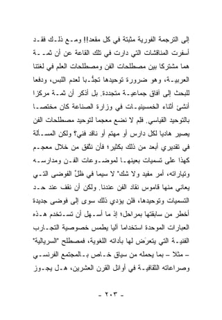 ‫ﺇﻟﻰ ﺍﻟﺘﺭﺠﻤﺔ ﺍﻟﻔﻭﺭﻴﺔ ﻤﺜﺒﺘﺔ ﻓﻲ ﻜل ﻤﻘﻌﺩ!! ﻭﻤـﻊ ﺫﻟـﻙ ﻓﻘـﺩ‬
                                   ‫‪‬‬
‫ﺃﺴﻔﺭﺕ ﺍﻟﻤﻨﺎﻗﺸﺎﺕ ﺍﻟﺘﻲ ﺩﺍﺭﺕ ﻓﻲ ﺘﻠﻙ ﺍﻟﻘﺎﻋﺔ ﻋﻥ ﺃﻥ ﺜ ‪‬ــﺔ‬
   ‫ﻤ‬
‫ﻫﻤﺎ ﻤﺸﺘﺭ ﹰﺎ ﺒﻴﻥ ﻤﺼﻁﻠﺤﺎﺕ ﺍﻟﻔﻥ ﻭﻤﺼﻁﻠﺤﺎﺕ ﺍﻟﻌﻠﻡ ﻓﻲ ﻟﻐﺘﻨﺎ‬
                                          ‫ﻜ‬       ‫‪‬‬
‫ﺍﻟﻌﺭﺒ ‪‬ـﺔ، ﻭﻫﻭ ﻀﺭﻭﺭﺓ ﺘﻭﺤﻴﺩﻫﺎ ﺘﺠﻨـ ‪‬ﺎ ﻟﻌﺩﻡ ﺍﻟﻠﺒﺱ، ﻭﺩﻓ ‪‬ﺎ‬
 ‫ﻌ‬                  ‫ﱡ ﺒ‬                         ‫ﻴ‬
‫ﻟﻠﺒﺤﺙ ﺇﻟﻰ ﺁﻓﺎﻕ ﺠﻤﺎﻋ ‪‬ـﺔ ﻤﺘﺠﺩﺩﺓ. ﺒل ﺃﺫﻜﺭ ﺃﻥ ﺜ ‪‬ـﺔ ﻤﺭﻜ ‪‬ﺍ‬
 ‫ﺯ‬       ‫ﻤ‬                 ‫‪‬‬      ‫ﻴ‬
‫ﺃﻨﺸﺊ ﺃﺜﻨﺎﺀ ﺍﻟﺨﻤﺴﻴﻨ ‪‬ـﺎﺕ ﻓﻲ ﻭﺯﺍﺭﺓ ﺍﻟﺼﻨﺎﻋﺔ ﻜﺎﻥ ﻤﺨﺘ ‪‬ـﺎ‬
  ‫ﺼ‬                             ‫ﻴ‬
‫ﺒﺎﻟﺘﻭﺤﻴﺩ ﺍﻟﻘﻴﺎﺴﻲ. ﻓﻠﻡ ﻻ ﻨﻀﻊ ﻤﻌﺠ ‪‬ﺎ ﻟﺘﻭﺤﻴﺩ ﻤﺼﻁﻠﺤﺎﺕ ﺍﻟﻔﻥ‬
                     ‫ﻤ‬           ‫ِ‪‬‬
‫ﻴﺼﻴﺭ ﻫﺎﺩ ‪‬ﺎ ﻟﻜل ﺩﺍﺭﺱ ﺃﻭ ﻤﻬﺘﻡ ﺃﻭ ﻨﺎﻗﺩ ﻓﻨﻲ؟ ﻭﻟﻜﻥ ﺍﻟﻤﺴـﺄﻟﺔ‬
                                             ‫ﻴ‬
‫ﻓﻲ ﺘﻘﺩﻴﺭﻱ ﺃﺒﻌﺩ ﻤﻥ ﺫﻟﻙ ﺒﻜﺜﻴﺭ؛ ﻓﺄﻥ ﻨﺘﻔﻕ ﻤﻥ ﺨﻼل ﻤﻌﺠـﻡ‬
               ‫ﱠ‬
‫ﻜﻬﺫﺍ ﻋﻠﻰ ﺘﺴﻤﻴﺎﺕ ﺒﻌﻴﻨﻬـﺎ ﻟﻤﻭﻀـﻭﻋﺎﺕ ﺍﻟﻔـﻥ ﻭﻤﺩﺍﺭﺴـﻪ‬
‫ﻭﺘﻴﺎﺭﺍﺘﻪ، ﺃﻤﺭ ﻤﻔﻴﺩ ﻭﻻ ﺸﻙ" ﻻ ﺴﻴﻤﺎ ﻓﻲ ﻅل ﺍﻟﻔﻭﻀﻰ ﺍﻟﺘـﻲ‬
             ‫ﱢ‬             ‫‪‬‬
‫ﻴﻌﺎﻨﻲ ﻤﻨﻬﺎ ﻗﺎﻤﻭﺱ ﻨﻘﺎﺩ ﺍﻟﻔﻥ ﻋﻨﺩﻨﺎ. ﻭﻟﻜﻥ ﺃﻥ ﻨﻘﻑ ﻋﻨﺩ ﺤـﺩ‬
‫‪‬‬
‫ﺍﻟﺘﺴﻤﻴﺎﺕ ﻭﺘﻭﺤﻴﺩﻫﺎ، ﻓﻠﻥ ﻴﺅ ‪‬ﻱ ﺫﻟﻙ ﺴﻭﻯ ﺇﻟﻰ ﻓﻭﻀﻰ ﺠﺩﻴﺩﺓ‬
                        ‫ﺩ‬
‫ﺃﺨﻁﺭ ﻤﻥ ﺴﺎﺒﻘﺘﻬﺎ ﺒﻤﺭﺍﺤل؛ ﺇﺫ ﻤﺎ ﺃﺴـﻬل ﺃﻥ ﺘﺴـﺘﺨﺩﻡ ﻫـﺫﻩ‬
      ‫‪‬‬    ‫ﹸ‬
‫ﺍﻟﻌﺒﺎﺭﺍﺕ ﺍﻟﻤﻭﺤﺩﺓ ﺍﺴﺘﺨﺩﺍ ‪‬ﺎ ﺁﻟ ‪‬ﺎ ﻴﻁﻤﺱ ﺨﺼﻭﺼﻴﺔ ﺍﻟﺘﺠـﺎﺭﺏ‬
          ‫‪‬‬           ‫ﻤ ﻴ‬              ‫‪‬‬
‫ﺍﻟﻔﻨ ‪‬ـﺔ ﺍﻟﺘﻲ ﻴﺘﻌﺭﺽ ﻟﻬﺎ ﺒﺄﺩﺍﺘﻪ ﺍﻟﻠﻐﻭﻴﺔ، ﻓﻤﺼﻁﻠﺢ "ﺍﻟﺴﺭﻴﺎﻟ ‪‬ﺔ"‬
  ‫ﻴ‬                   ‫‪‬‬                  ‫َ‬
                                         ‫‪‬‬           ‫ﻴ‬
‫– ﻤﺜﻼ – ﺒﻤﺎ ﻴﺤﻤﻠﻪ ﻤﻥ ﺴﻴﺎﻕ ﺨـﺎﺹ ﺒـﺎﻟﻤﺠﺘﻤﻊ ﺍﻟﻔﺭﻨﺴـﻲ‬
                                            ‫ﹰ‬
‫ﻭﺼﺭﺍﻋﺎﺘﻪ ﺍﻟﺜﻘﺎﻓ ‪‬ـﺔ ﻓﻲ ﺃﻭﺍﺌل ﺍﻟﻘﺭﻥ ﺍﻟﻌﺸﺭﻴﻥ، ﻫـل ﻴﺠـﻭﺯ‬
                                    ‫ﻴ‬


                        ‫- ٣٠٢ -‬
 