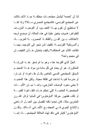 ‫ﻟﻨﺎ ﺃﻥ "ﻨﻌﻤﻤﻪ" ﻟﻴﺸﻤل ﻤﺠﺘﻤﻌـﺎﺕ ﻤﺨﺘﻠﻔـﺔ ﺠـﺩ ﺍﻻﺨـﺘﻼﻑ‬
        ‫‪َ‬‬
‫ﻋﻥ ﺍﻟﻤﺠﺘﻤﻊ ﺍﻟﻔﺭﻨﺴﻲ، ﻜﺎﻟﻤﺠﺘﻤﻊ ﺍﻟﻤﺼﺭﻱ ﻤـﺜ ﹰ؟ ﻭﺇﺫﺍ ﻜﻨـﺎ‬
           ‫ﻼ‬
‫ﻻ ﻨﺴﺘﻁﻴﻊ ﺃﻥ ﻨﻘﻭﻡ ﺒﻬـﺫﺍ ﺍﻟﺘﻌﻤـﻴﻡ، ﺃﻭ ﺍﻟﺘﻭﺤﻴـﺩ ﺍﻟﻤﺯﻴـﻑ‬
‫ﻟﻠﻅﻭﺍﻫﺭ، ﻓﺴﻭﻑ ﻴﺘﻌﻴﻥ ﻋﻠﻴﻨﺎ ﻓﻲ ﻫﺫﻩ ﺍﻟﺤﺎﻟﺔ، ﺃﻥ ﻨﻭﻀﺢ ﺃﻭﺠﻪ‬
      ‫‪‬‬                            ‫‪‬‬
‫ﺍﻻﺨﺘﻼﻑ ﺒـﻴﻥ ﺍﻟﻔـﻥ ﻭﺍﻟﺜﻘﺎﻓـﺔ ﺍﻟﻤﺼﺭ ‪‬ــﺔ ﺍﻟﻌﺭﺒ ‪‬ــﺔ،‬
    ‫ﻴ‬          ‫ﻴ‬
‫ﻭ"ﺍﻟﺴﺭﻴﺎﻟ ‪‬ﺔ" ﺍﻟﻔﺭﻨﺴ ‪‬ـﺔ. ﻓﻜﻴﻑ ﺇﺫﻥ ﻨﻨﺤﻭ ﺇﻟﻰ ﺍﻟﺘﻭﺤﻴﺩ، ﺒﻴﻨﻤـﺎ‬
                                     ‫ﻴ‬          ‫ﻴ‬
‫ﻨﻜﺸﻑ ﺍﻟﻠﺜﺎﻡ ﻋﻥ ﺍﻟﻤﺨﺘﻠﻑ؟ ﻭﻜﻴﻑ ﻴﺘﻌﺎﻴﺵ ﻫـﺫﺍﻥ ﺍﻟﻨﻘﻴﻀـﺎﻥ‬
                                           ‫ﻓﻲ ﻤﻌﺠﻡ ﻭﺍﺤﺩ؟‬
‫ﺍﻟﺤل ﺍﻟﺫﻱ ﺃﻗﺘﺭﺤﻪ ﻫﻨﺎ- ﻭﻫﻭ ﻤﺎ ﻟﻡ ﺘﺴﻔﺭ ﻋﻨـﻪ ﺍﻟﻭﺭﺸـﺔ‬
                                             ‫ﱡ‬
‫ﺍﻟﻤﺫﻜﻭﺭﺓ- ﻫﻭ ﺃﻥ ﻴﺤﺩﺩ ﻓﻲ ﻜل ﻤﺎﺩﺓ ﻤﻥ ﻤﻭﺍﺩ ﻫـﺫﺍ ﺍﻟﻤﻌﺠـﻡ‬
                                 ‫َ‬
                                 ‫‪ ‬‬
‫ﺍﻟﺴﻴﺎﻕ ﺍﻟﻤﺠﺘﻤﻌﻲ ﺍﻟﻨﺴﺒﻲ ﺍﻟﺨﺎﺹ ﺒﻜـل ﻅـﺎﻫﺭﺓ، ﺃﻭ ﺘﻴـﺎﺭ،‬
‫ﺃﻭ ﻤﺩﺭﺴﺔ ﻓﻨ ‪‬ـﺔ ﺸﺎﻋﺕ ﻓﻲ ﺜﻘﺎﻓﺔ ﻤﻌﻴﻨﺔ. ﻭﻟﻜﻥ ﻫﺫﺍ ﺍﻟﺘﺤﺩﻴـﺩ‬
                     ‫‪‬‬                   ‫ﻴ‬
‫ﻻ ﻴﻌﻨﻲ ﻤﺠ ‪‬ﺩ ﺍﻟﻭﺼﻑ ﺍﻟﺨﺎﺭﺠﻲ، ﻭﺇﻨﻤـﺎ ﺒﻴـﺎﻥ ﺍﻵﻟ ‪‬ــﺎﺕ‬
    ‫ﻴ‬                                  ‫ﺭ‬
‫ﺍﻟﻤﺠﺘﻤﻌ ‪‬ـﺔ ﺍﻟﺨﺎ ‪‬ـﺔ ﺍﻟﺘﻲ ﺘﺤﻜﻡ ﻫـﺫﻩ ﺍﻟﻅـﺎﻫﺭﺓ ﺍﻟﻔﻨ ‪‬ــﺔ‬
   ‫ﻴ‬                                ‫ﺼ‬        ‫ﻴ‬
‫ﺃﻭ ﺘﻠﻙ، ﻓﻅﻬﻭﺭ ﺤﺭﻜﺔ "ﺍﻟﺒﺎﻭﻫﺎﻭﺱ" ﻓﻲ ﺃﻟﻤﺎﻨﻴﺎ ﺃﻭﺍﺌل ﺍﻟﻘـﺭﻥ‬
‫ﺍﻟﻌﺸﺭﻴﻥ ﻤﺜ ﹰ، ﻜﺎﻥ ﺘﺤﺩ ‪‬ﺎ ﻨﺎﻗ ‪‬ﺍ ﻟﻠﻔﺼل ﺒﻴﻥ ﺍﻟﻌﻤـل ﺍﻟـﺫﻫﻨﻲ‬
                          ‫‪‬ﻴ ﺩ‬              ‫ﻼ‬
‫ﻭﺍﻹﻨﺘﺎﺝ ﺍﻟﻴﺩﻭﻱ ﻓـﻲ ﺍﻟﻤﺠﺘﻤـﻊ ﺍﻷﻟﻤـﺎﻨﻲ ﺁﻨـﺫﺍﻙ. ﻭﻟﻜـﻥ‬
‫"ﺍﻟﺒﺎﻭﻫﺎﻭﺱ" ﻜﺘﻴﺎﺭ ﻓﻨﻲ ﻨﺎﻗﺩ ﻟﻬﺫﻩ ﺍﻟﻌﻼﻗﺔ ﺍﻟﻤﺠﺘﻤﻌ ‪‬ــﺔ، ﺇﻨﻤـﺎ‬
          ‫ﻴ‬


                        ‫- ٤٠٢ -‬
 