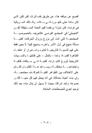 ‫ﺃﻓﺼﺢ ﻋﻥ ﻤﻭﻗﻔﻪ ﻫﺫﺍ، ﻋﻥ ﻁﺭﻴﻕ ﻨﻘﺩﻩ ﻟﺘﺭﺍﺙ ﺍﻟﻔﻥ ﻟﻠﻔﻥ ﺍﻟﺫﻱ‬
‫ﻜﺎﻥ ﺴﺎﺌ ‪‬ﺍ ﺤﺘﻰ ﻅﻬـﻭﺭﻩ ﻓـﻲ ﺒـﻼﺩﻩ. ﻭﻜـﺫﻟﻙ ﺍﻟﺴـﺭﻴﺎﻟ ‪‬ﺔ‬
 ‫ﻴ‬                                        ‫ﺩ‬
‫ﻓﻲ ﻓﺭﻨﺴﺎ، ﻜﺎﻥ ﺘﻤﺭ ‪‬ﺍ ﻭﺭﻓﻀﺎ ﻟﻘﻴﻡ ﺍﻟﻨﺨﺒﺔ ﺍﻟﻤﺴـﺘﻬﻠﻜﺔ ﻟﻠﻔـﻥ‬
                              ‫‪‬‬     ‫‪‬ﺩ‬‫ُ‬
‫"ﺍﻟﺘﺠﻤﻴﻠﻲ" ﻓﻲ ﺍﻟﻤﺠﺘﻤﻊ ﺍﻟﻔﺭﻨﺴﻲ. ﻓﺎﻟﺘﻌﺭﻴﻑ ﺒﺎﻟﺨﺼﻭﺼ ‪‬ــﺔ‬
   ‫ﻴ‬
‫ﺍﻟﻤﺠﺘﻤﻌ ‪‬ـﺔ ﺍﻟﺘﻲ ﺃﺩﺕ ﺇﻟﻰ ﺒﺯﻭﻍ ﻭﺯﻭﺍل ﺍﻟﺤﺭﻜﺎﺕ ﺍﻟﻔﻨ ‪‬ــﺔ‬
   ‫ﻴ‬                              ‫َ‬
                                  ‫‪‬‬         ‫ﻴ‬
‫ﻤﺴﺄﻟﺔ ﻤﻨﻬﺞ ﻓﻲ ﺃﻭل ﺍﻷﻤﺭ ﻭﺁﺨﺭﻩ، ﻭﻤﻨﻬﺞ ﻜﻬﺫﺍ ﻻ ﻴﻌﻴﻥ ﻓﻘﻁ‬
‫ﻋﻠﻰ ﻓﻬﻡ ﺍﻟﻨﺴﺒ ‪‬ـﺔ ﺍﻟﺘﺎﺭﻴﺨ ‪‬ـﺔ ﻟﻨﺸﻭﺀ ﻭﺍﺴـﺘﻤﺭﺍﺭ ﺃﻭ ﺍﺨﺘﻔـﺎﺀ‬
                             ‫ﻴ‬           ‫ﻴ‬
‫ﺍﻟﻅﺎﻫﺭﺓ ﺍﻟﻔﻨ ‪‬ـﺔ، ﻭﺇﻨﻤﺎ – ﺒﺎﻟﻤﺜل – ﻋﻠﻰ ﺘﻘﺎﺒﻠﻬـﺎ ﻭﺍﻟﻨﺴـﺒﻴﺎﺕ‬
  ‫‪‬‬                                         ‫ﻴ‬
‫ﺍﻟﺘﺎﺭﻴﺨﻴﺔ ﻟﺒﺯﻭﻍ ﺍﻟﺘﻨﻴـﺎﺭﺍﺕ ﺍﻟﻔﻨﻴـﺔ ﻓـﻲ ﺴـﻴﺎﻗﺎﺕ ﺜﻘﺎﻓ ‪‬ـﺔ‬
  ‫ﻴ‬                                            ‫‪‬‬
‫ـل ـﺎﺌﻡ‬
   ‫ـﺎﻋﺩ ـﺫﺍ ﺍﻟﺘﻘﺎﺒـ ﺍﻟﻘـ‬
                  ‫ﻫـ‬   ‫ـﺔ، ﻭﻴﺴـ‬
                              ‫ﻭﺍﺠﺘﻤﺎﻋﻴ ــﺔ ﻤﺨﺘﻠﻔـ‬
                                       ‫‪‬ـ‬
‫ﻋﻠﻰ ﺍﻻﺨﺘﻼﻑ ﺒﻴﻥ ﺍﻟﻅﻭﺍﻫﺭ ﺍﻟﻔﻨ ‪‬ـﺔ ﻜﻤﻭﺍﻗـﻑ ﻤﺠﺘﻤﻌ ‪‬ــﺔ،‬
    ‫ﻴ‬                 ‫ﻴ‬
‫ﻭﺇﻥ ﺒﺩﺕ ﺃﺤﻴﺎ ﹰﺎ ﻤﺘﻤﺎﺜﻠﺔ، ﻓﻲ ﺃﻨﻪ ﻴﺠﻌل ﻓﻬﻡ ﻜل ﻤﻨﻬـﺎ ﺃﻜﺜـﺭ‬
                                         ‫ﻨ‬
‫ﻨﺼﻭ ‪‬ﺎ، ﻭﺃﺤﺩ ﺇﺩﺭﺍ ﹰﺎ، ﺒﺤﻴﺙ ﻻ ﻴﺴﻬل ﺃﻥ ﻴﻨﺎل ﻤﻨﻪ، ﺒﻌﺩ ﺫﻟﻙ‬
                                   ‫ﻜ‬             ‫ﻋ‬
                         ‫ﺘﻭﺤﻴﺩ ﻟﻐﻭﻱ ﻟﻠﻤﺼﻁﻠﺤﺎﺕ ﺍﻟﻤﺸﺘﺘﺔ.‬




                        ‫- ٥٠٢ -‬
 