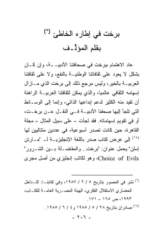 ‫)*(‬
                ‫ﺒﺭﺨﺕ ﻓﻲ ﺇﻁﺎﺭﻩ ﺍﻟﺨﺎﻁﺊ‬
                    ‫ﺒﻘﻠﻡ ﺍﻟﻤﺅﻟـﻑ‬
                      ‫ﱢ‬
‫ﻋﺎﺩ ﺍﻻﻫﺘﻤﺎﻡ ﺒﺒﺭﺨﺕ ﻓﻲ ﺼﺤﺎﻓﺘﻨﺎ ﺍﻷﺩﺒ ‪‬ــﺔ، ﻭﺇﻥ ﻜـﺎﻥ‬
             ‫ﻴ‬
‫ﺒﺸﻜل ﻻ ﻴﻌﻭﺩ ﻋﻠﻰ ﺜﻘﺎﻓﺎﺘﻨﺎ ﺍﻟﻭﻁﻨ ‪‬ـﺔ ﺒﺎﻟﻨﻔﻊ، ﻭﻻ ﻋﻠﻰ ﺜﻘﺎﻓﺘﻨﺎ‬
                         ‫ﻴ‬
‫ﺍﻟﻌﺭﺒ ‪‬ـﺔ ﺒﺎﻟﺨﻴﺭ، ﻭﻟﻴﺱ ﻤﺭﺠﻊ ﺫﻟﻙ ﺇﻟﻰ ﺒﺭﺨﺕ ﺍﻟﺫﻱ ﻤـﺎﺯﺍل‬
                                             ‫ﻴ‬
‫ﺇﺴﻬﺎﻤﻪ ﺍﻟﺜﻘﺎﻓﻲ ﻋﺎﻟﻤ ‪‬ﺎ، ﻭﺍﻟﺫﻱ ﻴﻤﻜﻥ ﻟﺜﻘﺎﻓﺘﻨﺎ ﺍﻟﻌﺭﺒ ‪‬ـﺔ ﺍﻟﺭﺍﻫﻨﺔ‬
          ‫ﻴ‬                             ‫ﻴ‬
‫ﺃﻥ ﺘﻔﻴﺩ ﻤﻨﻪ ﺍﻟﻜﺜﻴﺭ ﻟﺩﻋﻡ ﺇﺒﺩﺍﻋﻬﺎ ﺍﻟﺫﺍﺘﻲ، ﻭﺇﻨﻤﺎ ﺇﻟﻰ ﺍﻟﻭﺴـﺎﺌﻁ‬
‫ﺍﻟﺘﻲ ﺘﻠﺠﺄ ﺇﻟﻴﻬﺎ ﺼﺤﻔﻨﺎ ﺍﻷﺩﺒ ‪‬ـﺔ ﻓـﻲ ﺍﻟﻨﻘـل ﻋـﻥ ﺒﺭﺨـﺕ،‬
                        ‫ﻴ‬
‫ﺃﻭ ﻓﻲ ﺘﻘﻭﻴﻡ ﺇﺴﻬﺎﻤﺎﺘﻪ. ﻓﻘﺩ ﻟﺠﺄﺕ – ﻋﻠﻰ ﺴﺒﻴل ﺍﻟﻤﺜﺎل – ﻤﺠﻠﺔ‬
‫ﺍﻟﻘﺎﻫﺭﺓ، ﺤﻴﻥ ﻜﺎﻨﺕ ﺘﺼﺩﺭ ﺃﺴﺒﻭﻋﻴﺔ، ﻓﻲ ﻋﺩﺩﻴﻥ ﻤﺘﺘﺎﻟﻴﻴﻥ ﻟﻬﺎ‬
                        ‫‪‬‬
‫ﺇﻟﻰ ﻋﺭﺽ ﻜﺘﺎﺏ ﺼﺩﺭ ﺒﺎﻟﻠﻐﺔ ﺍﻹﻨﺠﻠﻴﺯ ‪‬ـﺔ ﻟـ "ﻤـﺎﺭﺘﻥ‬
             ‫ﻴ‬                                             ‫)٤١(‬


‫ﺇﺴﻠﻥ" ﻴﺤﻤل ﻋﻨﻭﺍﻥ: "ﺒﺭﺨﺕ.. ﻭﺍﻟﻤﻔﺎﻀـﻠﺔ ﺒـﻴﻥ ﺍﻟﺸـﺭﻭﺭ"‬
‫‪ ،Choice of Evils‬ﻭﻫﻭ ﻟﻜﺎﺘﺏ ﺇﻨﺠﻠﻴﺯﻱ ﻤﻥ ﺃﺼل ﻤﺠﺭﻯ‬


                                                            ‫)*(‬
‫ﻨﺸﺭ ﻓﻲ ﺍﻟﻤﺼﻭﺭ ﺒﺘﺎﺭﻴﺦ ٥ / ٢ / ٧٨٩١، ﻭﻓﻲ ﻜﺘﺎﺒﻨـﺎ: ﺍﻟﺘـﺩﺍﺨل‬
                                                     ‫ﹸِ‪‬‬
‫ﺍﻟﺤﻀﺎﺭﻱ ﺍﻻﺴﺘﻘﻼل ﺍﻟﻔﻜﺭﻱ، ﺍﻟﻬﻴﺌﺔ ﺍﻟﻤﺼـﺭﻴﺔ ﺍﻟﻌﺎﻤـﺔ ﻟﻠﻜﺘـﺎﺏ،‬
                                 ‫٣٩٩١، ﺹ ٥٦١ – ١٧١.‬
                                                           ‫)٤١(‬
           ‫ﺼﺎﺩﺭﺍﻥ ﺒﺘﺎﺭﻴﺦ ٨٢ / ٥ / ٥٨٩١ ﻭ٤ / ٦ / ٥٨٩١.‬
                         ‫- ٦٠٢ -‬
 