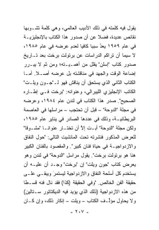 ‫ﻴﻘﻭل ﻓﻴﻪ ﻜﻠﻤﺘﻪ ﻓﻲ ﺫﻟﻙ ﺍﻷﺩﻴﺏ ﺍﻟﻌﺎﻟﻤﻲ، ﻭﻫﻲ ﻜﻠﻤﺔ ﺘﺸـﻭﺒﻬﺎ‬
‫ﻨﻘﺎﺌﺹ ﻋﺩﻴﺩﺓ، ﻓﻀﻼ ﻋﻥ ﺃﻥ ﺼﺩﻭﺭ ﻫﺫﺍ ﺍﻟﻜﺘﺎﺏ ﺒﺎﻹﻨﺠﻠﻴﺯ ‪‬ـﺔ‬
  ‫ﻴ‬                                ‫ﹰ‬
‫ﻓﻲ ﻋﺎﻡ ٩٥٩١ ﻴﻌﺩ ﺴﺒ ‪‬ﺎ ﻜﺎﻓ ‪‬ﺎ ﻟﻌﺩﻡ ﻋﺭﻀﻪ ﻓﻲ ﻋﺎﻡ ٥٨٩١،‬
                        ‫‪ ُ ‬ﺒ ﻴ‬     ‫‪‬‬
‫ﻻ ﺴﻴﻤﺎ ﺃﻥ ﺘﺭﺍﻜﻡ ﺍﻟﺩﺭﺍﺴﺎﺕ ﻋﻥ ﺒﺭﺘﻭﻟﺕ ﺒﺭﺨﺕ ﺒﻌﺩ ﺘـﺎﺭﻴﺦ‬
‫ﺼﺩﻭﺭ ﻜﺘﺎﺏ "ﺇﺴﻠﻥ" ﻴﻘﻠل ﻤﻥ ﺃﻫ ‪‬ـ ‪‬ـﺘﻪ؛ ﻭﻤﻥ ﺜﻡ ﻻ ﻴﺒـﺭﺭ‬
        ‫ﹶ‪‬‬         ‫ﻤ ﻴ‬
‫ﺇﻀﺎﻋﺔ ﺍﻟﻭﻗﺕ ﻭﺍﻟﺠﻬﺩ ﻓﻲ ﻤﻨﺎﻗﺸﺘﻪ ﺒل ﻋﺭﻀﻪ ﺃﺼـﻼ. ﺃ ‪‬ـﺎ‬
  ‫ﹰ ﻤ‬
‫ﺍﻟﻜﺘﺎﺏ ﺍﻟﺜﺎﻨﻲ ﺍﻟﺫﻱ ﻴﺴﺘﺤﻕ ﺃﻥ ﻴﻨﺎﻗﺵ ﻓﻬﻭ ﻟـ"ﺠـﻭﻥ ﻭﻴﻠـﺕ"‬
                    ‫‪‬ﹶ ﹶ‬
‫ﺍﻟﻜﺎﺘﺏ ﺍﻹﻨﺠﻠﻴﺯﻱ ﺍﻟﻠﻴﺒﺭﺍﻟﻲ، ﻭﻋﻨﻭﺍﻨﻪ: "ﺒﺭﺨﺕ ﻓـﻲ ﺇﻁـﺎﺭﻩ‬
‫ﺍﻟﺼﺤﻴﺢ". ﺼﺩﺭ ﻫﺫﺍ ﺍﻟﻜﺘﺎﺏ ﻓﻲ ﻟﻨﺩﻥ ﻋﺎﻡ ٤٨٩١، ﻭﻋﺭﻀﻪ‬
‫ﻓﻲ ﻤﺠﻠﺔ "ﺍﻟﺩﻭﺤﺔ" – ﻗﺒل ﺃﻥ ﺘﺤﺘﺠﺏ – ﻤﺭﺍﺴﻠﻬﺎ ﻓﻲ ﺍﻟﻌﺎﺼﻤﺔ‬
‫ﺍﻟﺒﺭﻴﻁﺎﻨ ‪‬ـﺔ، ﻭﺫﻟﻙ ﻓﻲ ﻋﺩﺩﻫﺎ ﺍﻟﺼﺎﺩﺭ ﻓﻲ ﻴﻨﺎﻴﺭ ﻋﺎﻡ ٥٨٩١،‬
                                           ‫ﻴ‬
‫ﻭﻟﻜﻥ ﻤﺠﻠﺔ "ﺍﻟﺩﻭﺤﺔ" ﺃﺒـﺕ ﺇﻻ ﺃﻥ ﺘﺨﺘـﺎﺭ ﻋﻨﻭﺍ ﹰـﺎ "ﻤﺸـﻭ ﹰﺎ"‬
  ‫ﻗ‬         ‫ﻨ‬                ‫ﱠ‬
‫ﻟﻠﻌﺭﺽ ﺍﻟﻤﺫﻜﻭﺭ ﻓﻨﺸﺭﺘﻪ ﺘﺤﺕ ﺍﻟﻤﺎﻨﺸﻴﺕ ﺍﻟﺘﺎﻟﻲ: "ﺤﻭل ﺍﻟﻨﻔﺎﻕ‬
‫ﻭﺍﻻﺯﺩﻭﺍﺠﻴـﺔ ﻓﻲ ﺤﻴﺎﺓ ﻓﻨﺎﻥ ﻜﺒﻴﺭ". ﻭﺍﻟﻤﻘﺼﻭﺩ ﺒﺎﻟﻔﻨﺎﻥ ﺍﻟﻜﺒﻴﺭ‬
                                              ‫‪‬‬
‫ﻫﻨﺎ ﻫﻭ ﺒﺭﺘﻭﻟﺕ ﺒﺭﺨﺕ". ﻴﻘﻭل ﻤﺭﺍﺴل "ﺍﻟﺩﻭﺤﺔ" ﻓﻲ ﻟﻨﺩﻥ ﻭﻫﻭ‬
‫ﻴﻌﺭﺽ ﻜﺘﺎﺏ "ﺠﻭﻥ ﻭﻴﻠﺕ" ﺇﻥ "ﺒﺭﺨﺕ" ﻭﺠـﺩ ﺃﻥ ﻋﻠﻴـﻪ ﺃﻥ‬
‫ﻴﺴﺘﺨﺩﻡ ﻜل ﺃﺴﻠﺤﺔ ﺍﻟﻨﻔﺎﻕ ﻭﺍﻻﺯﺩﻭﺍﺠﻴﺔ ﻟﻴﺴﺘﻤﺭ ﻭﻴﺒﻘـﻲ ﻋﻠـﻰ‬
            ‫‪‬‬
            ‫َ‬       ‫‪‬‬
‫ﺤﻘﻴﻘﺔ ﺍﻟﻔﻥ ﺍﻟﺨﺎﻟﺹ. "ﻭﻓﻲ ﺍﻟﺤﻘﻴﻘﺔ )ﻜﺫﺍ( ﻓﻘﺩ ﻨﺎل ﻓﻨﻪ ﻗﺴـ ﹰﺎ‬
 ‫ﻁ‬
‫ﻤﻥ ﻫﺫﻩ ﺍﻻﺯﺩﻭﺍﺠ ‪‬ﺔ )ﺫﻟﻙ ﺍﻟﺫﻱ ﻴﺅﻴﺩ ﻓﻴﻪ ﺍﻟﺩﻴﻜﺘﺎﺘﻭﺭ ﺴـﺘﺎﻟﻴﻥ(‬
                         ‫‪‬‬              ‫ﻴ‬
‫ﻭﻻ ﻴﺤﺎﻭل ﻤﺅﱢـﻑ ﺍﻟﻜﺘﺎﺏ – ﻭﻴﻠﺕ – ﺇﻨﻜﺎﺭ ﺫﻟﻙ، ﻭﺇﻥ ﻜـﺎﻥ‬
                                      ‫ﻟ‬
                       ‫- ٧٠٢ -‬
 