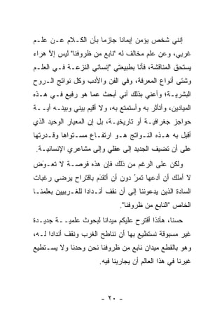 ‫ﺇﻨﻨﻲ ﺸﺨﺹ ﻴﺅﻤﻥ ﺇﻴﻤﺎ ﹰﺎ ﺠﺎﺯ ‪‬ﺎ ﺒﺄﻥ ﺍﻟﻜـﻼﻡ ﻋـﻥ ﻋﻠـﻡ‬
                     ‫ﻤ‬      ‫ﻨ‬
‫ﻏﺭﺒﻲ، ﻭﻋﻥ ﻋﻠﻡ ﻤﺨﺎﻟﻑ ﻟﻪ "ﻨﺎﺒﻊ ﻤﻥ ﻅﺭﻭﻓﻨﺎ" ﻟﻴﺱ ﺇﻻ ﻫﺭﺍﺀ‬
     ‫ﱠ‬
‫ﻴﺴﺘﺤﻕ ﺍﻟﻤﻨﺎﻗﺸﺔ، ﻓﺄﻨﺎ ﺒﻁﺒﻴﻌﺘﻲ "ﺇﻨﺴﺎﻨﻲ ﺍﻟﻨﺯﻋـﺔ ﻓـﻲ ﺍﻟﻌﻠـﻡ‬
‫ﻭﺸﺘﻰ ﺃﻨﻭﺍﻉ ﺍﻟﻤﻌﺭﻓﺔ، ﻭﻓﻲ ﺍﻟﻔﻥ ﻭﺍﻷﺩﺏ ﻭﻜل ﻨﻭﺍﺘﺞ ﺍﻟـﺭﻭﺡ‬
‫ﺍﻟﺒﺸﺭ ‪‬ـﺔ؛ ﻭﺃﻋﻨﻲ ﺒﺫﻟﻙ ﺃﻨﻲ ﺃﺒﺤﺙ ﻋﻤﺎ ﻫﻭ ﺭﻓﻴﻊ ﻓـﻲ ﻫـﺫﻩ‬
                                            ‫ﻴ‬
‫ﺍﻟﻤﻴﺎﺩﻴﻥ، ﻭﺃﺘﺄﺜﺭ ﺒﻪ ﻭﺃﺴﺘﻤﺘﻊ ﺒﻪ، ﻭﻻ ﺃﻗﻴﻡ ﺒﻴﻨﻲ ﻭﺒﻴﻨـﻪ ﺃ ‪‬ــﺔ‬
   ‫ﻴ‬
‫ﺤﻭﺍﺠﺯ ﺠﻐﺭﺍﻓ ‪‬ـﺔ ﺃﻭ ﺘﺎﺭﻴﺨ ‪‬ـﺔ، ﺒل ﺇﻥ ﺍﻟﻤﻌﻴﺎﺭ ﺍﻟﻭﺤﻴﺩ ﺍﻟﺫﻱ‬
                             ‫ﻴ‬            ‫ﻴ‬
‫ﺃﻗﺒل ﺒﻪ ﻫـﺫﻩ ﺍﻟﻨـﻭﺍﺘﺞ ﻫـﻭ ﺍﺭﺘﻔـﺎﻉ ﻤﺴـﺘﻭﺍﻫﺎ ﻭﻗـﺩﺭﺘﻬﺎ‬
‫ﻋﻠﻰ ﺃﻥ ﺘﻀﻴﻑ ﺍﻟﺠﺩﻴﺩ ﺇﻟﻰ ﻋﻘﻠﻲ ﻭﺇﻟﻰ ﻤﺸﺎﻋﺭﻱ ﺍﻹﻨﺴﺎﻨ ‪‬ـﺔ.‬
   ‫ﻴ‬
‫ﻭﻟﻜﻥ ﻋﻠﻰ ﺍﻟﺭﻏﻡ ﻤﻥ ﺫﻟﻙ ﻓﺈﻥ ﻫﺫﻩ ﻓﺭﺼـﺔ ﻻ ﹸﻌـﻭﺽ‬
 ‫َ‬
 ‫ﺘ ‪‬‬
‫ﻻ ﺃﻤﻠﻙ ﺃﻥ ﺃﺩﻋﻬﺎ ﺘﻤﺭ ﺩﻭﻥ ﺃﻥ ﺃﺘﻘﺩﻡ ﺒﺎﻗﺘﺭﺍﺡ ﻴﺭﻀﻲ ﺭﻏﺒﺎﺕ‬
                    ‫‪‬‬
                    ‫َ‬           ‫‪‬‬
                                ‫ُ‬
‫ﺍﻟﺴﺎﺩﺓ ﺍﻟﺫﻴﻥ ﻴﺩﻋﻭﻨﻨﺎ ﺇﻟﻰ ﺃﻥ ﻨﻘﻑ ﺃﻨـﺩﺍ ‪‬ﺍ ﻟﻠﻐـﺭﺒﻴﻴﻥ ﺒﻌﻠﻤﻨـﺎ‬
                   ‫ﺩ‬
                               ‫ﺍﻟﺨﺎﺹ "ﺍﻟﻨﺎﺒﻊ ﻤﻥ ﻅﺭﻭﻓﻨﺎ".‬
‫ﺤﺴ ﹰﺎ، ﻫﺄﻨﺫﺍ ﺃﻗﺘﺭﺡ ﻋﻠﻴﻜﻡ ﻤﻴﺩﺍ ﹰﺎ ﻟﺒﺤﻭﺙ ﻋﻠﻤ ‪‬ــﺔ ﺠﺩﻴـﺩﺓ‬
          ‫ﻴ‬            ‫ﻨ‬                          ‫ﻨ‬
‫ﻏﻴﺭ ﻤﺴﺒﻭﻗﺔ ﻨﺴﺘﻁﻴﻊ ﺒﻬﺎ ﺃﻥ ﻨﻨﺎﻁﺢ ﺍﻟﻐﺭﺏ ﻭﻨﻘﻑ ﺃﻨﺩﺍ ‪‬ﺍ ﻟـﻪ،‬
      ‫ﺩ‬
‫ﻭﻫﻭ ﺒﺎﻟﻘﻁﻊ ﻤﻴﺩﺍﻥ ﻨﺎﺒﻊ ﻤﻥ ﻅﺭﻭﻓﻨﺎ ﻨﺤﻥ ﻭﺤﺩﻨﺎ ﻭﻻ ﻴﺴـﺘﻁﻴﻊ‬
                        ‫ﻏﻴﺭﻨﺎ ﻓﻲ ﻫﺫﺍ ﺍﻟﻌﺎﻟﻡ ﺃﻥ ﻴﺠﺎﺭﻴﻨﺎ ﻓﻴﻪ.‬



                        ‫- ٠٢ -‬
 