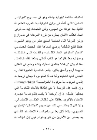 ‫ﺍﺴﺘﻘﺒﺎﻟﻪ ﻟﻤﻜﺎﻟﻤﺔ ﺘﻠﻴﻔﻭﻨﻴﺔ ﺠﺎﺀﺘﻪ ﻭﻫﻭ ﻓﻲ ﻤﺴـﺭﺡ "ﺍﻟﺒﺭﻟﻴﻨـﺭ‬
                               ‫‪‬‬
‫ﺍﻨﺴﺎﻤﺒل" ﺍﻟﺫﻱ ﺃﻨﺸﺄﻩ ﻓﻲ ﺒﺭﻟﻴﻥ ﺍﻟﺸﺭﻗﻴﺔ ﺒﻌﺩ ﺍﻟﺤﺭﺏ ﺍﻟﻌﺎﻟﻤ ‪‬ـﺔ‬
  ‫ﻴ‬                   ‫‪‬‬
‫ﺍﻟﺜﺎﻨﻴﺔ ﺒﻌﺩ ﻋﻭﺩﺘﻪ ﻤﻥ ﺍﻟﻤﻬﺠﺭ، ﻭﻜﺎﻥ ﺍﻟﻤﺘﺤﺩﺙ ﺇﻟﻴﻪ ﺴـﻜﺭﺘﻴﺭ‬
              ‫‪‬‬
‫ﺍﺘﺤﺎﺩ ﺍﻟﻜﺘﺎﺏ ﺍﻷﻟﻤﺎﻥ ﻴﺤﺫﺭﻩ ﻤﻥ ﺜﻭﺭﺓ "ﺍﻟﻐﻭﻏﺎﺀ" ﻓﻲ ﺸـﻭﺍﺭﻉ‬
                                           ‫ﹸﹼ‬
                                           ‫ﱢ‬
‫ﺒﺭﻟﻴﻥ ﺍﻟﺸﺭﻗﻴﺔ ﺃﺜﻨﺎﺀ ﺍﻨﺘﻔﺎﻀﺔ ﺍﻟﺴﺎﺒﻊ ﻋﺸﺭ ﻤﻥ ﻴﻭﻨﻴﻭ ﺍﻟﺸﻬﻴﺭﺓ،‬
                                            ‫‪‬‬
‫ﻋﻨﺩﺌﺫ ﻗﻁﻊ ﺍﻟﻤﻜﺎﻟﻤﺔ ﻭﻭﻀﻊ ﺍﻟﺴﻤﺎﻋﺔ ﺃﺜﻨﺎﺀ ﺍﻟﺤﺩﻴﺙ ﺍﻟﺤﻤﺎﺴـﻲ‬
‫"ﺍﻟﻤﺤﺫﺭ" ﻟﺴﻜﺭﺘﻴﺭ ﺍﺘﺤﺎﺩ ﺍﻟﻜ ﱠـﺎﺏ، ﻭﺍﻟﺘﻔـﺕ ﺇﻟـﻰ ﺘﻼﻤﺫﺘـﻪ‬
                         ‫ﹸﺘ‬                    ‫ﱢ‬
‫ﻭﻤﻌﺎﻭﻨﻴﻪ ﻤﻌﻠـ ﹰﺎ: "ﻫﺎ ﻫﻭ ﻜﺎﺘﺏ ﺃﻟﻤﺎﻨﻲ ﻴﺴﺘﻌﺩ ﻟﻠﻘﺎﺀ ﻗﺭﺍﺌﻪ!"..‬
       ‫ﹸ ‪َ‬‬     ‫‪‬‬
                ‫ُ‬                          ‫ﱢ ﻘ‬
‫ﺤ ﹰﺎ ﻟﻡ ﻴﻜﻥ "ﺒﺭﺨﺕ" ﺠﻨﺘﻠﻤﺎﻥ ﻨﻤﻁ ‪‬ﺎ، ﻭﻟﻜﻨﻪ ﻭﻀﻊ ﻓﻲ ﺍﻟﻤﻘﺎﺒل‬
                       ‫ﻴ‬                            ‫ﻘ‬
‫ﻤﻔﻬﻭ ‪‬ﺎ ﺃﺭﻓﻊ ﻭﺃﻋﻤﻕ ﺒﻜﺜﻴﺭ، ﻴﺘﺴﻡ ﺒﺎﻟﺨﺎﺼﻴﺔ ﺍﻟﻤﺘﻤﻴﺯﺓ ﻟﻔﻜـﺭﻩ‬
         ‫‪‬‬                 ‫ﱠ‬                     ‫ﻤ‬
‫ﺍﻟﺠﺩﻟﻲ ﺸﺩﻴﺩ ﺍﻟﺘﻌﻘﻴﺩ، ﻭﺃﻤﺎ ﻫـﺫﺍ ﺍﻟﻤﻔﻬـﻭﻡ ﻓـﻴﻤﻜﻥ ﺘﺭﺠﻤﺘـﻪ‬
                              ‫‪‬‬
‫ـﺔ" ‪،Freundichkeit‬‬
                 ‫ـﻰ ﺍﻟﻌﺭﺒﻴ ــﺔ ﺤﺭﻓﻴ ـﺎ "ﺒﺎﻟﻤﺅﺍﻨﺴـ‬
                             ‫‪‬ـ‬       ‫‪‬ـ‬        ‫ﺇﻟـ‬
‫ﻭﺇﻥ ﻜﺎﻨﺕ ﻫﺫﻩ ﺍﻟﺘﺭﺠﻤﺔ ﻻ ﺘﻔﻲ ﺇﻁﻼ ﹰﺎ ﺒﺎﻷﺒﻌﺎﺩ ﺍﻟﺜﻘﺎﻓ ‪‬ـﺔ ﺍﻟﺘﻲ‬
       ‫ﻴ‬                 ‫ﻗ‬
‫ﻴﺤﻤﻠﻬﺎ ﺍﻷﺼل؛ ﺇﺫ ﺇﻥ "ﺒﺭﺨﺕ" ﻻ ﻴﻘﺼﺩ ﺒﺎﻟﻤﺅﺍﻨﺴـﺔ ﻤﺠـ ‪‬ﺩ‬
 ‫ﺭ‬
‫ﺍﻻﺤﺘﻔﺎﺀ ﺒﺎﻵﺨﺭﻴﻥ ﺤﻔﺎ ﹰﺎ ﻋﻠﻰ ﺸﻜﻠﻴﺎﺕ ﺍﻟﻁﻘـﺱ ﺍﻻﺤﺘﻔـﺎﻟﻲ.‬
                              ‫ﻅ‬
‫ﻭﺇﻻ ﻜﺎﻥ ﻻ ﻴﺨﺘﻠﻑ ﻓﻲ ﺫﻟﻙ ﻋﻥ ﻤﻔﻬﻭﻡ "ﺍﻟﺠﻨﺘﻠﻤﺎﻥ" ﺍﻹﻨﺠﻠﻴﺯﻱ‬
                                                 ‫ﹼ‬
                                                 ‫ﱠ‬
‫ﺍﻟﺼﻭﺭﻱ، ﻭﺇﻨﻤﺎ ﻜﺎﻥ ﻴﻌﻨـﻲ ﺒﺎﻟﻤﺅﺍﻨﺴـﺔ ﺍﻻﻫﺘﻤـﺎﻡ ﺍﻟﻨﻘـﺩﻱ‬
‫ﺒﻤﺎ ﻴﺼﺩﺭ ﻋﻥ ﺍﻵﺨﺭﻴﻥ ﻤﻥ ﻓﻜﺭ ﻭﺴﻠﻭﻙ. ﻓﻬﻲ ﺇﺫﻥ "ﻤﺅﺍﻨﺴـﺔ‬


                        ‫- ٠١٢ -‬
 