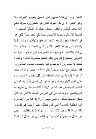 ‫ﻨﺎﻓﻌﺔ". ﻭﻟـ "ﺒﺭﺨﺕ" ﻤﻔﻬﻭﻡ ﺁﺨﺭ ﻟﺼﻴﻕ ﺒﻤﻔﻬﻭﻡ "ﺍﻟﻤﺅﺍﻨﺴـﺔ"‬
‫ﻭﻫﻭ "ﺍﻟﻨﻔﻊ"؛ ﺇﺫ ﺇﻥ ﻜل ﺴﻠﻭﻙ ﻨﻘﺩﻱ ﻫﻭ ﺒﺎﻟﻀﺭﻭﺭﺓ ﺴﻠﻭﻙ ﻨﺎﻓﻊ‬
‫ﻷﻨﻪ ﻴﺨﺩﻡ ﺍﻟﺘﻁﻭﺭ ﻭﺍﻟﺘﻘ ‪‬ﻡ، ﻭﻴﺤﻘﻕ ﻋﻤﻠ ‪‬ـﺔ "ﺍﻟﺘﻌﻠﻡ" ﺍﻟﻤﺴﺘﻤﺭﺓ..‬
             ‫ﱡ‬        ‫ﻴ‬             ‫ﺩ‬        ‫ُ‬
                                             ‫‪‬‬
‫ﻜﺎﺴ ‪‬ﺎ ﺍﻷﻭﻫﺎﻡ ﻭﻤﻌﺭ ‪‬ﺎ ﺍﻷﺼﻨﺎﻡ ﻤﻬﻤﺎ ﺒﻠﻎ "ﺠﺒﺭﻭﺘﻬﺎ" ﺍﻟﺫﻱ ﻫﻭ‬
                                   ‫ﻴ‬              ‫ﺤ‬
‫ﻓﻲ ﺍﻟﺤﻘﻴﻘﺔ ﻤﺠ ‪‬ﺩ ﺍﻟﻭﺠﻪ ﺍﻵﺨﺭ ﻟﻀﻌﻔﻬﺎ ﻭﺘﻬﺎﻓﺘﻬـﺎ ﻭﺘﻤ ‪‬ـﻜﻬﺎ‬
    ‫ﺴ‬                                  ‫ﺭ‬
‫ﺒﺎﻟﺸﻜﻠﻴﺎﺕ.. ﻭﺭﻏﻡ ﺍﻟﺘﻌﻘﻴﺩ ﺍﻟﺸﺩﻴﺩ ﺍﻟﺫﻱ ﺍﺘﺴﻤﺕ ﺒـﻪ ﻜﺘﺎﺒـﺎﺕ‬
               ‫ﱠ‬                               ‫‪‬‬
‫ﺒﺭﺨﺕ ﺒﺎﻷﻟﻤﺎﻨ ‪‬ـﺔ ﻭﻋﺭﻭﻀﻪ ﺍﻟﻤﺴﺭﺤﻴﺔ ﺍﻟﺘﻲ ﻗﺩﻤﺘﻬـﺎ ﻓﺭﻗـﺔ‬
           ‫‪َ‬‬       ‫‪‬‬                ‫ﻴ‬
‫)ﺍﻟﺒﺭﻟﻴﺭ ﺍﻨﺴﺎﻤﺒل( ﻓﻠﻡ ﻴﻜﻥ ﺫﻟﻙ ﺍﻟﺘﻌﻘﻴﺩ ﻤﻘﺼﻭ ‪‬ﺍ ﻟﺫﺍﺘـﻪ ﻭﺇﻨﻤـﺎ‬
               ‫ﺩ‬
‫ﻜﺎﻨﺕ ﻟﻪ ﻀـﺭﻭﺭﺓ ﻤﻭﻀـﻭﻋﻴﺔ ﻭﻗﺼـﺩ ﺒﻌﻴـﺩ ﺍﻟﻤﻐـﺯﻯ.‬
                      ‫‪‬‬
‫ﻓﻘﺩ ﺍﺨﺘﻠﻔﺕ ﻤﻊ "ﺠﻭﻥ ﻭﻴﻠﺕ" ﻋﺎﻡ ٤٧٩١، ﺤﻴﻨﻤﺎ ﺃﺭﺍﺩ ﺃﻥ ﻴﻨﺘﻘﺩ‬
‫"ﺒﺭﺨﺕ" ﻷﻨﻪ ﻴﻠﻭﻱ ﻋﻨﻕ ﺍﻟﺤﻘﻴﻘﺔ ﺒﺸـﻜل ﻴﺠﻌﻠﻬـﺎ ﻤﺘﻌﺴـﺭﺓ‬
‫ﻋﻠﻰ ﺍﻟﻔﻬﻡ ﻷﻭل ﻭﻫﻠﺔ، ﻭﻫﻭ ﻴﻘﺩﻤﻬﺎ ﺇﻟﻰ ﺍﻟﻨﺎﺱ ﺒﺄﺴﻠﻭﺒﻪ ﺍﻟﺠﺩﻟﻲ‬
                            ‫‪‬‬
‫ﺍﻟﺸﺩﻴﺩ ﺍﻟﺩﻴﻨﺎﻤﻴﺔ.. ﻓﻘﺩ ﺘﺴﺎﺀل "ﻭﻴﻠﺕ" ﺁﻨﺫﺍﻙ– ﻋﻠـﻰ ﻁﺭﻴﻘـﺔ‬
                                       ‫‪‬‬
‫ﺍﻟﺒﺭﻴﻁﺎﻨﻴﻴﻥ – ﻭﻤﺎ ﺍﻟﺩﺍﻋﻲ ﺇﻟﻰ ﺍﻟﻌﺭﺽ ﺍﻟﻤﻌﻘﺩ ﻟﻸﻓﻜﺎﺭ ﺇﺫﺍ ﻜﺎﻥ‬
                ‫ﱠ‬
‫ﻴﻤﻜﻥ ﺘﻘﺩﻴﻤﻬﺎ ﺒﺸﻜل "ﻭﺍﻀﺢ ﻤﻴﺴﺭ"؟ ﻭﻻ ﺒﺩ ﻫﻨﺎ ﻤﻥ ﺍﻹﺸـﺎﺭﺓ‬
               ‫َ‬
               ‫‪‬‬
‫ﺇﻟﻰ ﺍﻟﺨﻠﻔﻴﺔ ﺍﻟﻌﺎ ‪‬ـﺔ ﺍﻟﺘﻲ ﻜﺎﻥ ﻴﻨﻁﻠﻕ ﻤﻨﻬﺎ "ﻭﻴﻠﺕ" ﻓﻲ ﻨﻘـﺩﻩ،‬
                                       ‫ﻤ‬       ‫‪‬‬
‫ﺫﻟﻙ ﺃﻥ ﺍﻟﻤﻔ ﱢـﺭﻴﻥ ﺍﻷﻟﻤـﺎﻥ – ﺴـﻭﺍﺀ ﺍﻟﻤﺤـﺎﻓﻅﻭﻥ ﻤـﻨﻬﻡ‬
                 ‫‪‬‬                   ‫ﻜ‬
‫ﻤﻥ ﺃﻤﺜﺎل ﻫﻭﺴﻭل" ﻭ"ﻫﺎﻴﺩﺠﺭ" ﺃﻭ ﺍﻟﺘﻘﺩﻤﻴﻭﻥ ﻤﻥ ﺃﻤﺜﺎل "ﺒﺭﺨﺕ"‬
                    ‫ُ‬
                    ‫‪‬‬


                        ‫- ١١٢ -‬
 