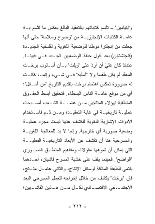 ‫ﻭ"ﺒﻨﻴﺎﻤﻴﻥ" – ﺘﺘﺴﻡ ﻜﺘﺎﺒﺎﺘﻬﻡ ﺒﺎﻟﺘﻌﻘﻴﺩ ﺍﻟﺒﺎﻟﻎ ﺒﻌﻜﺱ ﻤﺎ ﺘﺘﺴﻡ ﺒـﻪ‬
      ‫ﱠ‬                                     ‫ﱠ‬
‫ﻋﺎ ‪‬ـﺔ ﺍﻟﻜﺘﺎﺒﺎﺕ ﺍﻹﻨﺠﻠﻴﺯ ‪‬ـﺔ ﻤﻥ "ﻭﻀﻭﺡ ﻭﺴﻼﺴﺔ" ﺤﺘﻰ ﺃﻨﻬﺎ‬
                           ‫ﻴ‬                    ‫ﻤ‬
‫ﺠﻌﻠﺕ ﻤﻥ ﺇﻨﺠﻠﺘﺭﺍ ﻤﻭﻁ ﹰﺎ ﻟﻠﻭﻀﻌﻴﺔ ﺍﻟﻠﻐﻭﻴﺔ ﻭﺍﻟﻔﻠﺴﻔﻴﺔ ﺍﻟﺠﺩﻴـﺩﺓ‬
          ‫‪‬‬         ‫‪‬‬       ‫‪‬‬       ‫ﻨ‬
‫)ﻓﻨﺠﻨﺸﺘﺎﻴﻥ( ﺒﻌﺩ ﺃﻓﻭل ﺤﻠﻘﺔ ﺍﻟﻭﻀﻌﻴﻴﻥ ﺍﻟﺠـﺩﺩ ﻓـﻲ ﻓﻴﻴﻨـﺎ.‬
‫ﻋﻨﺩﺌﺫ ﻜﺎﻥ ﻋﻠﻲ ﺃﻥ ﺃﺭﺩ ﻋﻠﻰ "ﻭﻴﻠﺕ" ﺒـﺄﻥ ﺃﺴـﻠﻭﺏ ﺒﺭﺨـﺕ‬
                             ‫َ‬
                             ‫‪‬‬      ‫‪‬‬
                                    ‫َ‬
‫ﺍﻟﻤﻌﻘﺩ ﻟﻡ ﻴﻜﻥ ﻁﻘ ‪‬ﺎ ﻭﻻ "ﺃﺴﻠﺒﻪ" ﻓـﻲ ﺸـﻲﺀ ﻭﺇﻨﻤـﺎ ﻜﺎﻨـﺕ‬
                                  ‫ﺴ‬            ‫ﱠ‬
‫ﻟﻪ ﻀﺭﻭﺭﺓ ﺘﻌﻜﺱ ﺍﻫﺘﻤﺎﻡ ﺒﺭﺨﺕ ﺒﺘﻘﺩﻴﻡ ﺍﻟﺘﺎﺭﻴﺦ "ﻤﻥ ﺃﺴـﻔل"؛‬
‫ﺃﻱ ﻤﻥ ﻤﻭﻗﻊ ﻋﺎ ‪‬ـﺔ ﺍﻟﻨﺎﺱ ﺍﻟﺒﺴﻁﺎﺀ. ﻓﺘﺤﻘﻴﻕ ﺃﺒﺴﻁ ﺍﻟﺤﻘـﻭﻕ‬
                                     ‫ﻤ‬
‫ﺍﻟﻤﻨﻁﻘﻴﺔ ﻟﻬﺅﻻﺀ ﺍﻟﻤﻨﺘﺠﻴﻥ ﻤـﻥ ﻋﺎ ‪‬ــﺔ ﺍﻟﺸـﻌﺏ ﺃﺼـﺒﺤﺕ‬
                 ‫ﻤ‬                        ‫‪‬‬
‫ﻋﻤﻠ ‪‬ـﺔ ﺘﺎﺭﻴﺨ ‪‬ـﺔ ﻓﻲ ﻏﺎﻴﺔ ﺍﻟﺘﻌﻘﻴـﺩ؛ ﻭﻤـﻥ ﹶـﻡ ﻓﺎﺴـﺘﺨﺩﺍﻡ‬
          ‫ﺜ ‪‬‬                          ‫ﻴ‬         ‫ﻴ‬
‫ﺍﻷﺩﻭﺍﺕ ﺍﻹﺸﺎﺭﻴﺔ ﺍﻟﻠﻐﻭﻴﺔ ﻟﻠﻜﺸﻑ ﻋﻨﻬﺎ ﻟﻴﺴﺕ ﻤﺠ ‪‬ﺩ ﻋﻤﻠ ‪‬ـﺔ‬
  ‫ﻴ‬      ‫ﺭ‬                     ‫‪‬‬       ‫‪‬‬
‫ﻭﻀﻌﻴﺔ ﺼﻭﺭﻴﺔ ﺃﻱ ﺨﺎﺭﺠﻴﺔ. ﻭﺇﻨﻤﺎ ﻻ ﺒﺩ ﻟﻠﻤﻌﺎﻟﺠﺔ ﺍﻟﻠﻐﻭ ‪‬ـﺔ‬
  ‫ﻴ‬                ‫َ‬
                   ‫‪‬‬           ‫‪‬‬         ‫‪‬‬     ‫‪‬‬
‫ﻭﺍﻟﻤﺴﺭﺤﻴﺔ ﻫﻨﺎ ﺃﻥ ﺘﻜﺸﻑ ﻋﻥ ﺍﻷﺒﻌﺎﺩ ﺍﻟﺘﺎﺭﻴﺨ ‪‬ـﺔ ﺍﻟﻔﻌﻠ ‪‬ــﺔ‬
   ‫ﻴ‬         ‫ﻴ‬                                ‫‪‬‬
‫ﺍﻟﺘﻲ ﻴﻤﻜﻥ ﺃﻥ ﺘﻤﻭﻫﻬﺎ ﻤﻘﻭﻻﺕ ﻭﻤﻔﺎﻫﻴﻡ ﺍﻟﻤﻨﻁـﻕ ﺍﻟﺼـﻭﺭﻱ‬
                                 ‫‪‬‬
‫"ﺍﻟﻭﺍﻀﺢ". ﻓﺤﻴﻨﻤﺎ ﻴﻘﻑ ﻋﻠﻰ ﺨﺸﺒﺔ ﺍﻟﻤﺴﺭﺡ ﻓﺎﺸﻴﺎﻥ، ﺃﺤـﺩﻫﻤﺎ‬
‫ﻴﻨﺘﻤﻲ ﻟﻠﻁﺒﻘﺔ ﺍﻟﻤﺎﻟﻜﺔ ﻟﻭﺴﺎﺌل ﺍﻹﻨﺘﺎﺝ، ﻭﺍﻟﺜﺎﻨﻲ ﻋﺎﻤـل ﻤﻨـﺘﺞ،‬
‫ﻓﺈﻥ "ﺒﺭﺨﺕ" ﻴﻜﺸﻑ ﻤﻥ ﺨﻼل ﺇﺨﺭﺍﺠﻪ ﻟﻠﻌﻤل ﺍﻟﻤﺴﺭﺤﻲ ﺍﻟﺒﻌﺩ‬
‫ـﻴﻴﻥ؛‬
    ‫ـﺎﺩﻱ ـل ـﻥ ـﺫﻴﻥ ﺍﻟﻔﺎﺸـ‬
              ‫ﻟﻜـ ﻤـ ﻫـ‬  ‫ـﺎﻋﻲ ﺍﻻﻗﺘﺼـ‬
                                   ‫ﺍﻻﺠﺘﻤـ‬


                        ‫- ٢١٢ -‬
 