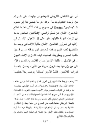 ‫ﺃﻱ ﻋﻥ ﺍﻟﺘﻨﺎﻗﺽ ﺍﻟﺘﺎﺭﻴﺨﻲ ﺍﻟﻤﻭﻀﻭﻋﻲ ﺒﻴﻨﻬﻤﺎ، ﻋﻠﻰ ﺍﻟـﺭﻏﻡ‬
‫ﻤﻥ "ﻭﺤﺩﺓ ﺍﻷﻴﺩﻴﻭﻟﻭﺠ ‪‬ـﺔ". ﻭﻫﺫﺍ ﻫﻭ ﻤﺎ ﻴﻔﻀﻲ ﺒﻨﺎ ﺇﻟﻰ ﻤﻔﻬﻭﻡ‬
                                  ‫ﻴ‬
‫ﺍﻟـ"ﺠﺴﺘﻭﺱ" ‪ Gestus‬ﻓﻲ ﻤﺴﺭﺡ ﺒﺭﺨﺕ )٨١(.. ﻓﻌﻨﺩﻤﺎ ﺍﻤﺘﻨﻊ‬
‫ﺍﻟﻔﻼﺤﻭﻥ ﺍﻷﻟﻤﺎﻥ ﻋﻥ ﺘﺴﻠﻡ ﺃﺭﺍﻀﻲ ﺍﻹﻗﻁﺎﻋﻴﻴﻥ ﺍﻟﺴﺎﺒﻘﻴﻥ ﺒﻌـﺩ‬
                               ‫ﱡ‬
‫ﺃﻥ ﻨﺯﻋﺕ ﺍﻟﺩﻭﻟﺔ ﻤﻠﻜﻴﺘﻬﻡ ﻋﻨﻬﺎ ﻋﻠﻰ ﺇﺜﺭ ﺍﻟﺘﺤﻭل ﺍﻻﺸـﺘﺭﺍﻜﻲ‬
           ‫ُ‬
           ‫‪‬‬                     ‫‪‬‬
‫)ﻷﻨﻬﺎ ﻓﻲ ﺘﺹﻭﺭ ﺍﻟﻔﻼﺤﻴﻥ ﺍﻷﻟﻤﺎﻥ ﻤﻠﻜﻴﺔ ﺍﻹﻗﻁﺎﻋﻲ ﻭﻟﻴﺴـﺕ‬
                ‫‪‬‬                     ‫ُ‬
                                      ‫‪‬‬
‫ﻤﻠﻜﻴﺘﻬﻡ( ﺫﻫﺏ ﺇﻟﻴﻬﻡ ﺒﺭﺨﺕ ﻟﻴﻌﺭﺽ ﻟﻬﻡ ﺒﻔﺭﻗﺘﻪ ﻤـﻥ ﻓـﻭﻕ‬
                                             ‫‪‬‬
‫ﺨﺸﺒﺔ ﺍﻟﻤﺴﺭﺡ ﻭﺒﻁﺭﻴﻘﺘﻪ ﺍﻟﺠﺩﻟﻴﺔ، ﻜﻴﻑ ﺍﻨﺘـﺯﻉ ﺍﻹﻗﻁـﺎﻋﻴﻭﻥ‬
                        ‫‪‬‬
‫– ﻓﻲ ﺍﻷﺼل – ﻤﻠﻜﻴﺔ ﺍﻷﺭﺽ ﻤـﻥ ﺍﻟﻔﻼﺤـﻴﻥ ﻟﺘﻌـﻭﺩ ﺍﻵﻥ‬
                              ‫‪‬‬
‫ﺇﻟﻰ ﻤﻥ ﻴﺯﺭﻋﻬﺎ ﺒﻌﺩ ﻗﺭﻭﻥ ﻁﻭﻴﻠﺔ ﻤﻥ ﺍﻟﻘﻬﺭ، ﻭﻤـﻥ ﺇﺨﻤـﺎﺩ‬
                                            ‫‪‬‬
‫ﺜﻭﺭﺍﺕ ﺍﻟﻔﻼﺤﻴﻥ.. ﻓﺄﺸﺩ ﺍﻷﻤﻭﺭ "ﺒﺴﺎﻁﺔ ﻭﻭﻀـﻭ ‪‬ﺎ" ﺠﻌﻠﻬـﺎ‬
         ‫ﺤ‬                    ‫ُ‬
                              ‫‪‬‬

                                                                       ‫)٨١(‬
‫ﻴﺼﻌﺏ ﺘﺭﺠﻤﺔ ﻫﺫﺍ ﺍﻟﻤﻔﻬﻭﻡ ﺇﻟﻰ ﺍﻟﻌﺭﺒ ‪‬ـﺔ؛ ﺇﺫ ‪‬ﺴﺘﺨ ‪‬ﻡ ﻜﻤﺎ ﻫﻭ ﻓﻲ ﻤﺨﺘﻠﻑ‬
                 ‫ﻴ ﺩ‬          ‫ﻴ‬
‫ﺍﻟﻠﻐﺎﺕ ﺍﻷﻭﺭﻭﺒﻴﺔ، ﻜﺎﻹﻨﺠﻠﻴﺯﻴﺔ ﻭﺍﻟﻔﺭﻨﺴﻴﺔ، ﺭﻏﻡ ﺃﺼﻠﻪ ﺍﻷﻟﻤﺎﻨﻲ. ﻭﻴﻘﺼـﺩ‬
                           ‫‪‬‬         ‫‪‬‬           ‫‪‬‬
‫ﺒﻪ ﺒﺭﺨﺕ ﻓﻲ ﺘﻘﻨﻴﺎﺘـﻪ ﺍﻟﻤﺴـﺭﺤﻴﺔ ﻭﺍﻷﺩﺒ ‪‬ـﺔ ﻋﻤﻠ ‪‬ـﺔ ﺘﻌﺭﻴـﺔ ﺍﻷﺸـﻜﺎل‬
                 ‫ﻴ‬       ‫ﻴ‬        ‫‪‬‬
‫ﺍﻷﻴﺩﻴﻭﻟﻭﺠ ‪‬ـﺔ ﺍﻟﺘﻲ ﺘﻨﺩﺭﺝ ﺍﻟﻠﻐﺔ ﺍﻟﻤﺸﺘﺭﻜﺔ ﺘﺤﺘﻬﺎ ﺒﺎﻟﻜﺸﻑ ﻋـﻥ ﺍﻻﻨﺘﻤـﺎﺀ‬
                                                      ‫ﻴ‬
‫ﺍﻻﺠﺘﻤﺎﻋﻲ ﺍﻟﻁﺒﻘﻲ ﺍﻟﺤﻘﻴﻘﻲ ﻟﻜل ﻤﻥ ﻤﺭﺩﺩﻱ ﻤﻘﻭﻻﺕ ﺍﻟﻠﻐـﺔ ﺍﻟﻤﺸـﺘﺭﻜﺔ.‬
‫ﻓﺎﻟﻤﻤﺜل ﺍﻟﺒﺭﻴﺨﺘﻲ ﻋﻨﺩﻤﺎ ﻴﻠﻌﺏ ﻋﻠﻰ ﺍﻟﻤﺴﺭﺡ ﺩﻭﺭ ﻋﺎﻤل ﻴﻌﺘﻨـﻕ ﺍﻷﻓﻜـﺎﺭ‬
‫ﺍﻟﻔﺎﺸﻴﺔ ﻷﺼﺤﺎﺏ ﻭﺴﺎﺌل ﺍﻹﻨﺘﺎﺝ ﺍﻟﺭﺃﺴﻤﺎﻟﻴﺔ ﻴﻜﺸﻑ ﺒﻁﺭﻴﻘﺔ ﻋﺭﻀﻪ ﻟﺴﻠﻭﻙ‬
                                                      ‫‪‬‬
‫ﺍﻟﻌﺎﻤل ﻭﻫﻭ ﻴﺘﺸﺩﻕ ﺒﺘﻠﻙ ﺍﻷﻓﻜﺎﺭ ﻋﻥ ﺍﻨﺘﻤﺎﺌﻪ ﺇﻟﻰ ﺍﻟﻁﺒﻘﺔ ﺍﻟﻤﺠﺭﺩﺓ ﺘﻤﺎ ‪‬ﺎ ﻤﻥ‬
    ‫ﻤ‬       ‫‪َ‬‬                                       ‫َ‬
                                                     ‫‪‬‬
                                                ‫ﻤﻠﻜﻴﺔ ﻭﺴﺎﺌل ﺍﻹﻨﺘﺎﺝ.‬
                                                               ‫‪‬‬

                              ‫- ٣١٢ -‬
 