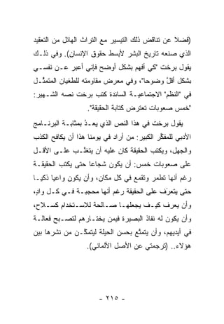 ‫)ﻓﻀﻼ ﻋﻥ ﺘﻨﺎﻗﺽ ﺫﻟﻙ ﺍﻟﺘﻴﺴﻴﺭ ﻤﻊ ﺍﻟﺘﺭﺍﺙ ﺍﻟﻬﺎﺌل ﻤﻥ ﺍﻟﺘﻌﻘﻴﺩ‬
                                                 ‫ﹰ‬
‫ﺍﻟﺫﻱ ﺼﻨﻌﻪ ﺘﺎﺭﻴﺦ ﺍﻟﺒﺸﺭ ﻷﺒﺴﻁ ﺤﻘﻭﻕ ﺍﻹﻨﺴﺎﻥ(. ﻭﻓﻲ ﺫﻟـﻙ‬
‫ﻴﻘﻭل ﺒﺭﺨﺕ "ﻜﻲ ﺃﻓﻬﻡ ﺒﺸﻜل ﺃﻭﻀﺢ ﻓﺈﻨﻲ ﺃﻋﺒﺭ ﻋـﻥ ﻨﻔﺴـﻲ‬
           ‫‪‬‬
‫ﺒﺸﻜل ﺃﻗل ﻭﻀﻭ ‪‬ﺎ"، ﻭﻓﻲ ﻤﻌﺭﺽ ﻤﻘﺎﻭﻤﺘﻪ ﻟﻠﻁﻐﻴﺎﻥ ﺍﻟﻤﺘﻤ ﱢـل‬
  ‫ﺜ‬                                   ‫ﺤ‬     ‫ﱠ‬
‫ﻓﻲ "ﺍﻟﻨﻅﻡ" ﺍﻻﺠﺘﻤﺎﻋ ‪‬ـﺔ ﺍﻟﺴﺎﺌﺩﺓ ﻜﺘﺏ ﺒﺭﺨﺕ ﻨﺼﻪ ﺍﻟﺸـﻬﻴﺭ:‬
          ‫‪‬‬                     ‫ﻴ‬
                   ‫"ﺨﻤﺱ ﺼﻌﻭﺒﺎﺕ ﺘﻌﺘﺭﺽ ﻜﺘﺎﺒﺔ ﺍﻟﺤﻘﻴﻘﺔ".‬
‫ﻴﻘﻭل ﺒﺭﺨﺕ ﻓﻲ ﻫﺫﺍ ﺍﻟﻨﺹ ﺍﻟﺫﻱ ﻴﻌـﺩ ﺒﻤﺜﺎﺒـﺔ ﺍﻟﺒﺭﻨـﺎﻤﺞ‬
                  ‫ُ‬
                  ‫‪ ‬‬       ‫‪‬‬
‫ﺍﻷﺩﺒﻲ ﻟﻠﻤﻔﻜﺭ ﺍﻟﻜﺒﻴﺭ: ﻤﻥ ﺃﺭﺍﺩ ﻓﻲ ﻴﻭﻤﻨﺎ ﻫﺫﺍ ﺃﻥ ﻴﻜﺎﻓﺢ ﺍﻟﻜﺫﺏ‬
                                 ‫‪‬‬          ‫ﱢ‬
‫ﻭﺍﻟﺠﻬل، ﻭﻴﻜﺘﺏ ﺍﻟﺤﻘﻴﻘﺔ ﻜﺎﻥ ﻋﻠﻴﻪ ﺃﻥ ﻴﺘﻐﻠـﺏ ﻋﻠـﻰ ﺍﻷﻗـل‬
             ‫ﱠ‬
‫ﻋﻠﻰ ﺼﻌﻭﺒﺎﺕ ﺨﻤﺱ: ﺃﻥ ﻴﻜﻭﻥ ﺸﺠﺎ ‪‬ﺎ ﺤﺘﻰ ﻴﻜﺘﺏ ﺍﻟﺤﻘﻴﻘـﺔ‬
                   ‫ﻋ‬
‫ﺭﻏﻡ ﺃﻨﻬﺎ ﺘﻁﻤﺭ ﻭﺘﻘﻤﻊ ﻓﻲ ﻜل ﻤﻜﺎﻥ، ﻭﺃﻥ ﻴﻜﻭﻥ ﻭﺍﻋ ‪‬ﺎ ﺫﻜ ‪‬ـﺎ‬
  ‫ﻴ ﻴ‬
‫ﺤﺘﻰ ﻴﺘﻌﺭﻑ ﻋﻠﻰ ﺍﻟﺤﻘﻴﻘﺔ ﺭﻏﻡ ﺃﻨﻬﺎ ﻤﺤﺠﺒـﺔ ﻓـﻲ ﻜـل ﻭﺍﺩ،‬
 ‫ٍ‬                                        ‫‪َ‬‬
‫ﻭﺃﻥ ﻴﻌﺭﻑ ﻜﻴـﻑ ﻴﺠﻌﻠﻬـﺎ ﺼـﺎﻟﺤﺔ ﻟﻼﺴـﺘﺨﺩﺍﻡ ﻜﺴـﻼﺡ،‬
‫ﻭﺃﻥ ﻴﻜﻭﻥ ﻟﻪ ﻨﻔﺎﺫ ﺍﻟﺒﺼﻴﺭﺓ ﻓﻴﻤﻥ ﻴﺨﺘـﺎﺭﻫﻡ ﻟﺘﺼـﺒﺢ ﻓﻌﺎﻟـﺔ‬
                       ‫‪‬‬
‫ﻓﻲ ﺃﻴﺩﻴﻬﻡ، ﻭﺃﻥ ﻴﺘﻤﺘﻊ ﺒﺤﺴﻥ ﺍﻟﺤﻴﻠﺔ ﻟﻴﺘﻤﻜـﻥ ﻤﻥ ﻨﺸﺭﻫﺎ ﺒﻴﻥ‬
               ‫ﱠ‬                  ‫ﱠ‬
                  ‫ﻫﺅﻻﺀ.. )ﺘﺭﺠﻤﺘﻲ ﻋﻥ ﺍﻷﺼل ﺍﻷﻟﻤﺎﻨﻲ(.‬




                       ‫- ٥١٢ -‬
 