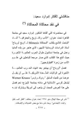 ‫ﻤﻨﺎﻗﺸﺘﻲ ﻷﻓﻜﺎﺭ ﺇﺩﻭﺍﺭﺩ ﺴﻌﻴﺩ:‬
            ‫)*(‬
                  ‫ﻓﻲ ﻨﻘﺩ ﻤﺤﺎﻜﺎﺓ ﺍﻟﻤﺤﺎﻜﺎﺓ‬
‫ﻓﻲ ﻤﺤﺎﻀﺭﺘﻪ ﺍﻟﺘﻲ ﺃﻟﻘﺎﻫﺎ ﺍﻟﺩﻜﺘﻭﺭ ﺇﺩﻭﺍﺭﺩ ﺴﻌﻴﺩ ﻓﻲ ﺠﺎﻤﻌﺔ‬
‫ﺍﻟﻘﺎﻫﺭﺓ ﺘﺤﺕ ﻋﻨﻭﺍﻥ: "ﺍﻷﺩﺏ ﻭﺍﻟﺘـﺎﺭﻴﺦ ﻭﺍﻟﺠﻐﺭﺍﻓﻴـﺎ" ﺃﺸـﺎﺩ‬
‫"ﺍﻟﺒﺎﺤﺙ ﺍﻟﻼﻤﻊ ﺒﻜﺘﺎﺏ "ﺍﻟﻤﺤﺎﻜﺎﺓ ‪ Mimesis‬ﻟـ"ﺇﺭﻴﺦ ﺃﻭﺭﺒﺎﺥ"‬
‫ﺃﺴﺘﺎﺫ ﺍﻟﺩﺭﺍﺴﺎﺕ ﺍﻟﺭﻭﻤﺎﻨﻴﺔ ﺍﻟﺸﻬﻴﺭ، ﺍﻟﺫﻱ ﻫﺎﺠﺭ ﻤﻥ ﺒﻠﺩﻩ ﺃﻟﻤﺎﻨﻴﺎ‬
                                   ‫‪‬‬
‫ﻭﻋﻤل ﻓﻲ ﺠﺎﻤﻌﺔ ﺍﺴﺘﺎﻨﺒﻭل ﻁﻭﺍل ﺍﻟﺤﺭﺏ ﺍﻟﻌﺎﻟﻤ ‪‬ـﺔ ﺍﻷﺨﻴـﺭﺓ‬
          ‫ﻴ‬
‫ﺤﻴﺙ ﺃﻨﺘﺞ ﻫﺫﺍ ﺍﻟﻜﺘﺎﺏ ﺍﻟﺫﻱ ﺼﺎﺭ ﻤﺭﺠ ‪‬ﺎ ﻟﻠﺒﺎﺤﺜﻴﻥ ﻓﻲ ﻋﻠـﻭﻡ‬
                   ‫ﻌ‬
                                ‫ﺍﻷﺩﺏ ﻤﻥ ﺯﻤﺭﺓ "ﺍﻟﻔﻴﻠﻭﻟﻭﺠﻴﻴﻥ".‬
‫ﻓﻀل "ﺃﻭﺭﺒﺎﺥ" ﺃﻥ ﻴﻬﺎﺠﺭ ﺒﻌﺩ ﺍﻨﺘﻬﺎﺀ ﺍﻟﺤـﺭﺏ ﺍﻟﻌﺎﻟﻤ ‪‬ــﺔ‬
   ‫ﻴ‬                                             ‫‪‬‬
‫ﺍﻷﺨﻴﺭﺓ ﺇﻟﻰ ﺍﻟﻭﻻﻴﺎﺕ ﺍﻟﻤ ﱠـﺤﺩﺓ ﺍﻷﻤﺭﻴﻜ ‪‬ـﺔ ﻋﻠـﻰ ﺃﻥ ﻴﻘﺒـل‬
                ‫ﻴ‬            ‫ﺘ‬
‫ﻋﺭ ‪‬ﺎ ﻤﻥ ﺘﻠﻤﻴﺫﻩ ﺍﻟﺴﺎﺒﻕ "ﭭﺭﻨﺭﻜـﺭﺍﻭﺱ" ‪Werner Kruass‬‬
                                             ‫ﻀ‬
‫ﻟﻴﺸﻐل ﻜﺭﺴﻲ ﺍﻷﺴﺘﺎﺫﻴﺔ ﻓﻲ ﻤﺎﺩﺘﻪ ﺒﺠﺎﻤﻌﺔ ﻻﻴﺒﺯﺝ؛ ﻨﻌﻡ ﻓﻀل‬
 ‫‪‬‬                              ‫‪‬‬
‫ﻋﻠﻰ ﻫﺫﺍ ﺍﻟﻌﺭﺽ ﺍﻟﻤﺤﺩﺩ ﺃﻥ ﻴﺫﻫﺏ ﺇﻟﻰ ﺃﻤﺭﻴﻜﺎ ﻭﻴﺸﺎﺭﻙ ﺍﺒﻨـﻪ‬
                                 ‫‪‬‬
                                 ‫َ‬


                                                                  ‫)*(‬
‫ﻨﺸﺭ ﻓﻲ ﻤﺠﻠﺔ ﺍﻟﻬﻼل ﻤﺎﻴﻭ ٥٩٩١ ﺘﺤﺕ ﻋﻨﻭﺍﻥ ﻤﺨﺘﻠﻑ: "ﺍﻟﻔﻜﺭ ﺍﻟﻤﺴـﺘﻘﺒل‬
                                                          ‫ﹸِ‪‬‬
   ‫ﻭﺍﻟﺒﻨﺎﺀ ﺍﻻﺠﺘﻤﺎﻋﻲ". ﻭﻴ ‪‬ﺎﺩ ﻨﺸﺭﻩ ﻫﻨﺎ ﻤﻊ ﺒﻌﺽ ﺍﻟﺘﻌﺩﻴﻼﺕ ﻭﺍﻹﻀﺎﻓﺎﺕ.‬
                                        ‫‪‬ﻌ‬

                           ‫- ٧١٢ -‬
 