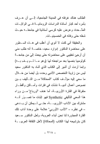 ‫ﺍﻟﻁﺎﻟﺏ ﻫﻨﺎﻙ ﻏﺭﻓﺘﻪ ﻓﻲ ﺍﻟﻤﺩﻴﻨﺔ ﺍﻟﺠﺎﻤﻌﻴﺔ، ﺇﻟـﻰ ﺃﻥ ﻋـﺭﻑ‬
               ‫‪‬‬
‫ﺒﺄﻤﺭﻩ ﺃﺤﺩ ﻜﺒﺎﺭ ﺃﺴﺎﺘﺫﺓ ﺍﻟﺩﺭﺍﺴﺎﺕ ﺍﻟﺭﻭﻤﺎﻨ ‪‬ـﺔ ﻓـﻲ ﺍﻟﻭﻻﻴـﺎﺕ‬
               ‫ﻴ‬
‫ﺍﻟﻤ ﱠـﺤﺩﺓ، ﻭﻋﺭﺽ ﻋﻠﻴﻪ ﻜﺭﺴﻲ ﺃﺴﺘﺎﺫﻴﺔ ﻓﻲ ﺠﺎﻤﻌﺘـﻪ ﺤﻴـﺙ‬
                 ‫‪‬‬                          ‫ﺘ‬
                        ‫ﺸﻐﻠﻪ ﺤﺘﻰ ﻭﻓﺎﺘﻪ ﻓﻲ ﺍﻟﺨﻤﺴﻴﻨ ‪‬ـﺎﺕ.‬
                            ‫ﻴ‬
‫ﻭﺍﻟﺤﻘﻴﻘﺔ ﺃﻨﻲ ﻜﻨﺕ ﻻ ﺃﻨﻭﻱ ﺃﻥ ﺃﻋﻘﺏ ﻓﻲ ﻫـﺫﻩ ﺍﻟﺴـﻁﻭﺭ‬
                 ‫ﱢ‬
‫ﻋﻠﻰ ﻤﺤﺎﻀﺭﺓ ﺍﻟﺩﻜﺘﻭﺭ ﺇﺩﻭﺍﺭﺩ ﺴﻌﻴﺩ، ﺨﺎ ‪‬ـﺔ ﺃﻨﻪ ﻁﻠﺏ ﻤﻨﻲ‬
              ‫ﺼ‬
‫ﺃﻥ ﺃﺭﺠﺊ ﺘﻌﻘﻴﺒﻲ ﻋﻠﻰ ﻤﺤﺎﻀﺭﺘﻪ ﺤﺘﻰ ﻴﺒﻌﺙ ﺇﻟﻲ ﻤﻥ ﺠﺎﻤﻌـﺔ‬
          ‫‪‬‬
          ‫َ‬
‫ﻜﻭﻟﻭﻤﺒﻴﺎ ﺒﻨﺼﻬﺎ ﺒﻌﺩ ﻤﺭﺍﺠﻌﺘﻪ ﻟﻬﺎ )ﻭﻫﻭ ﻤـﺎ ﻟـﻡ ﻴـﻑ ﺒـﻪ(‬
     ‫ِ‬                                  ‫‪‬‬
‫ﻭﺇﻨﻤﺎ ﺃﺭﺩﺕ ﺃﻥ ﺃﺸﻴﺭ ﺇﻟﻰ ﺍﻟﻜﺘﺎﺏ ﺍﻟﺫﻱ ﺃﺸﺎﺩ ﺒﻪ ﺍﻟﺩﻜﺘﻭﺭ ﺴﻌﻴﺩ‬
‫ﻟﻴﺱ ﻤﻥ ﺯﺍﻭﻴﺔ ﺍﻟﺘﺨﺼﺹ ﺍﻷﺩﺒﻲ ﻭﺤﺩﻩ، ﺒل ﺃﻴ ‪‬ﺎ ﻤﻥ ﺨـﻼل‬
         ‫ﻀ‬
‫ﻤﺎ ﺴﻌﻲ ﺇﻟﻴﻪ ﻤﺅﱢـﻑ ﻜﺘﺎﺏ "ﺍﻟﻤﺤﺎﻜﺎﺓ" ﻤـﻥ ﺍﻟﺘـﺄﻟﻴﻑ ﺒـﻴﻥ‬
                                    ‫ﻟ‬
‫ﻨﺼﻭﺹ ﺃﻋﻤﺎل ﺃﺩﺒ ‪‬ـﺔ ﻨﺸﺄﺕ ﻓﻲ ﻓﺘﺭﺍﺕ ﻭﺃﻤـﺎﻜﻥ ﻭﺃﻗﻁـﺎﺭ‬
                                ‫ﻴ‬
‫ﻤﺘﻔﺭﻗﺔ ﻓﻲ ﺍﻟﻘﺎﺭﺓ ﺍﻷﻭﺭﺒ ‪‬ـﺔ، ﺃﻤﺎ ﻫﺩﻑ "ﺃﻭﺭﺒﺎﺥ" ﻤـﻥ ﻭﺭﺍﺀ‬
                       ‫‪‬‬     ‫ﻴ‬                   ‫‪‬‬
‫ﻫﺫﺍ ﺍﻟﺴﻌﻲ ﺍﻟﺘﺄﻟﻴﻔﻲ ‪ Synthetic‬ﻓﻬﻭ ﺇﺜﺒﺎﺕ ﻤﺎ ﺘﺼـﻭﺭ ﺃﻨـﻪ‬
      ‫‪‬‬
      ‫َ‬
‫ﻤﺸﺘﺭﻙ ﺒﻴﻥ ﺍﻵﺩﺍﺏ ﺍﻷﻭﺭﺒ ‪‬ــﺔ، ﺤﺘـﻰ ﻟـﻴﻤﻜﻥ ﺃﻥ ‪‬ـﺩ ‪‬ﻰ‬
 ‫ﻴ ‪‬ﻋ‬                     ‫ﻴ‬
‫– ﻓﻲ ﻨﻅﺭﻩ – "ﺍﻷﺩﺏ ﺍﻷﻭﺭﺒﻲ" ﻋﻼﻤﺔ ﻋﻠﻰ ﻭﺤﺩﺓ ﺁﺩﺍﺏ ﺘﻠﻙ‬
‫ﺍﻟﻘﺎﺭﺓ ﺍﻟﻤﺠﺎﻭﺭﺓ ﻟﻨﺎ ﻨﺤﻥ ﺃﺒﻨﺎﺀ ﺍﻟﻌﺭﻭﺒﺔ، ﻭﻟﻌل ﺍﻟﺩﻜﺘﻭﺭ ﺴـﻌﻴﺩ‬
‫ﻜﺎﻥ ﺒﺘﺭﺸﻴﺤﻪ ﻟﻬﺫﺍ ﺍﻟﻜﺘﺎﺏ )ﺍﻟﻤﺤﺎﻜﺎﺓ( ﻷﻫل ﺍﻟﺜﻘﺎﻓﺔ ﺍﻟﻌﺭﺒ ‪‬ــﺔ‬
   ‫ﻴ‬


                       ‫- ٨١٢ -‬
 