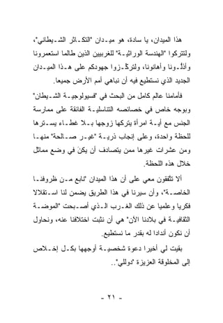 ‫ﻫﺫﺍ ﺍﻟﻤﻴﺩﺍﻥ، ﻴﺎ ﺴﺎﺩﺓ، ﻫﻭ ﻤﻴـﺩﺍﻥ "ﺍﻟﺘﻜـﺎﺜﺭ ﺍﻟﺸـﻴﻁﺎﻨﻲ"،‬
‫ﻭﻟﺘﺘﺭﻜﻭﺍ "ﺍﻟﻬﻨﺩﺴﺔ ﺍﻟﻭﺭﺍﺜ ‪‬ـﺔ" ﻟﻠﻐﺭﺒﻴﻴﻥ ﺍﻟﺫﻴﻥ ﻁﺎﻟﻤﺎ ﺍﺴﺘﻌﻤﺭﻭﻨﺎ‬
                                  ‫ﻴ‬
‫ﻭﺃﺫﻟـﻭﻨﺎ ﻭﺃﻫﺎﻨﻭﻨﺎ، ﻭﻟﺘﺭﻜـﺯﻭﺍ ﺠﻬﻭﺩﻜﻡ ﻋﻠﻰ ﻫـﺫﺍ ﺍﻟﻤﻴـﺩﺍﻥ‬
                             ‫ﱢ‬                   ‫ﱡ‬
       ‫ﺍﻟﺠﺩﻴﺩ ﺍﻟﺫﻱ ﻨﺴﺘﻁﻴﻊ ﻓﻴﻪ ﺃﻥ ﻨﺒﺎﻫﻲ ﺃﻤﻡ ﺍﻷﺭﺽ ﺠﻤﻴ ‪‬ﺎ.‬
         ‫ﻌ‬
‫ﻓﺄﻤﺎﻤﻨﺎ ﻋﺎﻟﻡ ﻜﺎﻤل ﻤﻥ ﺍﻟﺒﺤﺙ ﻓﻲ "ﻓﺴﻴﻭﻟﻭﺠ ‪‬ـﺔ ﺍﻟﺸـﻴﻁﺎﻥ"‬
            ‫ﻴ‬
‫ﻭﺒﻭﺠﻪ ﺨﺎﺹ ﻓﻲ ﺨﺼﺎﺌﺼﻪ ﺍﻟﺘﻨﺎﺴﻠ ‪‬ـﺔ ﺍﻟﻔﺎﺌﻘﺔ ﻋﻠﻰ ﻤﻤﺎﺭﺴﺔ‬
                     ‫ﻴ‬
‫ﺍﻟﺠﻨﺱ ﻤﻊ ﺃ ‪‬ـﺔ ﺍﻤﺭﺃﺓ ﻴﺘﺭﻜﻬﺎ ﺯﻭﺠﻬﺎ ﺒـﻼ ﻏﻁـﺎﺀ ﻴﺴـﺘﺭﻫﺎ‬
                                       ‫ﻴ‬
‫ﻟﻠﺤﻅﺔ ﻭﺍﺤﺩﺓ، ﻭﻋﻠﻰ ﺇﻨﺠﺎﺏ ﺫﺭ ‪‬ـﺔ "ﻏﻴـﺭ ﺼـﺎﻟﺤﺔ" ﻤﻨﻬـﺎ‬
                      ‫ﻴ‬
‫ﻭﻤﻥ ﻋﺸﺭﺍﺕ ﻏﻴﺭﻫﺎ ﻤﻤﻥ ﻴﺘﺼﺎﺩﻑ ﺃﻥ ﻴﻜﻥ ﻓﻲ ﻭﻀﻊ ﻤﻤﺎﺜل‬
             ‫‪َ‬‬            ‫‪‬‬
                                          ‫ﺨﻼل ﻫﺫﻩ ﺍﻟﻠﺤﻅﺔ.‬
‫ﺃﻻ ﺘﺘﻔﻘﻭﻥ ﻤﻌﻲ ﻋﻠﻰ ﺃﻥ ﻫﺫﺍ ﺍﻟﻤﻴﺩﺍﻥ "ﻨﺎﺒﻊ ﻤـﻥ ﻅﺭﻭﻓﻨـﺎ‬
                                             ‫ﱠ‬
‫ﺍﻟﺨﺎ ‪‬ـﺔ"، ﻭﺃﻥ ﺴﻴﺭﻨﺎ ﻓﻲ ﻫﺫﺍ ﺍﻟﻁﺭﻴﻕ ﻴﻀﻤﻥ ﻟﻨﺎ ﺍﺴـﺘﻘﻼﻻ‬
‫ﹰ‬                                            ‫ﺼ‬
‫ﻓﻜﺭ ‪‬ﺎ ﻭﻋﻠﻤ ‪‬ﺎ ﻋﻥ ﺫﻟﻙ ﺍﻟﻐـﺭﺏ ﺍﻟـﺫﻱ ﺃﺼـﺒﺤﺕ "ﺍﻟﻤﻭﻀـﺔ‬
                                     ‫ﻴ‬       ‫ﻴ‬
‫ﺍﻟﺜﻘﺎﻓ ‪‬ـﺔ ﻓﻲ ﺒﻼﺩﻨﺎ ﺍﻵﻥ" ﻫﻲ ﺃﻥ ﻨﺜﺒﺕ ﺍﺨﺘﻼﻓﻨﺎ ﻋﻨﻪ، ﻭﻨﺤﺎﻭل‬
                                               ‫ﻴ‬
                         ‫ﺃﻥ ﻨﻜﻭﻥ ﺃﻨﺩﺍ ‪‬ﺍ ﻟﻪ ﺒﻘﺩﺭ ﻤﺎ ﻨﺴﺘﻁﻴﻊ.‬
                                             ‫ﺩ‬
‫ﺒﻘﻴﺕ ﻟﻲ ﺃﺨﻴ ‪‬ﺍ ﺩﻋﻭﺓ ﺸﺨﺼ ‪‬ـﺔ ﺃﻭﺠﻬﻬﺎ ﺒﻜـل ﺇﺨـﻼﺹ‬
                    ‫ﻴ‬           ‫ﺭ‬
                             ‫ﺇﻟﻰ ﺍﻟﻤﺨﻠﻭﻗﺔ ﺍﻟﻌﺯﻴﺯﺓ "ﺩﻭﻟﻠﻲ"..‬



                         ‫- ١٢ -‬
 