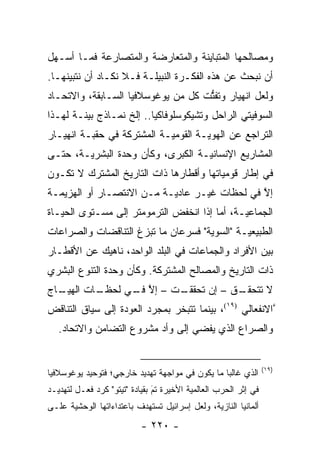 ‫ﻭﻤﺼﺎﻟﺤﻬﺎ ﺍﻟﻤﺘﺒﺎﻴﻨﺔ ﻭﺍﻟﻤﺘﻌﺎﺭﻀﺔ ﻭﺍﻟﻤﺘﺼﺎﺭﻋﺔ ﻓﻤـﺎ ﺃﺴـﻬل‬
‫ﺃﻥ ﻨﺒﺤﺙ ﻋﻥ ﻫﺫﻩ ﺍﻟﻔﻜـﺭﺓ ﺍﻟﻨﺒﻴﻠـﺔ ﻓـﻼ ﻨﻜـﺎﺩ ﺃﻥ ﻨﺘﺒﻴﻨﻬـﺎ.‬
     ‫‪‬‬
‫ﻭﻟﻌل ﺍﻨﻬﻴﺎﺭ ﻭﺘﻔﺘﺕ ﻜل ﻤﻥ ﻴﻭﻏﻭﺴﻼﻓﻴﺎ ﺍﻟﺴـﺎﺒﻘﺔ، ﻭﺍﻻﺘﺤـﺎﺩ‬
                                    ‫ﱡ‬
‫ﺍﻟﺴﻭﻓﻴﺘﻲ ﺍﻟﺭﺍﺤل ﻭﺘﺸﻴﻜﻭﺴﻠﻭﻓﺎﻜﻴﺎ.. ﺇﻟﺦ ﻨﻤـﺎﺫﺝ ﺒﻴﻨـﺔ ﻟﻬـﺫﺍ‬
         ‫‪‬‬
‫ﺍﻟﺘﺭﺍﺠﻊ ﻋﻥ ﺍﻟﻬﻭﻴـﺔ ﺍﻟﻘﻭﻤ ‪‬ـﺔ ﺍﻟﻤﺸﺘﺭﻜﺔ ﻓﻲ ﺤﻘﺒـﺔ ﺍﻨﻬﻴـﺎﺭ‬
                            ‫ﻴ‬         ‫‪‬‬
‫ﺍﻟﻤﺸﺎﺭﻴﻊ ﺍﻹﻨﺴﺎﻨ ‪‬ـﺔ ﺍﻟﻜﺒﺭﻯ، ﻭﻜﺄﻥ ﻭﺤﺩﺓ ﺍﻟﺒﺸﺭ ‪‬ـﺔ، ﺤﺘـﻰ‬
        ‫ﻴ‬                           ‫ﻴ‬
‫ﻓﻲ ﺇﻁﺎﺭ ﻗﻭﻤﻴﺎﺘﻬﺎ ﻭﺃﻗﻁﺎﺭﻫﺎ ﺫﺍﺕ ﺍﻟﺘﺎﺭﻴﺦ ﺍﻟﻤﺸﺘﺭﻙ ﻻ ﺘﻜـﻭﻥ‬
‫ﺇﻻ ﻓﻲ ﻟﺤﻅﺎﺕ ﻏﻴـﺭ ﻋﺎﺩ ‪‬ـﺔ ﻤـﻥ ﺍﻻﻨﺘﺼـﺎﺭ ﺃﻭ ﺍﻟﻬﺯﻴﻤـﺔ‬
                           ‫ﻴ‬                   ‫ﱠ‬
‫ﺍﻟﺠﻤﺎﻋ ‪‬ـﺔ، ﺃﻤﺎ ﺇﺫﺍ ﺍﻨﺨﻔﺽ ﺍﻟﺘﺭﻤﻭﻤﺘﺭ ﺇﻟﻰ ﻤﺴـﺘﻭﻯ ﺍﻟﺤﻴـﺎﺓ‬
                                        ‫‪‬‬     ‫ﻴ‬
‫ﺍﻟﻁﺒﻴﻌ ‪‬ـﺔ "ﺍﻟﺴﻭﻴﺔ" ﻓﺴﺭﻋﺎﻥ ﻤﺎ ﺘﺒﺯﻍ ﺍﻟﺘﻨﺎﻗﻀﺎﺕ ﻭﺍﻟﺼﺭﺍﻋﺎﺕ‬
                                     ‫‪‬‬        ‫ﻴ‬
‫ﺒﻴﻥ ﺍﻷﻓﺭﺍﺩ ﻭﺍﻟﺠﻤﺎﻋﺎﺕ ﻓﻲ ﺍﻟﺒﻠﺩ ﺍﻟﻭﺍﺤﺩ، ﻨﺎﻫﻴﻙ ﻋﻥ ﺍﻷﻗﻁـﺎﺭ‬
‫ﺫﺍﺕ ﺍﻟﺘﺎﺭﻴﺦ ﻭﺍﻟﻤﺼﺎﻟﺢ ﺍﻟﻤﺸﺘﺭﻜﺔ. ﻭﻜﺄﻥ ﻭﺤﺩﺓ ﺍﻟﺘﻨﻭﻉ ﺍﻟﺒﺸﺭﻱ‬
‫ـﺎﺝ‬
  ‫ـﺎﺕ ﺍﻟﻬﻴـ‬
          ‫ـﺕ – ﺇﻻ ـﻲ ﻟﺤﻅـ‬
                ‫ﱠ ﻓـ‬    ‫ـﻕ – ﺇﻥ ﺘﺤﻘﻘـ‬
                                    ‫ﻻ ﺘﺘﺤﻘـ‬
‫ﱠﺍﻻﻨﻔﻌﺎﻟﻲ )٩١(، ﺒﻴﻨﻤﺎ ﺘﺘﺒﺨﺭ ﺒﻤﺠ ‪‬ﺩ ﺍﻟﻌﻭﺩﺓ ﺇﻟﻰ ﺴﻴﺎﻕ ﺍﻟﺘﻨﺎﻗﺽ‬
                         ‫ﺭ‬
   ‫ﻭﺍﻟﺼﺭﺍﻉ ﺍﻟﺫﻱ ﻴﻔﻀﻲ ﺇﻟﻰ ﻭﺃﺩ ﻤﺸﺭﻭﻉ ﺍﻟﺘﻀﺎﻤﻥ ﻭﺍﻻﺘﺤﺎﺩ.‬


                                                                 ‫)٩١(‬
‫ﺍﻟﺫﻱ ﻏﺎﻟ ‪‬ﺎ ﻤﺎ ﻴﻜﻭﻥ ﻓﻲ ﻤﻭﺍﺠﻬﺔ ﺘﻬﺩﻴﺩ ﺨﺎﺭﺠﻲ؛ ﻓﺘﻭﺤﻴﺩ ﻴﻭﻏﻭﺴﻼﻓﻴﺎ‬
                                                 ‫ﺒ‬
‫ﻓﻲ ﺇﺜﺭ ﺍﻟﺤﺭﺏ ﺍﻟﻌﺎﻟﻤﻴﺔ ﺍﻷﺨﻴﺭﺓ ﺘﻡ ﺒﻘﻴﺎﺩﺓ "ﺘﻴﺘﻭ" ﻜﺭﺩ ﻓﻌـل ﻟﺘﻬﺩﻴـﺩ‬
             ‫‪‬‬                 ‫َ‬
                               ‫‪‬‬
‫ﺃﻟﻤﺎﻨﻴﺎ ﺍﻟﻨﺎﺯﻴﺔ، ﻭﻟﻌل ﺇﺴﺭﺍﺌﻴل ﺘﺴﺘﻬﺩﻑ ﺒﺎﻋﺘﺩﺍﺀﺍﺘﻬﺎ ﺍﻟﻭﺤﺸﻴﺔ ﻋﻠـﻰ‬
      ‫‪‬‬                                        ‫‪‬‬
                           ‫- ٠٢٢ -‬
 