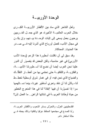 ‫ﺍﻟﻭﺤﺩﺓ ﺍﻷﻭﺭﺒ ‪‬ـﺔ‬
                     ‫ﻴ‬
‫ﻭﻟﻌل ﺍﻟﺘﻨﺎﺤﺭ ﺍﻟﺫﻱ ﺴﺎﺩ ﺒﻴﻥ ﺍﻷﻗﻁﺎﺭ ﺍﻷﻭﺭﺒ ‪‬ـﺔ ﺍﻟﻜﺒـﺭﻯ‬
          ‫ﻴ‬
‫ﺨﻼل ﺍﻟﺤﺭﺏ ﺍﻟﻌﺎﻟﻤ ‪‬ـﺔ ﺍﻷﺨﻴﺭﺓ، ﻫﻭ ﺍﻟﺫﻱ ﺠﻌـل ﺍﻟﻐـﺭﺒﻴﻴﻥ‬
                                 ‫ﻴ‬
‫ﻴﺭﺤﺒﻭﻥ ﺒﻌﻤل ﻴﺴﻌﻰ ﺇﻟﻰ ﺇﺜﺒﺎﺕ ﺍﻟﻭﺤـﺩﺓ ﺒﻴـﻨﻬﻡ، ﻭﺇﻥ ﻴﻜـﻥ‬
                                                ‫‪‬‬
‫ﻓﻲ ﻤﺠﺎل ﺍﻷﺩﺏ، ﻜﻌﻤل ﺃﻭﺭﺒﺎﺥ ﺍﻟﺫﻱ ﺃﺸﺭﻨﺎ ﺇﻟﻴﻪ ﻓـﻲ ﺼـﺩﺭ‬
                                         ‫ﻫﺫﺍ ﺍﻟﺤﺩﻴﺙ: ﺍﻟﻤﺤﺎﻜﺎﺓ.‬
‫ﻭﻗﺩ ﺴﺒﻕ ﻟﻲ ﺃﻥ ﻨﺎﻗﺸﺕ ﺃﺴﻁﻭﺭﺓ ﻫﺫﺍ ﺍﻟﺯﻋﻡ )ﻭﺤﺩﺓ ﺍﻷﺩﺏ‬
‫ﺍﻷﻭﺭﺒﻲ( ﻓﻲ ﻏﻴﺭ ﻤﻨﺎﺴﺒﺔ، ﻭﻟﻜﻥ ﺍﻟﺒﻌﺽ ﻗﺩ ﻴﺘﺼﻭﺭ ﺃﻥ ﺍﻟﺩﻭﺭ‬
          ‫‪‬‬
          ‫َ‬
‫ﻋﻠﻴﻨﺎ ﻨﺤﻥ ﺍﻟﻌﺭﺏ ﺃﻴ ‪‬ﺎ ﺃﻥ ﻨﻀﻊ ﻟﻨﺎ ﺃﺴـﻁﻭﺭﺘﻨﺎ ﺍﻷﺩﺒ ‪‬ــﺔ،‬
    ‫ﻴ‬                            ‫ﻀ‬
‫ﻭﺍﻟﻔﻜﺭ ‪‬ـﺔ، ﻭﺍﻟﺜﻘﺎﻓ ‪‬ـﺔ ﺤﺘﻰ ﻨﺤﺘﻤﻲ ﺒﻬﺎ ﻤﻥ ﺃﺨﻁـﺎﺭ ﺍﻟﺘﻔ ﱡـﻙ‬
  ‫ﻜ‬                                ‫ﻴ‬            ‫ﻴ‬
‫ﻭﺍﻟﻀﻴﺎﻉ ﺍﻟﺫﻱ ﻨﺤﻥ ﻓﻴﻪ، ﺃﻭ ﻓﻲ ﻏﻤﺎﺭ ﺸﺭﻕ ﺃﻭﺴﻁﻴﺔ ﺘﺨﻁـﻁ‬
       ‫‪‬‬
‫ﻟﻨﺎ، ﻭﻜﺄﻥ ﻟﻨﺎ ﺃﻥ ﻨﻨﻘﺩ ﻭﻨﻌﺭﻱ ﺃﺴﺎﻁﻴﺭ ﻏﻴﺭﻨﺎ، ﺒﻴﻨﻤﺎ ﻨﺴـﺘﻠﻬﻤﻬﺎ‬
‫ﺴ ‪‬ﺍ ﺇﺫﺍ ﺘﺼﻭﺭﻨﺎ ﺃﻥ ﻓﻴﻬﺎ "ﺇﻨﻘﺎ ﹰﺍ" ﻟﻨﺎ ﻓﻲ ﻫﺫﺍ ﺍﻟﻤﻨﻌﺭﺝ ﺍﻟﺨﻁﻴﺭ‬
                            ‫ﺫ‬                  ‫‪‬‬
                                               ‫ُ‬        ‫ﺭ‬
‫ﻤﻥ ﺤﻴﺎﺓ ﺃﻭﻁﺎﻨﻨﺎ ﺍﻟﻌﺭﺒ ‪‬ـﺔ ﻓﻲ ﺸﺘﺎﺘﻬﺎ ﺍﻟﺭﺍﻫﻥ.. ﻤﺎ ﺍﻟﻌﻤل ﺇﺫﻥ؟‬
                                   ‫ﻴ‬


‫ﺍﻟﻔﻠﺴﻁﻴﻨﻴﻴﻥ ﺍﻟﻌ ‪‬ل، ﻭﺍﻟﺘﺤﺭﺵ ﺒﺴﺎﺌﺭ ﺍﻟﺸﻌﻭﺏ ﻭﺍﻷﻗﻁﺎﺭ ﺍﻟﻌﺭﺒ ‪‬ـﺔ،‬
   ‫ﻴ‬                             ‫ُ‬
                                 ‫‪‬‬        ‫‪‬ﺯَ‬
‫ﺭﺃ ‪‬ﺎ ﻟﻠﺼﺩﻉ ﻓﻲ ﻤﺠﺘﻤﻌﻬﺎ ﺍﻟﻤﺨﻠﻁ ﻋﺭﻗ ‪‬ﺎ ﻭﺜﻘﺎﻓ ‪‬ﺎ؛ ﻭﺫﻟﻙ ﺒﺠﻌﻠﻪ ﻓـﻲ‬
                 ‫ﻴ‬        ‫ﻴ‬      ‫ﱠ‬                       ‫ﺒ‬
                                            ‫ﺤﺎﻟﺔ ﺍﺴﺘﻨﻔﺎﺭ ﺩﺍﺌﻡ.‬
                           ‫- ١٢٢ -‬
 