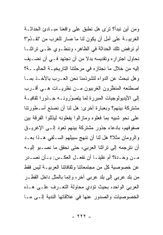 ‫ﻭﻤﻥ ﺃﻴﻥ ﻨﺒﺩﺃ؟ ﺘﺭﻯ ﻫل ﻨﻁﺒﻕ ﻋﻠﻰ ﻭﺍﻗﻌﻨﺎ ﻤﺒـﺎﺩﺉ ﺍﻟﺤﺩﺍﺜـﺔ‬
                            ‫‪‬‬       ‫ﹸَ‬
‫ﺍﻟﻐﺭﺒ ‪‬ـﺔ ﻋﻠﻰ ﺃﻤل ﺃﻥ ﻴﻜﻭﻥ ﻟﻨﺎ ﻤﺎ ﺼﺎﺭ ﻟﻠﻐﺭﺏ ﻤﻥ "ﺘﻘـﺩﻡ"؟‬
   ‫ُ‬
   ‫‪‬‬                                           ‫ﻴ‬
‫ﺃﻡ ﻨﺭﻓﺽ ﺘﻠﻙ ﺍﻟﺤﺩﺍﺜﺔ ﻓﻲ ﺍﻟﻅﺎﻫﺭ، ﻭﻨﻨﻁـﻭﻱ ﻋﻠـﻰ ﺘﺭﺍﺜﻨـﺎ‬
‫ﻨﺤﺎﻭل ﺍﺠﺘﺭﺍﺭﻩ ﻭﺘﻘﺩﻴﺴﻪ ﺒﺩﻻ ﻤﻥ ﺃﻥ ﻨﺠﺘﻬﺩ ﻓـﻲ ﺃﻥ ﻨﻀـﻴﻑ‬
                         ‫ﹰ‬
‫ﺇﻟﻴﻪ ﻤﻥ ﺨﻼل ﻤﺎ ﻨﺠﺘﺎﺯﻩ ﻓﻲ ﻤﺭﺤﻠﺘﻨﺎ ﺍﻟﺘﺎﺭﻴﺨ ‪‬ـﺔ ﺍﻟﺤﺎﻟ ‪‬ــﺔ؟‬
    ‫ﻴ‬         ‫ﻴ‬
‫ﻭﻫل ﻨﺒﺤﺙ ﻋﻥ ﺍﻟﺩﻭﺍﺀ ﻟﺘﺸﺭﺫﻤﻨﺎ ﻨﺤﻥ ﺍﻟﻌـﺭﺏ ﺒﺎﻷﺨـﺫ ﺒﻤـﺎ‬
‫ﺍﺼﻁﻨﻌﻪ ﺍﻟﻤﻨﻅﺭﻭﻥ ﺍﻟﻐﺭﺒﻴﻭﻥ ﻤـﻥ ﻨﻅﺭﻴـﺎﺕ ﻫـﻲ ﺃﻗـﺭﺏ‬
                                  ‫ﱢ‬
‫ﺇﻟﻰ ﺍﻷﻴﺩﻴﻭﻟﻭﺠﻴﺎﺕ ﺍﻟﻤﺒﺭﺭﺓ ﻟﻤﺎ ﻴﺘﺼﻭﺭﻭﻨـﻪ ﺠـﺫﻭ ‪‬ﺍ ﺜﻘﺎﻓ ‪‬ـﺔ‬
  ‫ﻴ‬       ‫ﺭ‬           ‫ُ‬
                      ‫‪‬‬          ‫‪‬‬       ‫‪‬‬
‫ﻤﺸﺘﺭﻜﺔ ﺒﻴﻨﻬﻡ؟ ﻭﺒﻌﺒﺎﺭﺓ ﺃﺨﺭﻯ: ﻫل ﻟﻨﺎ ﺃﻥ ﻨﺼﻨﻊ ﺃﺴـﻁﻭﺭﺘﻨﺎ‬
‫ﻋﻠﻰ ﻨﺤﻭ ﺸﺒﻴﻪ ﺒﻤﺎ ﻓﻌﻠﻭﻩ ﻭﻤﺎﺯﺍﻟﻭﺍ ﻴﻔﻌﻠﻭﻨﻪ ﻟﻴﺫﻟﻠﻭﺍ ﺍﻟﻔﺭﻗﺔ ﺒﻴﻥ‬
‫ﺼﻔﻭﻓﻬﻡ، ﺒﺎﺩﻋﺎﺀ ﺠﺫﻭﺭ ﻤﺸﺘﺭﻜﺔ ﺒﻴﻨﻬﻡ ﺘﻌﻭﺩ ﺇﻟـﻰ ﺍﻹﻏﺭﻴـﻕ‬
‫ﻭﺍﻟﺭﻭﻤﺎﻥ ﻤﺜ ﹰ؟ ﻫل ﻟﻨﺎ ﺃﻥ ﻨﻨﻬﺞ ﺴﺒﻴﻠﻬﻡ ﺍﻟﺴـﻠﻔﻲ ﻫـﺫﺍ ﺒﻌـﺩ‬
                                         ‫ﻼ‬
‫ﺃﻥ ﻨﺘﺭﺠﻤﻪ ﺇﻟﻰ ﺘﺭﺍﺜﻨﺎ ﺍﻟﻌﺭﺒﻲ، ﺤﺘﻰ ﻨﺤﻘﻕ ﻤﺎ ﻨﺼـﺒﻭ ﺇﻟﻴـﻪ‬
‫ﻤـﻥ ﻭﺤـﺩﺓ؟ ﺃﻡ ﻋﻠﻴﻨـﺎ ﺃﻥ ﻨﻔﻌـل ﺍﻟﻌﻜـﺱ: ﺒـﺄﻥ ﻨﺼـﺩﺭ‬
  ‫ـ‬                 ‫ـ‬
‫ﻋﻥ ﺨﺼﻭﺼﻴﺔ ﻜل ﻤﻥ ﻤﺠﺘﻤﻌﺎﺘﻨﺎ ﻭﺜﻘﺎﻓﺎﺘﻨﺎ ﺍﻟﻌﺭﺒ ‪‬ـﺔ ﻟﻴﺱ ﻓﻘﻁ‬
          ‫ﻴ‬                                  ‫‪‬‬
‫ﻤﻥ ﺒﻠﺩ ﻋﺭﺒﻲ ﺇﻟﻰ ﺒﻠﺩ ﻋﺭﺒﻲ ﺁﺨﺭ، ﻭﺇﻨﻤﺎ ﺒﺎﻟﻤﺜل ﺩﺍﺨل ﺍﻟﻘﻁـﺭ‬
‫ﺍﻟﻌﺭﺒﻲ ﺍﻟﻭﺍﺤﺩ، ﺒﺤﻴﺙ ﺘﺅﺩﻱ ﻤﺤﺎﻭﻟﺔ ﺍﻟﺘﻌـ ‪‬ﻑ ﻋﻠـﻰ ﻫـﺫﻩ‬
           ‫ﺭ‬               ‫‪‬‬
‫ﺍﻟﺨﺼﻭﺼﻴﺎﺕ ﻭﺍﻟﺼﺩﻭﺭ ﻋﻨﻬﺎ ﻓﻲ ﻋﻼﻗﺎﺘﻬﺎ ﺍﻟﻨﺩﻴﺔ ﺇﻟـﻰ ﻤـﺎ‬
          ‫‪‬‬


                        ‫- ٢٢٢ -‬
 