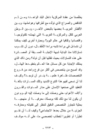 ‫ﻴﺨﻠﺼﻨﺎ ﻤﻥ ﻋﻘﺩﺓ ﺍﻟﻤﺭﻜﺯ ‪‬ﺔ ﺩﺍﺨل ﺍﻟﺒﻠﺩ ﺍﻟﻭﺍﺤـﺩ؛ ﻭﻤـﻥ ﹶـﻡ‬
‫ﺜ ‪‬‬                           ‫ﻴ‬                   ‫ﱢ‬
‫ﺍﻟﺘﻨﺎﻗﺽ ﻭﺍﻟﺼﺭﺍﻉ ﺍﻟﺫﻱ ﺘﻭﻟﺩﻩ ﻤﻊ ﺃﻁﺭﺍﻓﻬﺎ ﻭﻫﻭﺍﻤﺸﻬﺎ، ﻭﺒـﻴﻥ‬
                             ‫ﱢ‬
‫ﺍﻷﻗﻁﺎﺭ ﺍﻟﻌﺭﺒ ‪‬ـﺔ ﺒﻌﻀﻬﺎ ﺒﺎﻟﺒﻌﺽ ﺍﻵﺨـﺭ، ﻭﺒـﻴﻥ ﺍﻟـﻭﻁﻥ‬
                                   ‫ﻴ‬
‫ﺍﻟﻌﺭﺒﻲ ﻜﻜل ﻭﺍﻟﻤﺭﻜﺯ ‪‬ـﺔ ﺍﻟﻐﺭﺒ ‪‬ـﺔ ﺍﻟﺘﻲ ﺘﻬﻤﺸﻪ ﺘﻜﻨﻭﻟﻭﺠ ‪‬ـﺎ‬
  ‫ﻴ‬           ‫‪‬‬          ‫ﻴ‬         ‫ﻴ‬
‫ﻭﺍﻗﺘﺼﺎﺩ ‪‬ﺎ ﻭﺜﻘﺎﻓ ‪‬ﺎ ﻓﻲ ﻋﺎﻟﻡ ﺍﻟﻴﻭﻡ؟ ﻭﺒﻌﺒﺎﺭﺓ ﺃﺨﺭﻯ ﻜﻴﻑ ﻴﻤﻜﻨﻨﺎ‬
                                        ‫ﻴ‬        ‫ﻴ‬
‫ﺃﻥ ﻨﺘﺴﺎﺀل ﻓﻲ ﺒﺭﺍﺀﺓ ﺘﺸﺒﻪ ﺒﺭﺍﺀﺓ ﺍﻷﻁﻔـﺎل، ﺩﻭﻥ ﺃﻥ ﺘﺸـﻭﺏ‬
‫ﺘﺴﺎﺅﻻﺘﻨﺎ ﻤﻨﺫ ﺍﻟﺒﺩﺍﻴﺔ ﺸﺒﻬﺔ ﺍﻹﺠﺎﺒـﺔ ﺍﻟﻤﺴـﺒﻘﺔ ﺃﻭ ﺍﻟﻤﺼـﺎﺩﺭﺓ‬
‫ﻋﻠﻰ ﻫﺫﻩ ﺍﻟﺘﺴﺎﺅﻻﺕ ﺒﺤﻴﺙ ﺘﻘﺘﻠﻬﺎ ﻗﺒل ﺃﻥ ﺘﻭﻟﺩ؟ ﻭﻤﻥ ﺫﺍﻙ ﺍﻟﺫﻱ‬
         ‫‪‬‬
‫ﻴﻤﺘﻠﻙ ﺍﻹﺠﺎﺒﺔ ﻋﻥ ﻜل ﻤﺴﺎﺌل ﻫﺫﺍ ﺍﻟﻌـﺎﻟﻡ ﺒﺘﻌﻘﻴـﺩﻫﺎ ﺍﻟﻬﺎﺌـل،‬
‫ﻭﻗﺩ ﺃﺼﺒﺢ ﻤﻥ ﻴﺘﺨﺼﺹ ﻓﻲ ﺃﻜﺜﺭ ﻤﻥ ﻓﺭﻉ ﻭﺍﺤﺩ ﻤﻥ ﻓـﺭﻭﻉ‬
                                   ‫‪‬‬
‫ﺍﻟﺘﺨﺼﺼﺎﺕ ﻅـﺎﻫﺭﺓ ﻋﻠﻤ ‪‬ــﺔ ﻴﻨـﺩﺭ ﺃﻥ ﺘﻭﺠـﺩ؟ ﻭﻜﻴـﻑ‬
                         ‫ﻴ‬
‫ﻟﻨﺎ ﺃﻥ ﻨﺴﻌﻰ ﻟﻔﻬﻡ ﻫﺫﺍ ﺍﻟﺘﻨﻭﻉ ﺍﻟﺸﺩﻴﺩ ﻭﺘﻠﻙ ﺍﻟﻤﺴـﺎﺭﺍﺕ ﺒﺎﻟﻐـﺔ‬
‫ﺍﻟﺘﻌﻘﻴﺩ ﺍﻟﺘﻲ ﺼﻨﻌﻬﺎ ﺍﻹﻨﺴﺎﻥ ﻋﻠﻰ ﻤﺩﺍﺭ ﺍﻟﺴـﻨﻭﺍﺕ ﻭﺍﻟﻘـﺭﻭﻥ‬
‫ﻭﺁﻻﻑ ﺍﻷﻋﻭﺍﻡ، ﺤﺘﻰ ﻭﺼﻠﺕ ﺇﻟﻰ ﻤﺎ ﻭﺼﻠﺕ ﺇﻟﻴﻪ ﺍﻟﻴـﻭﻡ ﺩﻭﻥ‬
‫ﺃﻥ ﻴﻜﻭﻥ ﻟﻨﺎ ﻤﻊ ﺫﻟﻙ ﻜﻠﻪ ﺒﻭﺼﻠﺔ، ﻤﻌﺭﻓ ‪‬ــﺔ ﺃﻭ ﻤﻨﻬﺠ ‪‬ــﺔ‬
   ‫ﻴ‬            ‫ﻴ‬
‫ﺒﺤﺜﻴﺔ ﺘﺘﺠﺎﻭﺯ ﺍﻟﺘﺨﺼﺹ ﺍﻟﺩﻗﻴﻕ ﻟﻨﻨﻅﺭ ﺇﻟﻰ ﺘﻘﻨﻴﺎﺘﻪ ﻭﻤﻌﺎﺭﻓـﻪ‬
                                                 ‫‪‬‬
‫ﺍﻟﺠﺯﺌ ‪‬ـﺔ ﻤﻥ ﺨﻼل ﺒﻌﺩﻫﺎ ﺍﻻﺠﺘﻤﺎﻋﻲ؟ ﻭﻜﻴﻑ ﻟﻨـﺎ ﺃﻥ ﻨﻘـﻴﻡ‬
                                            ‫ﻴ‬
‫ﺘﻁﻭ ‪‬ﺍ ﺃﻭ ﺘﻁﻭﻴ ‪‬ﺍ ﻟﺨﻁﺎﺏ ﺘﺨﺼﺼﻲ ﻤﺎ، ﻋﻠﻰ ﺃﻨـﻪ ﻤﻭﻗـﻑ‬
                                ‫ﺭ‬          ‫‪‬ﺭ‬‫ُ‬


                        ‫- ٣٢٢ -‬
 