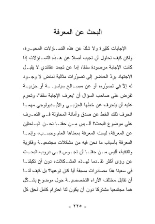 ‫ﺍﻟﺒﺤﺙ ﻋﻥ ﺍﻟﻤﻌﺭﻓﺔ‬
‫ﺍﻹﺠﺎﺒﺎﺕ ﻜﺜﻴﺭﺓ ﻭﻻ ﺸﻙ ﻋﻥ ﻫﺫﻩ ﺍﻟﺘﺴـﺎﺅﻻﺕ ﺍﻟﻤﺤ ‪‬ـﺭﺓ،‬
    ‫ﻴ‬                       ‫َ‬
                            ‫‪‬‬
‫ﻭﻟﻜﻥ ﻜﻴﻑ ﻨﺤﺎﻭل ﺃﻥ ﻨﺠﻴﺏ ﺃﺼﻼ ﻋﻥ ﻫـﺫﻩ ﺍﻟﺘﺴـﺎﺅﻻﺕ ﺇﺫﺍ‬
                      ‫ﹰ‬
‫ﻜﺎﻨﺕ ﺍﻹﺠﺎﺒﺔ ﻤﺭﺼﻭﺩﺓ ﺴﻠ ﹰﺎ، ﺇﻤﺎ ﻋﻥ ﺘﺠﻤﺩ ﻋﻘﺎﺌﺩﻱ ﻻ ﻴﻘﺒـل‬
                ‫‪‬‬       ‫ﻔ ‪‬‬
‫ﺍﻻﺠﺘﻬﺎﺩ ﻴﺭﺩ ﺍﻟﺤﺎﻀﺭ ﺇﻟﻰ ﺘﺼﻭﺭﺍﺕ ﻤﺜﺎﻟﻴﺔ ﻟﻤﺎﺽ ﻻ ﻭﺠـﻭﺩ‬
        ‫ٍ‬     ‫‪‬‬        ‫ُ‬
                       ‫‪‬‬              ‫ُ‬
                                      ‫‪‬‬
‫ﻟﻪ ﺇﻻ ﻓﻲ ﺘﺼﻭﺭﻩ، ﺃﻭ ﻋﻥ ﻤﺼـﺎﻟﺢ ﺴﻴﺎﺴ ‪‬ــﺔ ﺃﻭ ﺤﺯﺒ ‪‬ـﺔ‬
  ‫ﻴ‬           ‫ﻴ‬                      ‫ُ‬
                                     ‫‪‬‬      ‫ﱠ‬
‫ﺘﻔﺭﺽ ﻋﻠﻰ ﺼﺎﺤﺏ ﺍﻟﺴﺅﺍل ﺃﻥ "ﻴﻌﺭﻑ ﺍﻹﺠﺎﺒﺔ ﺴﻠ ﹰﺎ"، ﻭﺘﺤﺭﻡ‬
 ‫‪‬‬       ‫ﻔ‬
‫ﻋﻠﻴﻪ ﺃﻥ ﻴﻨﺤﺭﻑ ﻋﻥ ﺨﻁﻬﺎ ﺍﻟﺤﺯﺒـﻲ ﻭﺍﻷﻴـﺩﻴﻭﻟﻭﺠﻲ ﻤﻬﻤـﺎ‬
‫ﺍﻨﺤﺭﻑ ﺫﻟﻙ ﺍﻟﺨﻁ ﻋﻥ ﺼﺩﻕ ﻭﺃﻤﺎﻨﺔ ﺍﻟﻤﺤﺎﻭﻟﺔ ﻓـﻲ ﺍﻟﺘﻌـ ‪‬ﻑ‬
 ‫ﺭ‬
‫ﻋﻠﻰ ﻤﻭﻀﻭﻉ ﺍﻟﺒﺤﺙ؟ ﺃﻟـﻴﺱ ﻤـﻥ ﺤﻘﻨـﺎ ﻨﺤـﻥ ﺍﻟﺒـﺎﺤﺜﻴﻥ‬
‫ﻋﻥ ﺍﻟﻤﻌﺭﻓﺔ، ﻟﻴﺴﺕ ﺍﻟﻤﻌﺭﻓﺔ ﺒﻤﻌﻨﺎﻫﺎ ﺍﻟﻌﺎﻡ ﻭﺤﺴـﺏ، ﻭﺇﻨﻤـﺎ‬
‫ﺍﻟﻤﻌﺭﻓﺔ ﺒﺄﺴﺒﺎﺏ ﻤﺎ ﻨﺤﻥ ﻓﻴﻪ ﻤﻥ ﻤﺸﻜﻼﺕ ﻤﺠﺘﻤﻌ ‪‬ـﺔ ﻭﻓﻜﺭﻴﺔ‬
 ‫‪‬‬       ‫ﻴ‬
‫ﻭﺜﻘﺎﻓﻴﺔ، ﺃﻟﻴﺱ ﻤـﻥ ﺤﻘﻨـﺎ ﺃﻥ ﻨﺠـﻭﺱ ﻓـﻲ ﺩﺭﻭﺏ ﺍﻟﺒﺤـﺙ‬
                                          ‫‪‬‬
‫ﻋﻥ ﺭﺅﻯ ﺃﻜﺜﺭ ﺘﻘـﺩ ‪‬ﺎ ﻟﻬـﺫﻩ ﺍﻟﻤﺸـﻜﻼﺕ، ﺩﻭﻥ ﺃﻥ ﺘﻜﺒﻠﻨـﺎ‬
    ‫‪‬‬                           ‫‪‬ﻤ‬
‫ﻓﻲ ﺴﻌﻴﻨﺎ ﻫﺫﺍ ﻤﺼﺎﺩﺭﺍﺕ ﻤﺴﺒﻘﺔ ﺃ ‪‬ﺎ ﻜﺎﻥ ﻨﻭﻋﻬﺎ؟ ﺒل ﻜﻴﻑ ﻟﻨـﺎ‬
                        ‫ﻴ‬
‫ﺃﻥ ﻨﻘﺎﺒل ﻤﺨﺘﻠﻑ ﺍﻵﺭﺍﺀ ﺍﻟﺘﺨﺼﺼ ‪‬ـﺔ ﺤﻭل ﻤﻭﻀﻭﻉ ﻴﺸـﻜل‬
 ‫ﱢ‬                ‫ﻴ‬
‫ﻫ ‪‬ﺎ ﻤﺠﺘﻤﻌ ‪‬ﺎ ﻤﺸﺘﺭ ﹰﺎ ﺩﻭﻥ ﺃﻥ ﻴﻜﻭﻥ ﻟﻨﺎ ﺍﺤﺘﺭﺍﻡ ﻜﺎﻤل ﻟﺤﻕ ﻜل‬
                                    ‫ﻜ‬       ‫ﻴ‬        ‫ﻤ‬

                       ‫- ٥٢٢ -‬
 