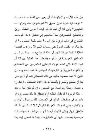 ‫ﻤﻥ ﻫﺫﻩ ﺍﻵﺭﺍﺀ ﻭﺍﻻﺠﺘﻬﺎﺩﺍﺕ ﺃﻥ ﻴﻌﺒﺭ ﻋﻥ ﻨﻔﺴﻪ ﻤـﺎ ﺩﺍﻤـﺕ‬
                   ‫‪‬‬
‫ﻻ ﺘﻭﺠﺩ ﻓﻴﻪ ﺸﺒﻬﺔ ﺘﺤﻴﺯ ﻤﺴﺒﻕ ﺇﻻ ﻟﻤﻭﻀﻭﻉ ﺒﺤﺜﻪ ﻭﺍﺠﺘﻬـﺎﺩﻩ‬
                      ‫ﱠ‬        ‫‪‬‬
‫ﺍﻟﻤﻨﻬﺠﻲ؟ ﻭﺃﻴﻥ ﻟﻨﺎ ﺃﻥ ﻨﺠﺩ ﺘﻠـﻙ ﺍﻟﺒﺎﻗـﺔ ﻤـﻥ ﺍﻟﻤﻔ ﱢــﺭﻴﻥ‬
     ‫ﻜ‬
‫ﻭﺍﻟﺒﺎﺤﺜﻴﻥ ﺍﻟﻤﻨﺼﺭﻓﻴﻥ ﺒﺠل ﻁﺎﻗﺎﺘﻬﻡ ﺇﻟﻰ ﺘﺤﻘﻴﻕ ﻫـﺫﺍ ﺍﻟﻬـﺩﻑ‬
                              ‫ﱢ‬
‫ﺍﻟﻁﻤﻭﺡ ﻓﻲ ﺩﺃﺏ ﺒﺭﻱﺀ ﻤﻥ ﺃ ‪‬ــﺔ ﻤﺼـﻠﺤﺔ ﺨﺎ ‪‬ــﺔ ﺃﻭ‬
      ‫ﺼ‬              ‫ﻴ‬
‫ﺤﺯﺒﻴﺔ، ﺃﻭ ﺘﻜﺒﻴل ﺃﻴﺩﻴﻭﻟﻭﺠﻲ ﻤﺴﺒﻕ، ﺍﻟﻠﻬﻡ ﺇﻻ ﻭﺍﺯ ‪‬ـﺎ ﻗﻴﻤ ‪‬ـﺎ‬
  ‫ﻴ‬       ‫ﱠ ﻋ‬                                       ‫‪‬‬
‫ﺃﺨﻼﻗ ‪‬ﺎ ﻨﺎﺒ ‪‬ﺎ ﻤﻥ ﺍﻨﺘﻤﺎﺌﻬﻡ ﺇﻟﻰ ﻫﺫﺍ ﺍﻟﻤﺠﺘﻤﻊ؛ ﻭﻤـﻥ ﹶـﻡ ﺇﻟـﻰ‬
     ‫ﺜ ‪‬‬                                    ‫ﻴ ﻌ‬
‫ﺍﻟﺠﻤﺎﻫﻴﺭ ﺍﻟﻌﺭﻴﻀﺔ ﻓﻲ ﺴﺎﺌﺭ ﻤﺠﺘﻤﻌﺎﺕ ﻫﺫﺍ ﺍﻟﻌﺎﻟﻡ؟ ﺃﻴﻥ ﻟﻨﺎ ﺃﻥ‬
‫ﻨﺠﺩ ﺍﻷﺩﺍﺓ ﺍﻟﺘﻲ ﺘﻀﻡ ﻫﺅﻻﺀ ﺍﻟﺒﺎﺤﺜﻴﻥ ﺍﻟﻤﺘﺠﺭﺩﻴﻥ ﻤﻥ ﺍﻟﻤﺼﺎﻟﺢ‬
              ‫‪‬‬                    ‫ُ‬
                                   ‫‪‬‬
‫ﻭﺍﻷﻫﻭﺍﺀ ﺍﻟﺤﺯﺒﻴﺔ ﺃﻭ ﺍﻟﺘﻭﺠﻬﺎﺕ ﺍﻟﺴﻴﺎﺴ ‪‬ـﺔ ﺍﻟﻤﺴـﺒﻘﺔ ﻭﻨﺤـﻥ‬
                 ‫ﻴ‬           ‫‪‬‬         ‫‪‬‬
‫ﺍﻟﺫﻴﻥ ﻻ ﻨﺠﺩ ﺼﺤﻴﻔﺔ ﺨﺎﻟﻴﺔ ﻤﻥ ﺘﻠﻙ ﺍﻟﻤﺼﺎﺩﺭﺍﺕ، ﺃﻭﻻ ﻴﺠـﺩﺭ‬
      ‫ﹰ‬
‫ﺒﻨﺎ ﺃﻥ ﻨﺼﻨﻊ ﻭﻨﺼﻭﻍ ﺒﺄﻨﻔﺴﻨﺎ ﻫـﺫﻩ ﺍﻷﺩﺍﺓ ﺍﻟﻤﺴﺘﻘﱠــﺔ ﻓﻜـ ‪‬ﺍ‬
 ‫ﺭ‬        ‫ﻠ‬
‫ﻭﺍﺠﺘﻬﺎ ‪‬ﺍ ﻭﺒﺤ ﹰﺎ ﻭﺘﻭﺍﺼﻼ ﻤﻊ ﺍﻟﺠﻤﻬﻭﺭ، ﺇﻥ ﻟﻡ ﻴﻜﻥ ﻟﻬﺎ – ﺒﻌﺩ‬
                                ‫ﹰ‬       ‫ﺜ‬      ‫ﺩ‬
‫– ﻫﺫﺍ ﺍﻟﻭﺠﻭﺩ؟ ﻗﺩ ﻴﻘﻭل ﻗﺎﺌل: ﺃﻭﻻ ﻴﺘﺤﻘﻕ ﺫﻟـﻙ ﺒﺼـﻭﺭﺓ ﺃﻭ‬
                     ‫ﹰ‬
‫ﺒﺄﺨﺭﻯ ﻓﻲ ﺼﻔﺤﺎﺕ ﺍﻟﺭﺃﻱ ﻓﻲ ﺍﻟﺼﺤﻑ ﺍﻟﻜﺒـﺭﻯ ﻜـﺎﻷﻫﺭﺍﻡ‬
‫ﻭﺍﻷﺨﺒﺎﺭ، ﻭﻓﻲ ﺍﻟﻤﺠﻼﺕ ﺍﻟﻌﺭﻴﻘﺔ ﻜﺎﻟﻬﻼل؟ ﻻ ﺸـﻙ ﺃﻥ ﺫﻟـﻙ‬
        ‫‪‬‬
        ‫َ‬
‫ﻤﺘﺤﻘﻕ ﻓﻴﻬﺎ. ﻭﻟﻜﻥ ﺍﻟﺜﺎﺒﺕ ﺃﻴ ‪‬ﺎ ﺃﻨﻬـﺎ ﻤﺭﺘﺒﻁـﺔ ﺒﺴﻴﺎﺴـﺎﺕ‬
                        ‫ﻀ‬
‫ﻤﺅﺴﺴﻴﺔ ﻴﺼﻌﺏ ﻋﻠﻴﻬﺎ ﺃﻥ ﺘﺘﺠﺎﻭﺯﻫﺎ، ﺒﻴﻨﻤﺎ ﻤﺎ ﻨﺴﻌﻰ ﺇﻟﻴﻪ ﻭﻤﺎ‬
                                                ‫‪‬‬


                       ‫- ٦٢٢ -‬
 