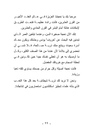 ‫ﻤﺭﺤ ‪‬ﺎ ﺒﻙ ﻴﺎ ﻨﻌﺠﺘﻨﺎ ﺍﻟﻌﺯﻴﺯﺓ ﻓـﻲ ﻋـﺎﻟﻡ ﺍﻟﻌﻘـﺩ ﺍﻷﺨﻴـﺭ‬
                                              ‫ﺒ‬
‫ﻤﻥ ﺍﻟﻘﺭﻥ ﺍﻟﻌﺸﺭﻴﻥ، ﻓﺄﻨﺕ ﺭﺍﺌﺩﺓ ﻋﻅﻴﻤـﺔ ﻓﺘﺤـﺕ ﺍﻟﻁﺭﻴـﻕ‬
     ‫ﻹﻤﻜﺎﻨﺎﺕ ﻫﺎﺌﻠﺔ ﺃﻤﺎﻡ ﺍﻟﺒﺸﺭ ﻓﻲ ﺍﻟﻘﺭﻥ ﺍﻟﺤﺎﺩﻱ ﻭﺍﻟﻌﺸﺭﻴﻥ.‬
‫ﺇﻨﻙ ﺍﻵﻥ ﻨﻌﺠﺔ ﺼﻐﻴﺭﺓ ﺍﻟﺴﻥ، ﻭﻋﻨﺩﻤﺎ ﺘﺒﻠﻐﻴﻥ ﺍﻟﻌﻤﺭ ﺍﻟـﺫﻱ‬
‫ﺘﺒﺩﺌﻴﻥ ﻓﻴﻪ ﺍﻟﺒﺤﺙ ﻋﻥ "ﺨﺭﻭﻑ" ﻴﺅﻨﺱ ﻭﺤﺸﺘﻙ ﻭﻴﻜﻭﻥ ﻤﻌـﻙ‬
      ‫‪‬‬
‫ﺃﺴﺭﺓ ﺴﻌﻴﺩﺓ، ﻭﻴﻨﺘﺞ ﻤﻨﻙ ﺫﺭ ‪‬ـﺔ ﺼـﺎﻟﺤﺔ، ﻓـﻼ ﺘﻨﺴـﻲ ﺃﻥ‬
                       ‫ﻴ‬
‫ﺘﺤﻀﺭﻱ ﺇﻟﻰ ﺒﻼﺩﻨﺎ ﻷﻥ ﻋﻨﺩﻨﺎ ﻤﻥ ﻫﺫﺍ ﺍﻟﺼﻨﻑ ﺍﻟﻜﺜﻴﺭ، ﻭﻜـل‬
‫ﻤﺎ ﺃﻭﺼﻴﻙ ﺒﻪ ﻫﻭ ﺃﻥ ﺘﻐﻁﻲ ﻨﻔﺴﻙ ﺠﻴ ‪‬ﺍ ﺤﻴﻥ ﺘﻜـﻭﻨﻴﻥ ﻓـﻲ‬
                 ‫ﺩ‬
                       ‫ﻟﺤﻅﺔ ﺍﻨﺴﺠﺎﻡ ﻤﻊ ﺨﺭﻭﻓﻙ ﺍﻟﻤﻔﻀل.‬
                         ‫‪‬‬
‫ﻓﺄﻨﺕ ﻨﻌﺠﺔ ﺃﺼﻴﻠﺔ ﻭﻜل ﺠﺭﺍﻡ ﻤﻥ ﺠﺴﻤﻙ ﻴﺴﺎﻭﻱ ﺜﻘﻠﻪ ﺫﻫ ‪‬ﺎ‬
 ‫ﺒ‬
                                                 ‫ﻭﺯﻴﺎﺩﺓ.‬
‫ﻭﻨﺤﻥ ﻻ ﻨﺭﻴﺩ ﻟﻙ ﺫﺭ ‪‬ـﺔ ﺸﻴﻁﺎﻨ ‪‬ـﺔ ﺒﻌﺩ ﻜل ﻫﺫﺍ ﺍﻟﺘﻌـﺏ‬
                    ‫ﻴ‬         ‫ﻴ‬
‫ﺍﻟﺫﻱ ﺒﺫﻟﻪ ﻋﻠﻤﺎﺀ ﺇﻨﺠﻠﻴﺯ ﺍﺴﻜﺘﻠﻨﺩﻴﻭﻥ ﺍﺴﺘﻌﻤﺎﺭﻴﻭﻥ ﻓﻲ ﺇﻨﺘﺎﺠﻙ!.‬




                       ‫- ٢٢ -‬
 