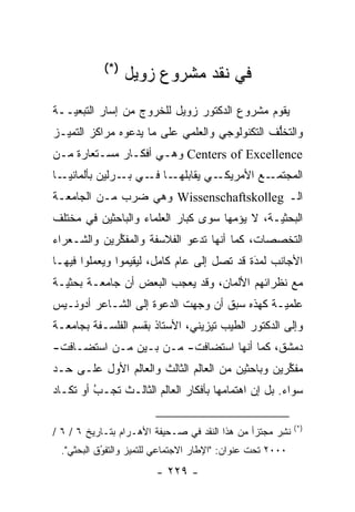 ‫)*(‬
                  ‫ﻓﻲ ﻨﻘﺩ ﻤﺸﺭﻭﻉ ﺯﻭﻴل‬
‫ﻴﻘﻭﻡ ﻤﺸﺭﻭﻉ ﺍﻟﺩﻜﺘﻭﺭ ﺯﻭﻴل ﻟﻠﺨﺭﻭﺝ ﻤﻥ ﺇﺴﺎﺭ ﺍﻟﺘﺒﻌ ‪‬ــﺔ‬
   ‫ﻴ‬
‫ﻭﺍﻟﺘﺨﻠﻑ ﺍﻟﺘﻜﻨﻭﻟﻭﺠﻲ ﻭﺍﻟﻌﻠﻤﻲ ﻋﻠﻰ ﻤﺎ ﻴﺩﻋﻭﻩ ﻤﺭﺍﻜﺯ ﺍﻟﺘﻤ ‪‬ـﺯ‬
  ‫ﻴ‬                                             ‫ﱡ‬
‫‪ Centers of Excellence‬ﻭﻫـﻲ ﺃﻓﻜـﺎﺭ ﻤﺴـﺘﻌﺎﺭﺓ ﻤـﻥ‬
‫ـﺎ‬‫ـﺎ ـﻲ ـﺭﻟﻴﻥ ﺒﺄﻟﻤﺎﻨﻴـ‬
                ‫ـﻲ ﻴﻘﺎﺒﻠﻬـ ﻓـ ﺒـ‬‫ـﻊ ﺍﻷﻤﺭﻴﻜـ‬‫ﺍﻟﻤﺠﺘﻤـ‬
‫ﺍﻟـ ‪ Wissenschaftskolleg‬ﻭﻫﻲ ﻀﺭﺏ ﻤـﻥ ﺍﻟﺠﺎﻤﻌـﺔ‬
‫ﺍﻟﺒﺤﺜ ‪‬ـﺔ، ﻻ ﻴﺅﻤﻬﺎ ﺴﻭﻯ ﻜﺒﺎﺭ ﺍﻟﻌﻠﻤﺎﺀ ﻭﺍﻟﺒﺎﺤﺜﻴﻥ ﻓﻲ ﻤﺨﺘﻠﻑ‬
                                      ‫‪‬‬        ‫ﻴ‬
‫ﺍﻟﺘﺨﺼﺼﺎﺕ، ﻜﻤﺎ ﺃﻨﻬﺎ ﺘﺩﻋﻭ ﺍﻟﻔﻼﺴﻔﺔ ﻭﺍﻟﻤﻔﻜﺭﻴﻥ ﻭﺍﻟﺸـﻌﺭﺍﺀ‬
             ‫ﱢ‬
‫ﺍﻷﺠﺎﻨﺏ ﻟﻤﺩﺓ ﻗﺩ ﺘﺼل ﺇﻟﻰ ﻋﺎﻡ ﻜﺎﻤل، ﻟﻴﻘﻴﻤﻭﺍ ﻭﻴﻌﻤﻠﻭﺍ ﻓﻴﻬـﺎ‬
                                            ‫‪‬‬
                                            ‫َ‬
‫ﻤﻊ ﻨﻅﺭﺍﺌﻬﻡ ﺍﻷﻟﻤﺎﻥ، ﻭﻗﺩ ﻴﻌﺠﺏ ﺍﻟﺒﻌﺽ ﺃﻥ ﺠﺎﻤﻌـﺔ ﺒﺤﺜ ‪‬ـﺔ‬
  ‫ﻴ‬
‫ﻋﻠﻤ ‪‬ـﺔ ﻜﻬﺫﻩ ﺴﺒﻕ ﺃﻥ ﻭﺠﻬﺕ ﺍﻟﺩﻋﻭﺓ ﺇﻟﻰ ﺍﻟﺸـﺎﻋﺭ ﺃﺩﻭﻨـﻴﺱ‬
                             ‫‪‬‬                ‫ﻴ‬
‫ﻭﺇﻟﻰ ﺍﻟﺩﻜﺘﻭﺭ ﺍﻟﻁﻴﺏ ﺘﻴﺯﻴﻨﻲ، ﺍﻷﺴﺘﺎﺫ ﺒﻘﺴﻡ ﺍﻟﻔﻠﺴـﻔﺔ ﺒﺠﺎﻤﻌـﺔ‬
‫ﺩﻤﺸﻕ، ﻜﻤﺎ ﺃﻨﻬﺎ ﺍﺴﺘﻀﺎﻓﺕ- ﻤـﻥ ﺒـﻴﻥ ‪‬ـﻥ ﺍﺴﺘﻀـﺎﻓﺕ-‬
          ‫ﻤ ‪‬‬
‫ﻤﻔﻜﺭﻴﻥ ﻭﺒﺎﺤﺜﻴﻥ ﻤﻥ ﺍﻟﻌﺎﻟﻡ ﺍﻟﺜﺎﻟﺙ ﻭﺍﻟﻌﺎﻟﻡ ﺍﻷﻭل ﻋﻠـﻰ ﺤـﺩ‬
‫‪‬‬                                                 ‫ﱢ‬
‫ﺴﻭﺍﺀ. ﺒل ﺇﻥ ﺍﻫﺘﻤﺎﻤﻬﺎ ﺒﺄﻓﻜﺎﺭ ﺍﻟﻌﺎﻟﻡ ﺍﻟﺜﺎﻟـﺙ ﺘﺠـﺏ ﺃﻭ ﺘﻜـﺎﺩ‬
         ‫‪‬‬
         ‫ُ‬

                                                           ‫)*(‬
‫ﻨﺸﺭ ﻤﺠﺘﺯﺃ ﻤﻥ ﻫﺫﺍ ﺍﻟﻨﻘﺩ ﻓﻲ ﺼـﺤﻴﻔﺔ ﺍﻷﻫـﺭﺍﻡ ﺒﺘـﺎﺭﻴﺦ ٦ / ٦ /‬
                                                     ‫ﹸِ‪‬‬
 ‫٠٠٠٢ ﺘﺤﺕ ﻋﻨﻭﺍﻥ: "ﺍﻹﻁﺎﺭ ﺍﻻﺠﺘﻤﺎﻋﻲ ﻟﻠﺘﻤﻴﺯ ﻭﺍﻟﺘﻔﻭﻕ ﺍﻟﺒﺤﺜﻲ".‬
           ‫ُ‬
           ‫‪‬‬       ‫‪‬‬
                        ‫- ٩٢٢ -‬
 