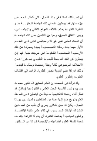 ‫ﺃﻥ ﺘﺠﺏ ﺘﻠﻙ ﺍﻟﺴﺎﺌﺩﺓ ﻓﻲ ﺒﻼﺩ ﺍﻟﺸﻤﺎل، ﺍﻟﺘﻲ ﺃﻟﻤﺎﻨﻴـﺎ ﻤﺤـﺽ‬
                                              ‫َ‬
                                              ‫‪‬‬
‫ﺠﺯﺀ ﻤﻨﻬﺎ. ﻓﻤﺎ ﻴﺒﺤﺜﻭﻥ ﻋﻨﻪ ﻓﻲ ﺘﻠﻙ ﺍﻟﺠﺎﻤﻌﺔ ﺍﻟﺒﺤﺜ ‪‬ــﺔ ﻫـﻭ‬
       ‫ﻴ‬
‫ﺍﻟﻨﻅﺭﺓ ﺍﻟﻨﻘﺩ ‪‬ـﺔ ﺒﺤﻜﻡ ﺍﺨﺘﻼﻑ ﺍﻟﻤﻭﻗﻊ ﺍﻟﺜﻘﺎﻓﻲ ﻭﺍﻻﺠﺘﻤـﺎﻋﻲ،‬
                                        ‫ﻴ‬
‫ﻭﻟﻴﺱ ﺍﻻﺘﻔﺎﻕ ﺍﻟﻤﺴﺒﻕ، ﻭﻋ ‪‬ﺎ ﻤﻥ ﺍﻟﻘﺎﺌﻤﻴﻥ ﻋﻠﻰ ﺘﻠﻙ ﺍﻟﺠﺎﻤﻌـﺔ‬
                              ‫ﻴ‬
‫ﺃﻥ ﺍﻟﺒﺤﺙ ﺍﻟﻌﻠﻤﻲ ﻨﻔﺱ ﻫﻭ ﻨﺘﺎﺝ ﻤﺠﺘﻤﻌﻲ ﺜﻘﺎﻓﻲ ﻓـﻲ ﺍﻟﻤﻘـﺎﻡ‬
‫ﺍﻷﻭل ﻤﻬﻤﺎ ﺒﺩﺕ ﺭﺤﻠﺘﻪ ﺍﻟﺘﺨﺼﺼ ‪‬ـﺔ ﺒﻌﻴﺩﺓ ﻭﻤﺠﺭﺩﺓ ﻋﻥ ﺘﻠﻙ‬
         ‫‪َ‬‬           ‫ﻴ‬
‫ﺍﻷﺭﻀ ‪‬ـﺔ ﺍﻟﻤﺠﺘﻤﻌ ‪‬ـﺔ ﺍﻟﺜﻘﺎﻓ ‪‬ـﺔ ﺍﻟﺘﻲ ﺨﺭﺠﺕ ﻤﻨﻬﺎ. ﻓﻬﻡ ﺇﺫﻥ‬
                          ‫ﻴ‬          ‫ﻴ‬           ‫ﻴ‬
‫ﻴﺒﺤﺜﻭﻥ ﻋﻥ ﺍﻟﻨﻘﺩ ﺍﻟﺸـﺎﺤﺫ ﻟﻠﺒﺤـﺙ ﺍﻟﻌﻠﻤـﻲ ﺼـﺩﻭ ‪‬ﺍ ﻋـﻥ‬
     ‫ﺭ‬
‫ﺍﻻﺨﺘﻼﻑ ﺍﻟﻤﻭﻀﻭﻋﻲ ﺜﻘﺎﻓﺔ ﻭﺒﻴﺌﺔ ﻭﻤﺠﺘﻤ ‪‬ﺎ ﻭﻨﻅﺎ ‪‬ـﺎ ﻗﻴﻤ ‪‬ـﺎ.‬
   ‫ﻴ‬       ‫ﻤ‬       ‫ﻌ‬
‫ﻭﺫﻟﻙ ﺇﺩﺭﺍ ﹰﺎ ﻤﻨﻬﻡ ﻷﻫﻤﻴﺔ ﺘﺠﺎﻭﺯ ﺍﻟﻁﺭﻴﻕ ﺍﻟﻭﺍﺤﺩ ﺇﻟﻰ ﺍﻜﺘﺸﺎﻑ‬
                                           ‫ﻜ‬
                                     ‫ﺍﻟﺤﻠﻭل، ﻭﺘﻁﻭﻴﺭ ﺍﻟﻌﻠﻭﻡ.‬
‫ﻭﻗﺩ ﻗﺭﺃﺕ ﻓﻲ ﺍﻟﺼﺤﻑ ﺃﻥ ﺍﻟﻌﺎﻟﻡ ﺍﻟﺼﺩﻴﻕ ﺍﻟـﺩﻜﺘﻭﺭ ﻤﺤﻤـﺩ‬
‫ﻴﺴﺭﻱ، ﺭﺌﻴﺱ ﺃﻜﺎﺩﻴﻤﻴﺔ ﺍﻟﺒﺤﺙ ﺍﻟﻌﻠﻤﻲ ﻭﺍﻟﺘﻜﻨﻭﻟﻭﺠﻴﺎ )ﺴﺎﺒ ﹰﺎ(. ﻗﺩ‬
      ‫ﻘ‬
‫ﺸﻜل ﺃﺜﻨﺎﺀ ﺭﺌﺎﺴﺘﻪ ﻟﻸﻜﺎﺩﻴﻤﻴﺔ – ﻟﺠﻨﺔ ﻤﻥ ﺍﻟﺒﺎﺤﺜﻴﻥ ﻓـﻲ ﻓﻠﺴـﻔﺔ‬
                               ‫‪‬‬                      ‫ﱠ‬
‫ﺍﻟﻌﻠﻡ ﻭﺘﺎﺭﻴﺦ ﻀﻡ ﺇﻟﻴﻬﺎ ﻋﺩ ‪‬ﺍ ﻤﻥ ﺍﻟﻤﺸﺘﻐﻠﻴﻥ ﻭﺍﻟﻤﻬﺘ ‪‬ـﻴﻥ ﺒﻬـﺫﺍ‬
         ‫ﻤ‬                      ‫ﺩ‬          ‫‪َ‬‬
‫ﺍﻟﻤﺠﺎل، ﻭﻜﺎﻥ ﻗﺩ ﺴﺒﻕ ﻟﻠﺩﻜﺘﻭﺭ ﻴﺴﺭﻱ ﺃﻥ ﻁﻠﺏ ﻤﻥ ﺍﻟﺼـﺩﻴﻕ‬
‫ﺍﻟﻤﺸﺘﺭﻙ ﺍﻷﺴﺘﺎﺫ ﺍﻟﺴﻴﺩ ﻴﺴﻴﻥ، ﻓﻲ ﻟﻘﺎﺀ ﻋﻠﻤﻲ ﺒﻜﻠﻴﺔ ﺍﻻﻗﺘﺼـﺎﺩ‬
‫ﻭﺍﻟﻌﻠﻭﻡ ﺍﻟﺴﻴﺎﺴ‪‬ـﺔ ﺒﺠﺎﻤﻌﺔ ﺍﻟﻘﺎﻫﺭﺓ، ﺃﻥ ﻴﻘﺩﻡ ﻟﻪ ﺍﻗﺘﺭﺍ ‪‬ﺎ ﺒﺈﻨﺸـﺎﺀ‬
         ‫ﺤ‬           ‫‪‬‬                        ‫ﻴ‬
‫ﺸﻌﺒﺔ ﻟﻔﻠﺴﻔﺔ ﺍﻟﻌﻠﻡ ﻭﺍﺠﺘﻤﺎﻋﻴﺘﻪ ﺒﺎﻷﻜﺎﺩﻴﻤﻴﺔ ﺇﺩﺭﺍ ﹰﺎ ﻤﻥ ﺍﻟـﺩﻜﺘﻭﺭ‬
             ‫ﻜ‬       ‫‪‬‬           ‫‪‬‬

                         ‫- ٠٣٢ -‬
 