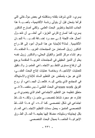 ‫ﻴﺴﺭﻱ- ﺍﻟﺫﻱ ﺸﺭﻓﺕ ﺒﻠﻘﺎﺌﻪ ﻭﻤﻨﺎﻗﺸﺘﻪ ﻓﻲ ﺒﻌﺽ ﻤﺅﻟـﻔﺎﺘﻲ ﺍﻟﺘﻲ‬
          ‫ﱠ‬
‫ﻗﺭﺃﻫﺎ ﺒﺈﻤﻌﺎﻥ ﻗﺒل ﺃﻥ ﻴﺘﻭﻟﻰ ﺭﺌﺎﺴﺔ ﺍﻷﻜﺎﺩﻴﻤﻴﺔ- ﺒﺄﻫ ‪‬ـ‪‬ـﺔ ﻫﺫﺍ‬
      ‫ﻤ ﻴ‬                       ‫ﱠ‬
‫ﺍﻟﺠﺎﻨﺏ ﻟﺘﻨﺸﻴﻁ ﻭﺘﻁﻭﻴﺭ ﺍﻟﺒﺤﺙ ﺍﻟﻌﻠﻤﻲ. ﻭﻟﻜﻨﻲ ﺃﺼﺎﺭﺡ ﺍﻟﺩﻜﺘﻭﺭ‬
‫ﻴﺴﺭﻱ، ﻜﻤﺎ ﺃﺼﺎﺭﺡ ﻗﺎﺭﺌﻲ ﺍﻟﻌﺯﻴﺯ، ﺃﻨﻲ ﺃﺨﺸـﻰ ﺃﻥ ﺘﺘﺤـﻭل‬
 ‫‪‬‬
 ‫َ‬
‫ﺃﻋﻤﺎل ﻫﺫﻩ ﺍﻟﻠﺠﻨﺔ ﺇﻟـﻰ ﻤﺠـ ‪‬ﺩ ﺇﻀـﺎﻓﺔ ﻜ ‪‬ـ‪‬ــﺔ ﻟﻠﺠـﺎﻥ‬
          ‫ﻤ ﻴ‬           ‫ﺭ‬
‫ﺍﻷﻜﺎﺩﻴﻤﻴﺔ.. ﻟﻤﺎﺫﺍ؟ ﻟﻺﺠﺎﺒﺔ ﻋﻥ ﻫﺫﺍ ﺍﻟﺴﺅﺍل ﺃﻋﻭﺩ ﺇﻟﻰ ﺍﻗﺘـﺭﺍﺡ‬
‫ﺍﻟﺩﻜﺘﻭﺭ ﺯﻭﻴل ﺍﻟﻤﺴﺘﻌﺎﺭ ﻤﻥ ﺍﻟﻤﺠﺘﻤﻌﺎﺕ ﺍﻟﻐﺭﺒ‪‬ــﺔ ﺍﻟﻤﺘﻘ ‪‬ﻤـﺔ،‬
    ‫ﺩ‬          ‫ﻴ‬
‫ﻭﻫﻭ ﺇﻨﺸﺎﺀ ﻤﺭﻜﺯ ﻟﻠﺘﻤﻴﺯ ﻭﺍﻟﺘﻔﻭﻕ ﺍﻟﺒﺤﺜﻲ، ﻭﺍﻟﺩﻜﺘﻭﺭ ﺯﻭﻴل ﻨﻔﺴﻪ‬
                            ‫ُ‬
                            ‫‪‬‬       ‫‪‬‬
‫ﻴﻌﻠﻡ ﺃﻥ ﺍﻟﺘﻤﻴﺯ ﺍﻟﺤﻘﻴﻘﻲ ﻓﻲ ﺍﻟﻤﺠﺘﻤﻌﺎﺕ ﺍﻟﻐﺭﺒ‪‬ـﺔ ﺍﻟﻤﺘﻘ ‪‬ﻤﺔ ﻴﺭﺠﻊ‬
       ‫ﺩ‬         ‫ﻴ‬                            ‫‪‬‬
‫ﺇﻟﻰ ﺍﺭﺘﻔﺎﻉ ﻤﺴﺘﻭﻯ ﺍﻟﺘﻨﻅـﻴﻡ ﺍﻻﺠﺘﻤـﺎﻋﻲ ﺍﻟﻤﺘﻤ‪‬ـﺯ ﻭﺍﻟـﺩﻗﻴﻕ‬
           ‫ﻴ‬
‫ﻟﻠﻌﻤﻠﻴﺎﺕ ﺍﻹﻨﺘﺎﺠ‪‬ـﺔ، ﻭﺒﺨﺎﺼﺔ ﻋﻤﻠﻴﺎﺕ ﺇﻨﺘﺎﺝ ﺍﻟﺒﺤﺙ ﺍﻟﻌﻠﻤـﻲ،‬
                             ‫‪‬‬        ‫ﻴ‬
‫ﺍﻟﺫﻱ ﻫﻭ ﺠﺯﺀ ﻴﺘﻤﺨﺽ ﻋﻥ ﺍﻟﺘﻨﻅﻴﻡ ﺍﻟﺴﺎﺌﺩ ﻟﻺﻨﺘﺎﺝ ﻭﺍﻻﺴﺘﻬﻼﻙ‬
                                   ‫ﱠ‬
‫ﻓﻲ ﺍﻟﻤﺠﺘﻤﻊ ﺍﻟﺫﻱ ﻴﻨﺘﻤﻲ ﺇﻟﻴـﻪ. ﻓﺎﻟﻌﻤـل ﺍﻟﺠﻤـﺎﻋﻲ، ﺃﻭ ﺭﻭﺡ‬
‫ﺍﻟﻔﺭﻴﻕ ‪ team work‬ﻓﻲ ﺍﻟﺒﺤﺙ ﺍﻟﻌﻠﻤﻲ ﻟـﻴﺱ ﻤﻨﻔﺼـﻼ ﻓـﻲ‬
    ‫ﹰ‬
‫ﻤﻨﻁﻕ ﺘﻨﻅﻴﻤﻪ ﻋﻥ ﺍﻟﺘﻨﻅﻴﻡ ﺍﻻﺠﺘﻤﺎﻋﻲ ﺍﻟﻌﺎﻡ ﺍﻟﺫﻱ ﻴﻨﻀﻭﻱ ﻓـﻲ‬
‫ﺇﻁﺎﺭﻩ، ﻫﻭ ﻤﺠ ‪‬ﺩ ﻨﺸﺎﻁ ﺘﺨﺼﺼـﻲ ﻤﺘﻤ‪‬ـﺯ، ﻭﻟﻜﻨـﻪ ﻨﺸـﺎﻁ‬
                ‫ﻴ‬                 ‫ﺭ‬
‫ﺍﺠﺘﻤﺎﻋﻲ ﻓﻲ ﺸﻜل ﺘﺨﺼﺼﻲ. ﻜﻤﺎ ﺃﻨـﻪ- ﺃﻱ ﻫـﺫﺍ ﺍﻟﻨﺸـﺎﻁ‬
‫ﺍﻟﺘﺨﺼﺼﻲ ﺍﻟﻤﺘﻤﻴﺯ- ﻴﺤﻤل ﺴﻤﺎﺕ ﺍﻟﺘﻨﻅﻴﻡ ﺍﻻﺠﺘﻤـﺎﻋﻲ ﺍﻟﻌـﺎﻡ‬
                                     ‫‪‬‬
‫ﺒﻜل ﺇﻴﺠﺎﺒﻴﺎﺘﻪ ﻭﺴﻠﺒﻴﺎﺘﻪ، ﻤﻀﺎ ﹰﺎ ﺇﻟﻴﻬﺎ ﺒﻁﺒﻴﻌـﺔ ﺍﻟﺤـﺎل ﺍﻟﻁـﺭﻕ‬
                             ‫ﻓ‬         ‫‪‬‬        ‫‪‬‬
             ‫ﺍﻹﺠﺭﺍﺌ‪‬ـﺔ ﺍﻟﺨﺎ ‪‬ـﺔ ﺒﻤﺠﺎل ﺍﻟﺒﺤﺙ ﺍﻟﺘﺨﺼﺼﻲ.‬
                                    ‫ﺼ‬        ‫ﻴ‬

                        ‫- ١٣٢ -‬
 