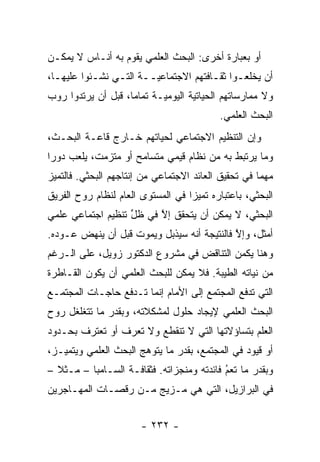 ‫ﺃﻭ ﺒﻌﺒﺎﺭﺓ ﺃﺨﺭﻯ: ﺍﻟﺒﺤﺙ ﺍﻟﻌﻠﻤﻲ ﻴﻘﻭﻡ ﺒﻪ ﺃﻨـﺎﺱ ﻻ ﻴﻤﻜـﻥ‬
‫ﺃﻥ ﻴﺨﻠﻌـﻭﺍ ﺜﻘـﺎﻓﺘﻬﻡ ﺍﻻﺠﺘﻤﺎﻋﻴــﺔ ﺍﻟﺘـﻲ ﻨﺸـﺌﻭﺍ ﻋﻠﻴﻬـﺎ،‬
  ‫ـ‬        ‫ـ‬    ‫ـ‬      ‫‪‬ـ‬             ‫ـ ـ‬
‫ﻭﻻ ﻤﻤﺎﺭﺴﺎﺘﻬﻡ ﺍﻟﺤﻴﺎﺘﻴﺔ ﺍﻟﻴﻭﻤ ‪‬ـﺔ ﺘﻤﺎ ‪‬ﺎ، ﻗﺒل ﺃﻥ ﻴﺭﺘﺩﻭﺍ ﺭﻭﺏ‬
                    ‫ﻤ‬       ‫ﻴ‬        ‫‪‬‬
                                           ‫ﺍﻟﺒﺤﺙ ﺍﻟﻌﻠﻤﻲ.‬
‫ﻭﺇﻥ ﺍﻟﺘﻨﻅﻴﻡ ﺍﻻﺠﺘﻤﺎﻋﻲ ﻟﺤﻴﺎﺘﻬﻡ ﺨـﺎﺭﺝ ﻗﺎﻋـﺔ ﺍﻟﺒﺤـﺙ،‬
‫ﻭﻤﺎ ﻴﺭﺘﺒﻁ ﺒﻪ ﻤﻥ ﻨﻅﺎﻡ ﻗﻴﻤﻲ ﻤﺘﺴﺎﻤﺢ ﺃﻭ ﻤﺘﺯﻤﺕ، ﻴﻠﻌﺏ ﺩﻭ ‪‬ﺍ‬
 ‫ﺭ‬
‫ﻤﻬ ‪‬ﺎ ﻓﻲ ﺘﺤﻘﻴﻕ ﺍﻟﻌﺎﺌﺩ ﺍﻻﺠﺘﻤﺎﻋﻲ ﻤﻥ ﺇﻨﺘﺎﺠﻬﻡ ﺍﻟﺒﺤﺜﻲ. ﻓﺎﻟﺘﻤﻴﺯ‬
 ‫‪‬‬                                                   ‫ﻤ‬
‫ﺍﻟﺒﺤﺜﻲ، ﺒﺎﻋﺘﺒﺎﺭﻩ ﺘﻤﻴ ‪‬ﺍ ﻓﻲ ﺍﻟﻤﺴﺘﻭﻯ ﺍﻟﻌﺎﻡ ﻟﻨﻅﺎﻡ ﺭﻭﺡ ﺍﻟﻔﺭﻴﻕ‬
                                   ‫‪‬ﺯ‬
‫ﺍﻟﺒﺤﺜﻲ، ﻻ ﻴﻤﻜﻥ ﺃﻥ ﻴﺘﺤﻘﻕ ﺇﻻ ﻓﻲ ﻅل ﺘﻨﻅﻴﻡ ﺍﺠﺘﻤﺎﻋﻲ ﻋﻠﻤﻲ‬
                   ‫ﱢ‬     ‫ﱠ‬
‫ﺃﻤﺜل، ﻭﺇﻻ ﻓﺎﻟﻨﺘﻴﺠﺔ ﺃﻨﻪ ﺴﻴﺫﺒل ﻭﻴﻤﻭﺕ ﻗﺒل ﺃﻥ ﻴﻨﻬﺽ ﻋـﻭﺩﻩ.‬
                                            ‫ﱠ‬
‫ﻭﻫﻨﺎ ﻴﻜﻤﻥ ﺍﻟﺘﻨﺎﻗﺽ ﻓﻲ ﻤﺸﺭﻭﻉ ﺍﻟﺩﻜﺘﻭﺭ ﺯﻭﻴل، ﻋﻠﻰ ﺍﻟـﺭﻏﻡ‬
‫ﻤﻥ ﻨﻴﺎﺘﻪ ﺍﻟﻁﻴﺒﺔ. ﻓﻼ ﻴﻤﻜﻥ ﻟﻠﺒﺤﺙ ﺍﻟﻌﻠﻤﻲ ﺃﻥ ﻴﻜﻭﻥ ﺍﻟﻘـﺎﻁﺭﺓ‬
                                         ‫‪‬‬       ‫‪‬‬
‫ﺍﻟﺘﻲ ﺘﺩﻓﻊ ﺍﻟﻤﺠﺘﻤﻊ ﺇﻟﻰ ﺍﻷﻤﺎﻡ ﺇﻨﻤﺎ ﺘـﺩﻓﻊ ﺤﺎﺠـﺎﺕ ﺍﻟﻤﺠﺘﻤـﻊ‬
‫ﺍﻟﺒﺤﺙ ﺍﻟﻌﻠﻤﻲ ﻹﻴﺠﺎﺩ ﺤﻠﻭل ﻟﻤﺸﻜﻼﺘﻪ، ﻭﺒﻘﺩﺭ ﻤﺎ ﺘﺘﻐﻠﻐل ﺭﻭﺡ‬
‫ﺍﻟﻌﻠﻡ ﺒﺘﺴﺎﺅﻻﺘﻬﺎ ﺍﻟﺘﻲ ﻻ ﺘﻨﻘﻁﻊ ﻭﻻ ﺘﻌﺭﻑ ﺃﻭ ﺘﻌﺘﺭﻑ ﺒﺤـﺩﻭﺩ‬
‫ﺃﻭ ﻗﻴﻭﺩ ﻓﻲ ﺍﻟﻤﺠﺘﻤﻊ، ﺒﻘﺩﺭ ﻤﺎ ﻴﺘﻭﻫﺞ ﺍﻟﺒﺤﺙ ﺍﻟﻌﻠﻤﻲ ﻭﻴﺘﻤ ‪‬ـﺯ،‬
   ‫ﻴ‬                    ‫‪‬‬
‫ﻭﺒﻘﺩﺭ ﻤﺎ ﺘﻌﻡ ﻓﺎﺌﺩﺘﻪ ﻭﻤﻨﺠﺯﺍﺘﻪ. ﻓﺜﻘﺎﻓـﺔ ﺍﻟﺴـﺎﻤﺒﺎ – ﻤـﺜﻼ –‬
  ‫ﹰ‬                                        ‫ُ‬
                                           ‫‪‬‬
‫ﻓﻲ ﺍﻟﺒﺭﺍﺯﻴل، ﺍﻟﺘﻲ ﻫﻲ ﻤـﺯﻴﺞ ﻤـﻥ ﺭﻗﺼـﺎﺕ ﺍﻟﻤﻬـﺎﺠﺭﻴﻥ‬


                       ‫- ٢٣٢ -‬
 