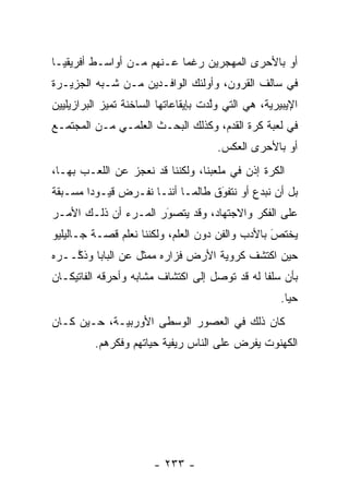 ‫ﺃﻭ ﺒﺎﻷﺤﺭﻯ ﺍﻟﻤﻬﺠﺭﻴﻥ ﺭﻏ ‪‬ﺎ ﻋـﻨﻬﻡ ﻤـﻥ ﺃﻭﺍﺴـﻁ ﺃﻓﺭﻴﻘﻴـﺎ‬
                           ‫ﻤ‬       ‫‪‬‬
‫ﻓﻲ ﺴﺎﻟﻑ ﺍﻟﻘﺭﻭﻥ، ﻭﺃﻭﻟﺌﻙ ﺍﻟﻭﺍﻓـﺩﻴﻥ ﻤـﻥ ﺸـﺒﻪ ﺍﻟﺠﺯﻴـﺭﺓ‬
‫ﺍﻹﻴﺒﻴﺭﻴﺔ، ﻫﻲ ﺍﻟﺘﻲ ﻭﻟﺩﺕ ﺒﺈﻴﻘﺎﻋﺎﺘﻬﺎ ﺍﻟﺴﺎﺨﻨﺔ ﺘﻤﻴﺯ ﺍﻟﺒﺭﺍﺯﻴﻠﻴﻴﻥ‬
             ‫‪‬‬                        ‫ﱠ‬
‫ﻓﻲ ﻟﻌﺒﺔ ﻜﺭﺓ ﺍﻟﻘﺩﻡ، ﻭﻜﺫﻟﻙ ﺍﻟﺒﺤـﺙ ﺍﻟﻌﻠﻤـﻲ ﻤـﻥ ﺍﻟﻤﺠﺘﻤـﻊ‬
                                       ‫ﺃﻭ ﺒﺎﻷﺤﺭﻯ ﺍﻟﻌﻜﺱ.‬
‫ﺍﻟﻜﺭﺓ ﺇﺫﻥ ﻓﻲ ﻤﻠﻌﺒﻨﺎ، ﻭﻟﻜﻨﻨﺎ ﻗﺩ ﻨﻌﺠﺯ ﻋﻥ ﺍﻟﻠﻌـﺏ ﺒﻬـﺎ،‬
‫ﺒل ﺃﻥ ﻨﺒﺩﻉ ﺃﻭ ﻨﺘﻔﻭﻕ ﻁﺎﻟﻤـﺎ ﺃﻨﻨـﺎ ﻨﻔـﺭﺽ ﻗﻴـﻭﺩﺍ ﻤﺴـﺒﻘﺔ‬
        ‫‪‬‬                         ‫َ‬
                                  ‫‪‬‬
‫ﻋﻠﻰ ﺍﻟﻔﻜﺭ ﻭﺍﻻﺠﺘﻬﺎﺩ، ﻭﻗﺩ ﻴﺘﺼﻭﺭ ﺍﻟﻤـﺭﺀ ﺃﻥ ﺫﻟـﻙ ﺍﻷﻤـﺭ‬
                      ‫‪َ‬‬
‫ﻴﺨﺘﺹ ﺒﺎﻷﺩﺏ ﻭﺍﻟﻔﻥ ﺩﻭﻥ ﺍﻟﻌﻠﻡ، ﻭﻟﻜﻨﻨﺎ ﻨﻌﻠﻡ ﻗﺼـﺔ ﺠـﺎﻟﻴﻠﻴﻭ‬
                                                 ‫َ‬
                                                 ‫‪‬‬
‫ﺤﻴﻥ ﺍﻜﺘﺸﻑ ﻜﺭﻭﻴﺔ ﺍﻷﺭﺽ ﻓﺯﺍﺭﻩ ﻤﻤﺜل ﻋﻥ ﺍﻟﺒﺎﺒﺎ ﻭﺫ ﱠــﺭﻩ‬
    ‫ﻜ‬                               ‫‪‬‬
‫ﺒﺄﻥ ﺴﻠ ﹰﺎ ﻟﻪ ﻗﺩ ﺘﻭﺼل ﺇﻟﻰ ﺍﻜﺘﺸﺎﻑ ﻤﺸﺎﺒﻪ ﻭﺃﺤﺭﻗﻪ ﺍﻟﻔﺎﺘﻴﻜـﺎﻥ‬
                                    ‫‪‬‬          ‫ﻔ‬
                                                      ‫ﺤ ‪‬ﺎ.‬
                                                        ‫ﻴ‬
‫ﻜﺎﻥ ﺫﻟﻙ ﻓﻲ ﺍﻟﻌﺼﻭﺭ ﺍﻟﻭﺴﻁﻰ ﺍﻷﻭﺭﺒ ‪‬ـﺔ، ﺤـﻴﻥ ﻜـﺎﻥ‬
             ‫ﻴ‬
          ‫ﺍﻟﻜﻬﻨﻭﺕ ﻴﻔﺭﺽ ﻋﻠﻰ ﺍﻟﻨﺎﺱ ﺭﻴﻔﻴﺔ ﺤﻴﺎﺘﻬﻡ ﻭﻓﻜﺭﻫﻡ.‬
                          ‫‪‬‬




                        ‫- ٣٣٢ -‬
 