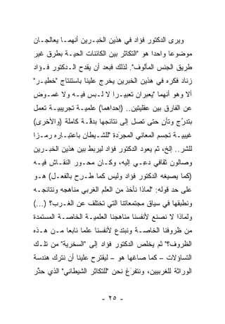 ‫ﻭﻴﺭﻯ ﺍﻟﺩﻜﺘﻭﺭ ﻓﺅﺍﺩ ﻓﻲ ﻫﺫﻴﻥ ﺍﻟﺨﺒـﺭﻴﻥ ﺃﻨﻬﻤـﺎ ﻴﻌﺎﻟﺠـﺎﻥ‬
‫ﻤﻭﻀﻭ ‪‬ﺎ ﻭﺍﺤ ‪‬ﺍ ﻫﻭ "ﺍﻟﺘﻜﺎﺜﺭ ﺒﻴﻥ ﺍﻟﻜﺎﺌﻨﺎﺕ ﺍﻟﺤ ‪‬ـﺔ ﺒﻁﺭﻕ ﻏﻴﺭ‬
           ‫ﻴ‬                               ‫ﺩ‬      ‫ﻋ‬
‫ﻁﺭﻴﻕ ﺍﻟﺠﻨﺱ ﺍﻟﻤﺄﻟﻭﻑ". ﻟﺫﻟﻙ ﻓﺒﻌﺩ ﺃﻥ ﻴﻘﺩﺡ ﺍﻟـﺩﻜﺘﻭﺭ ﻓـﺅﺍﺩ‬
‫ﺯﻨﺎﺩ ﻓﻜﺭﻩ ﻓﻲ ﻫﺫﻴﻥ ﺍﻟﺨﺒﺭﻴﻥ ﻴﺨﺭﺝ ﻋﻠﻴﻨﺎ ﺒﺎﺴﺘﻨﺘﺎﺝ "ﺨﻁﻴـﺭ"‬
‫ﺃﻻ ﻭﻫﻭ ﺃﻨﻬﻤﺎ "ﻴﻌﺒﺭﺍﻥ ﺘﻌﺒﻴـ ‪‬ﺍ ﻻ ﻟـﺒﺱ ﻓﻴـﻪ ﻭﻻ ﻏﻤـﻭﺽ‬
                      ‫ﺭ‬          ‫‪‬‬
‫ﻋﻥ ﺍﻟﻔﺎﺭﻕ ﺒﻴﻥ ﻋﻘﻠﻴﺘﻴﻥ.. )ﺇﺤﺩﺍﻫﻤﺎ( ﻋﻠﻤ ‪‬ـﺔ ﺘﺠﺭﻴﺒ ‪‬ـﺔ ﺘﻌﻤل‬
       ‫ﻴ‬         ‫ﻴ‬
‫ﺒﺘﺩﺭﺝ ﻭﺘﺄﻥ ﺤﺘﻰ ﺘﺼل ﺇﻟﻰ ﻨﺘﺎﺌﺠﻬﺎ ﺒﺩﻗـﺔ ﻜﺎﻤﻠﺔ )ﻭﺍﻷﺨﺭﻯ(‬
                 ‫ﱠ‬                       ‫ٍ‬     ‫ُ‬
                                               ‫‪‬‬
‫ﻏﻴﺒ ‪‬ـﺔ ﺘﺠﺴﻡ ﺍﻟﻤﻌﺎﻨﻲ ﺍﻟﻤﺠﺭﺩﺓ "ﻟﻠﺸـﻴﻁﺎﻥ ﺒﺎﻋﺘﺒـﺎﺭﻩ ﺭﻤـ ‪‬ﺍ‬
 ‫ﺯ‬                           ‫َ‬
                             ‫‪‬‬              ‫‪‬‬     ‫ﻴ‬
‫ﻟﻠﺸﺭ.. ﺇﻟﺦ، ﺜﻡ ﻴﻌﻭﺩ ﺍﻟﺩﻜﺘﻭﺭ ﻓﺅﺍﺩ ﻟﻴﺭﺒﻁ ﺒﻴﻥ ﻫﺫﻴﻥ ﺍﻟﺨﺒـﺭﻴﻥ‬
                                          ‫ﹸ‪‬‬        ‫‪‬‬
‫ﻭﺼﺎﻟﻭﻥ ﺜﻘﺎﻓﻲ ﺩﻋـﻲ ﺇﻟﻴﻪ، ﻭﻜـﺎﻥ ﻤﺤـﻭﺭ ﺍﻟﻨﻘـﺎﺵ ﻓﻴـﻪ‬
                                 ‫‪ِ‬‬
‫)ﻜﻤﺎ ﻴﺼﻴﻐﻪ ﺍﻟﺩﻜﺘﻭﺭ ﻓﺅﺍﺩ ﻭﻟﻴﺱ ﻜﻤﺎ ﹸـﺭﺡ ﺒﺎﻟﻔﻌـل( ﻫـﻭ‬
             ‫ﻁ ِ‪‬‬
‫ﻋﻠﻰ ﺤﺩ ﻗﻭﻟﻪ: "ﻟﻤﺎﺫﺍ ﻨﺄﺨﺫ ﻤﻥ ﺍﻟﻌﻠﻡ ﺍﻟﻐﺭﺒﻲ ﻤﻨﺎﻫﺠﻪ ﻭﻨﺘﺎﺌﺠـﻪ‬
                                                  ‫‪‬‬
‫ﻭﻨﻁﺒﻘﻬﺎ ﻓﻲ ﺴﻴﺎﻕ ﻤﺠﺘﻤﻌﺎﺘﻨﺎ ﺍﻟﺘﻲ ﺘﺨﺘﻠﻑ ﻋﻥ ﺍﻟﻐـﺭﺏ؟ )...(‬
                                                 ‫‪‬‬
‫ﻭﻟﻤﺎﺫﺍ ﻻ ﻨﺼﻨﻊ ﻷﻨﻔﺴﻨﺎ ﻤﻨﺎﻫﺠﻨﺎ ﺍﻟﻌﻠﻤ ‪‬ـﺔ ﺍﻟﺨﺎ ‪‬ـﺔ ﺍﻟﻤﺴﺘﻤﺩﺓ‬
           ‫ﺼ‬        ‫ﻴ‬
‫ﻤﻥ ﻅﺭﻭﻓﻨﺎ ﺍﻟﺨﺎ ‪‬ـﺔ ﻭﻨﺒﺘﺩﻉ ﻷﻨﻔﺴﻨﺎ ﻋﻠﻤﺎ ﻨﺎﺒ ‪‬ﺎ ﻤـﻥ ﻫـﺫﻩ‬
          ‫‪ ‬ﻌ‬                        ‫ﺼ‬
‫ﺍﻟﻅﺭﻭﻑ؟" ﺜﻡ ﻴﺨﻠﺹ ﺍﻟﺩﻜﺘﻭﺭ ﻓﺅﺍﺩ ﺇﻟﻰ "ﺍﻟﺴﺨﺭﻴﺔ" ﻤﻥ ﺘﻠـﻙ‬
                                        ‫ﹸ‪‬‬
‫ﺍﻟﺘﺴﺎﺅﻻﺕ – ﻜﻤﺎ ﺼﺎﻏﻬﺎ ﻫﻭ – ﻟﻴﻘﺘﺭﺡ ﻋﻠﻴﻨﺎ ﺃﻥ ﻨﺘﺭﻙ ﻫﻨﺩﺴﺔ‬
‫ﺍﻟﻭﺭﺍﺜﺔ ﻟﻠﻐﺭﺒﻴﻴﻥ، ﻭﻨﺘﻔﺭﻍ ﻨﺤﻥ "ﻟﻠﺘﻜﺎﺜﺭ ﺍﻟﺸﻴﻁﺎﻨﻲ" ﺍﻟﺫﻱ ﺤﺫﺭ‬
 ‫ﱠ‬                               ‫َ‬
                                 ‫‪‬‬


                        ‫- ٥٢ -‬
 