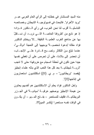 ‫ﻤﻨﻪ ﺍﻟﺴﻴﺩ ﺍﻟﻤﺴﺘﺸﺎﺭ ﻓﻲ ﺨﻁﺎﺒﻪ ﺇﻟﻰ ﺍﻟﺭﺃﻱ ﺍﻟﻌﺎﻡ ﺍﻟﻌﺭﺒﻲ ﻋﺒـﺭ‬
‫"ﺒﺭﻴﺩ ﺍﻷﻫﺭﺍﻡ". ﻓﺎﻟﺒﺤﺙ ﻓﻲ ﻓﺴﻴﻭﻟﻭﺠ ‪‬ـﺔ ﺍﻟﺸﻴﻁﺎﻥ ﻭﺨﺼﺎﺌﺼﻪ‬
                  ‫ﻴ‬
‫ﺍﻟﺘﻨﺎﺴﻠ ‪‬ـﺔ ﺃﻗﺭﺏ ﻟﻨﺎ ﻨﺤﻥ ﺍﻟﻌﺭﺏ، ﻓﻲ ﺭﺃﻱ ﺍﻟـﺩﻜﺘﻭﺭ ﻓـﺅﺍﺩ؛‬
                                             ‫ﻴ‬
‫ﺇﺫ ﻫﻭ ﻨﺎﺒﻊ ﻤﻥ "ﻅﺭﻭﻓﻨﺎ ﺍﻟﺨﺎ ‪‬ـﺔ ﺍﻟﺘـﻲ ﻨﺭﻴـﺩ ﺃﻥ ﻨﺴـﺘﻘل‬
‫ﱠ‬                       ‫ﺼ‬
‫ﺒﻬﺎ ﻋﻥ ﻤﻨﺎﻫﺞ ﺍﻟﻐﺭﺏ ﺍﻟﻌﻠﻤ ‪‬ـﺔ ﺍﻟﺩﻗﻴﻘﺔ...!!" ﻭﻴﺨﺘﺘﻡ ﺍﻟﺩﻜﺘﻭﺭ‬
                               ‫ﻴ‬
‫ﻓﺅﺍﺩ ﻤﻘﺎﻟﻪ "ﺒﺩﻋﻭﺓ ﺸﺨﺼ ‪‬ـﺔ" ﻴﻭﺠﻬﻬﺎ ﺇﻟﻰ ﺍﻟﻨﻌﺠﺔ "ﺩﻭﻟﻠـﻲ"،‬
                        ‫‪‬‬      ‫ﻴ‬
‫ﻋﻨﺩﻤﺎ ﺘﺒﻠﻎ ﺴﻥ ﺍﻟﺘﻜﺎﺜﺭ ﻭﺘﺼـﺒﺢ ﻗـﺎﺩﺭﺓ ﻋﻠـﻰ ﺍﻹﻨﺠـﺎﺏ،‬
                                    ‫‪َ‬‬
‫ﺃﻥ ﺘﺤﻀﺭ ﺇﻟﻰ ﺒﻼﺩﻨﺎ، ﻋﻠﻰ ﺃﻥ ﺘﺤﺭﺹ ﻋﻠﻰ ﺃﻥ ﺘﻐﻁﻲ ﻨﻔﺴﻬﺎ‬
‫ﺠﻴ ‪‬ﺍ ﺤﻴﻥ ﺘﻜﻭﻥ ﻓﻲ ﻟﺤﻅﺔ ﺍﻨﺴﺠﺎﻡ ﻤﻊ ﺨﺭﻭﻓﻬﺎ؛ ﺤﺘﻰ ﻻ ﺘﻨﺠﺏ‬
                                               ‫ﺩ‬
‫"ﺫﺭ ‪‬ـﺔ ﺸﻴﻁﺎﻨ ‪‬ـﺔ ﺒﻌﺩ ﻜل ﻫﺫﺍ ﺍﻟﺘﻌﺏ ﺍﻟﺫﻱ ﺒﺫﻟﻪ ﻋﻠﻤﺎﺀ ﺇﻨﺠﻠﻴﺯ‬
                                          ‫ﻴ‬         ‫ﻴ‬
‫)ﻴﻘﺼﺩ "ﺒﺭﻴﻁﺎﻨﻴﻭﻥ" – ﻡ. ﻱ. )!!(( ﺍﺴﻜﺘﻠﻨﺩﻴﻭﻥ ﺍﺴﺘﻌﻤﺎﺭﻴﻭﻥ‬
                                          ‫ﻓﻲ ﺇﻨﺘﺎﺠﻬﺎ)!!(".‬
‫ﻭﻟﻌل ﺍﻟﺩﻜﺘﻭﺭ ﻓﺅﺍﺩ ﻴﻌﻠﻡ ﺃﻥ ﺍﻻﺴﻜﺘﻠﻨﺩﻴﻴﻥ ﻫﻡ ﺃﻨﻔﺴﻬﻡ ﻴﻌﺎﻨﻭﻥ‬
‫ﻤﻥ ﻫﻴﻤﻨﺔ ﺍﻹﻨﺠﻠﻴﺯ ﺒﻭﺼﻔﻬﻡ ﻋﺭﻗ ‪‬ـﺔ "ﺴﻴﺎﺩ ‪‬ـﺔ" ﻓﻲ ﺍﻟﺠـﺯﺭ‬
             ‫ﻴ‬         ‫ﻴ‬
‫ﺍﻟﺒﺭﻴﻁﺎﻨ ‪‬ـﺔ، ﻓﻜﻴﻑ ﻟﻠﻤﺴﺘﻌﻤﺭ – ﺒﻔـﺘﺢ ﺍﻟﻤـﻴﻡ – ﺃﻥ ﻴﻜـﻭﻥ‬
                                           ‫ﻴ‬
                  ‫ﻓﻲ ﺍﻟﻭﻗﺕ ﻨﻔﺴﻪ ﻤﺴﺘﻌﻤ ‪‬ﺍ )ﺒﻜﺴﺭ ﺍﻟﻤﻴﻡ(؟!.‬
                                   ‫ﺭ‬




                        ‫- ٦٢ -‬
 