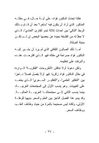 ‫ﻫﻜﺫﺍ ﺘﺤﺩﺙ ﺍﻟﺩﻜﺘﻭﺭ ﻓﺅﺍﺩ، ﻋﻠﻰ ﺃ ‪‬ـﺔ ﺤـﺎل، ﻓـﻲ ﻤﻘﺎﻟـﻪ‬
                   ‫ﻴ‬                      ‫َ‬
                                          ‫‪‬‬
‫ﺍﻟﻤﺫﻜﻭﺭ ﺍﻟﺫﻱ ﺃﺭﺍﺩ ﺃﻥ ﻴﻜﻭﻥ ﻓﻴﻪ "ﺴﺎﺨ ‪‬ﺍ" ﺒﻌﺩ ﺃﻥ ﻗـﺎﻡ ﺒـﺫﻟﻙ‬
                    ‫ﺭ‬
‫ﺍﻟﺭﺒﻁ "ﺍﻟﺫﻜﻲ" ﺒﻴﻥ ﺃﺤﺩﺍﺙ ﺜﻼﺜﺔ ﺘﺒﺩﻭ ﻟﻠﻘﺎﺭﺉ "ﺍﻟﻌﺎﺩﻱ"، ﺍﻟـﺫﻱ‬
‫ﻻ ﺤﻅ ﻟﻪ ﻤﻥ ﺍﻟﻔﻠﺴﻔﺔ ﺒﻌﻴﺩﺓ ﻋﻥ ﺒﻌﻀﻬﺎ ﺍﻟﺒﻌﺽ ﺇﻥ ﻟـﻡ ﺘﻜـﻥ‬
                                               ‫ﱠ‬
                                             ‫ﻤﻨﺒﺘﺔ ﺍﻟﺼﻠﺔ!.‬
‫ﺃﻤـﺎ ﺫﻟﻙ ﺍﻟﺼﺎﻟﻭﻥ ﺍﻟﺜﻘﺎﻓﻲ ﺍﻟﺫﻱ ﻟﻡ ﻴﺭﺩ ﺃﻥ ﻴﺸـﻴﺭ ﺇﻟﻴـﻪ‬
                                                 ‫‪‬‬
‫ﺍﻟﺩﻜﺘﻭﺭ ﻓﺅﺍﺩ ﺼﺭﺍﺤﺔ ﻓﻲ ﻤﻘﺎﻟﻪ ﻓﻬﻭ ﺍﻟـﺫﻱ ﺍﻗﺘﺭﺤـﺕ ﻋﻘـﺩﻩ‬
                                    ‫ﻭﺃﺸﺭﻓﺕ ﻋﻠﻰ ﺘﻨﻅﻴﻤﻪ.‬
‫ﻭﻟﻜﻥ ﺩﻋﻭﻨﺎ ﺃﻭﻻ ﻨﻨﺎﻗﺵ ﺍﻷﻁﺭﻭﺤﺎﺕ "ﺍﻟﻔﻜﺭ ‪‬ـﺔ" ﺍﻟـﻭﺍﺭﺩﺓ‬
            ‫ﻴ‬                       ‫ﹰ‬
‫ﻓﻲ ﻤﻘﺎل ﺍﻟﺩﻜﺘﻭﺭ ﻓﺅﺍﺩ ﺯﻜﺭﻴﺎ: ﻓﻬﻭ ﺃﻭﻻ ﻴﻔﺼل ﻓﺼﻼ ﻨـﺎﺠ ‪‬ﺍ‬
 ‫ﺯ‬      ‫ﹰ‬        ‫ﹰ‬
‫ﺒﻴﻥ "ﺍﻟﺘﻔﻜﻴﺭ ﺍﻟﻌﻠﻤﻲ"، ﻭ"ﺍﻟﺘﻔﻜﻴـﺭ ﺍﻟﺴـﺤﺭﻱ" ﺍﻟـﺫﻱ ﻴﻌﺘﻤـﺩ‬
‫ﻋﻠﻰ ﺍﻟﻐﻴﺒﻴﺎﺕ. ﻭﻫﻭ ﻴﻨﺴﺏ ﺍﻷﻭل ﺇﻟﻰ ﺍﻟﻤﺠﺘﻤﻌﺎﺕ ﺍﻟﻐﺭﺒ ‪‬ــﺔ،‬
    ‫ﻴ‬                      ‫َ‬
                           ‫‪‬‬
‫ﺒﻴﻨﻤﺎ ﻴﻨﺴﺏ ﺍﻟﺜﺎﻨﻲ ﺇﻟـﻰ ﻤﺠﺘﻤﻌﺎﺘﻨـﺎ ﺍﻟﻌﺭﺒ ‪‬ــﺔ ﺍﻟﺤﺎﻟ ‪‬ــﺔ.‬
    ‫ﻴ‬          ‫ﻴ‬
‫ﻭﻗﺩ ﻴﺒﺩﻭ ﻫﺫﺍ ﺍﻟﻔﺼل ﺍﻟﻨﺎﺠﺯ ﺒﻴﻥ ﺍﻟﻌﻠﻡ ﻭﺍﻟﺴﺤﺭ ﺒﺩﻴﻬ ‪‬ﺎ ﻟﻠﻭﻫﻠـﺔ‬
         ‫ﻴ‬
‫ﺍﻷﻭﻟﻰ، ﻭﻟﻜﻨﻪ ﻟﻴﺱ ﺼﺤﻴ ‪‬ﺎ ﺒﺎﻟﻤﺭﺓ ﻤﻥ ﺤﻴﺙ ﻭﻅﺎﺌﻑ ﺍﻟﻌﻠـﻡ،‬
                      ‫‪َ‬‬     ‫ﺤ‬
                                          ‫ﻭﻭﻅﺎﺌﻑ ﺍﻟﺴﺤﺭ.‬




                        ‫- ٧٢ -‬
 