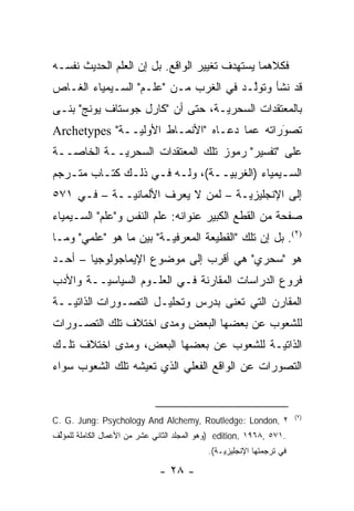 ‫ﻓﻜﻼﻫﻤﺎ ﻴﺴﺘﻬﺩﻑ ﺘﻐﻴﻴﺭ ﺍﻟﻭﺍﻗﻊ. ﺒل ﺇﻥ ﺍﻟﻌﻠﻡ ﺍﻟﺤﺩﻴﺙ ﻨﻔﺴـﻪ‬
‫ﻗﺩ ﻨﺸﺄ ﻭﺘﻭﻟـﺩ ﻓﻲ ﺍﻟﻐﺭﺏ ﻤـﻥ "ﻋﻠـﻡ" ﺍﻟﺴـﻴﻤﻴﺎﺀ ﺍﻟﻐـﺎﺹ‬
                                       ‫ﱠ‬
‫ﺒﺎﻟﻤﻌﺘﻘﺩﺍﺕ ﺍﻟﺴﺤﺭ ‪‬ـﺔ، ﺤﺘﻰ ﺃﻥ "ﻜﺎﺭل ﺠﻭﺴﺘﺎﻑ ﻴﻭﻨﺞ" ﺒﻨـﻰ‬
                                  ‫ﻴ‬
‫ﺘﺼﻭﺭﺍﺘﻪ ﻋﻤﺎ ﺩﻋـﺎﻩ "ﺍﻷﻨﻤـﺎﻁ ﺍﻷ ‪‬ﻟ ‪‬ــﺔ" ‪Archetypes‬‬
               ‫ﻭﻴ‬                             ‫َ‬
                                              ‫‪‬‬
‫ﻋﻠﻰ "ﺘﻔﺴﻴﺭ" ﺭﻤﻭﺯ ﺘﻠﻙ ﺍﻟﻤﻌﺘﻘﺩﺍﺕ ﺍﻟﺴﺤﺭ ‪‬ــﺔ ﺍﻟﺨﺎ ‪‬ــﺔ‬
   ‫ﺼ‬         ‫ﻴ‬
‫ﺍﻟﺴـﻴﻤﻴﺎﺀ )ﺍﻟﻐﺭﺒﻴــﺔ(، ﻭﻟـﻪ ﻓـﻲ ﺫﻟـﻙ ﻜﺘـﺎﺏ ﻤﺘـﺭﺠﻡ‬
   ‫ـ‬     ‫ـ‬    ‫ـ ـ ـ‬            ‫‪‬ـ‬            ‫ـ‬
‫ﺇﻟﻰ ﺍﻹﻨﺠﻠﻴﺯ ‪‬ـﺔ – ﻟﻤﻥ ﻻ ﻴﻌﺭﻑ ﺍﻷﻟﻤﺎﻨ ‪‬ــﺔ – ﻓـﻲ ١٧٥‬
             ‫ﻴ‬               ‫‪‬‬      ‫ﻴ‬
‫ﺼﻔﺤﺔ ﻤﻥ ﺍﻟﻘﻁﻊ ﺍﻟﻜﺒﻴﺭ ﻋﻨﻭﺍﻨﻪ: ﻋﻠﻡ ﺍﻟﻨﻔﺱ ﻭ"ﻋﻠﻡ" ﺍﻟﺴـﻴﻤﻴﺎﺀ‬
‫)٢(. ﺒل ﺇﻥ ﺘﻠﻙ "ﺍﻟﻘﻁﻴﻌﺔ ﺍﻟﻤﻌﺭﻓ ‪‬ـﺔ" ﺒﻴﻥ ﻤﺎ ﻫﻭ "ﻋﻠﻤﻲ" ﻭﻤـﺎ‬
                         ‫ﻴ‬
‫ﻫﻭ "ﺴﺤﺭﻱ" ﻫﻲ ﺃﻗﺭﺏ ﺇﻟﻰ ﻤﻭﻀﻭﻉ ﺍﻹﻴﻤﺎﺠﻭﻟﻭﺠﻴﺎ – ﺃﺤـﺩ‬
‫ﻓﺭﻭﻉ ﺍﻟﺩﺭﺍﺴﺎﺕ ﺍﻟﻤﻘﺎﺭﻨﺔ ﻓـﻲ ﺍﻟﻌﻠـﻭﻡ ﺍﻟﺴﻴﺎﺴ ‪‬ــﺔ ﻭﺍﻷﺩﺏ‬
         ‫ﻴ‬
‫ﺍﻟﻤﻘﺎﺭﻥ ﺍﻟﺘﻲ ﹸﻌﻨﻰ ﺒﺩﺭﺱ ﻭﺘﺤﻠﻴـل ﺍﻟﺘﺼـ ‪‬ﺭﺍﺕ ﺍﻟﺫﺍﺘ ‪‬ــﺔ‬
   ‫ﻴ‬          ‫ﻭ‬                       ‫ﺘ‬
‫ﻟﻠﺸﻌﻭﺏ ﻋﻥ ﺒﻌﻀﻬﺎ ﺍﻟﺒﻌﺽ ﻭﻤﺩﻯ ﺍﺨﺘﻼﻑ ﺘﻠﻙ ﺍﻟﺘﺼـ ‪‬ﺭﺍﺕ‬
   ‫ﻭ‬
‫ﺍﻟﺫﺍﺘ ‪‬ـﺔ ﻟﻠﺸﻌﻭﺏ ﻋﻥ ﺒﻌﻀﻬﺎ ﺍﻟﺒﻌﺽ، ﻭﻤﺩﻯ ﺍﺨﺘﻼﻑ ﺘﻠـﻙ‬
                                         ‫ﻴ‬
‫ﺍﻟﺘﺼ ‪‬ﺭﺍﺕ ﻋﻥ ﺍﻟﻭﺍﻗﻊ ﺍﻟﻔﻌﻠﻲ ﺍﻟﺫﻱ ﺘﻌﻴﺸﻪ ﺘﻠﻙ ﺍﻟﺸﻌﻭﺏ ﺴﻭﺍﺀ‬
                                               ‫ﻭ‬


                                                                       ‫)٢(‬
‫٢ ,‪C. G. Jung: Psychology And Alchemy, Routledge: London‬‬
‫.١٧٥ ,٨٦٩١ ,‪) edition‬ﻭﻫﻭ ﺍﻟﻤﺠﻠﺩ ﺍﻟﺜﺎﻨﻲ ﻋﺸﺭ ﻤﻥ ﺍﻷﻋﻤﺎل ﺍﻟﻜﺎﻤﻠﺔ ﻟﻠﻤﺅﱢﻑ‬
 ‫ﻟ‬
                                            ‫ﻓﻲ ﺘﺭﺠﻤﺘﻬﺎ ﺍﻹﻨﺠﻠﻴﺯ ‪‬ـﺔ(.‬
                                                ‫ﻴ‬

                              ‫- ٨٢ -‬
 