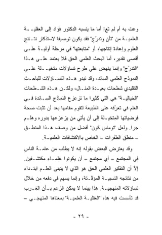 ‫ﻭﻋﺕ ﺒﻪ ﺃﻡ ﻟﻡ ﺘﻊ! ﺃﻤﺎ ﻤﺎ ﻴﻨﺴﺒﻪ ﺍﻟﺩﻜﺘﻭﺭ ﻓﺅﺍﺩ ﺇﻟﻰ ﺍﻟﻌﻘﻠ ‪‬ــﺔ‬
   ‫ﻴ‬                                  ‫ِ ‪‬‬
‫ﺍﻟﻌﻠﻤ ‪‬ـﺔ ﻤﻥ "ﺘﺄﻥ ﻭﺘﺩﺭﺝ" ﻓﻘﺩ ﻴﻜﻭﻥ ﺘﻭﺼﻴ ﹰﺎ ﻻﺴﺘﺫﻜﺎﺭ ﻨﺘـﺎﺌﺞ‬
                ‫ﻔ‬                 ‫ُ‬
                                  ‫‪‬‬    ‫ٍ‬         ‫ﻴ‬
‫ﺍﻟﻌﻠﻭﻡ ﻭﺇﻋﺎﺩﺓ ﺇﻨﺘﺎﺠﻬﺎ، ﺃﻭ "ﻤﺘﺎﺒﻌﺘﻬﺎ" ﻓﻲ ﻤﺭﺤﻠﺔ ﺃ ‪‬ﻟ ‪‬ـﺔ ﻋﻠـﻰ‬
       ‫ﻭﻴ‬
‫ﺃﻗﺼﻰ ﺘﻘﺩﻴﺭ، ﺃﻤﺎ ﺍﻟﺒﺤﺙ ﺍﻟﻌﻠﻤﻲ ﺍﻟﺤﻕ ﻓﻼ ﻴﻌﺘﻤﺩ ﻋﻠـﻰ ﻫـﺫﺍ‬
                                      ‫‪‬‬
‫"ﺍﻟﺘﺩﺭﺝ" ﻭﺇﻨﻤﺎ ﻴﻨﻬﺽ ﻋﻠﻲ ﻁﺭﺡ ﺘﺴﺎﺅﻻﺕ ﻤﺘﺨ ‪‬ــﻠﺔ ﻋﻠـﻰ‬
         ‫ﻴ‬                                 ‫ُ‬
                                           ‫‪‬‬
‫ﺍﻟﻨﻤﻭﺫﺝ ﺍﻟﻌﻠﻤﻲ ﺍﻟﺴﺎﺌﺩ، ﻭﻗﺩ ﺘﺒﺩﻭ ﻫـﺫﻩ ﺍﻟﺘﺴـﺎﺅﻻﺕ ﻟﻠﺒﺎﺤـﺙ‬
‫ﺍﻟﺘﻘﻠﻴﺩﻱ ﺸﻁﺤﺎﺕ ﺒﻌﻴـﺩﺓ ﺍﻟﻤﻨـﺎل، ﻭﻟﻜـﻥ ﻫـﺫﻩ ﺍﻟﺸـﻁﺤﺎﺕ‬
‫"ﺍﻟﺨﻴﺎﻟ ‪‬ـﺔ" ﻫﻲ ﺍﻟﺘﻲ ﻜﺜﻴ ‪‬ﺍ ﻤﺎ ﺘﺯﻋﺯﻉ ﺍﻟﻨﻤﺎﺫﺝ ﺍﻟﺴـﺎﺌﺩﺓ ﻓـﻲ‬
                               ‫ﺭ‬                ‫ﻴ‬
‫ﺍﻟﻌﻠﻡ ﻓﻲ ﺘﻌﺭﻓﻪ ﻋﻠﻰ ﺍﻟﻁﺒﻴﻌﺔ ﻟﺘﻘﻭﻡ ﻤﻘﺎﻤﻬﺎ ﺒﻌﺩ ﺃﻥ ﺘﺜﺒﺕ ﺼﺤﺔ‬
                                           ‫ُ‬
                                           ‫‪‬‬
‫ﻓﺭﻀﻴﺎﺘﻬﺎ ﺍﻟﻤﺘﺨﻴـﻠﺔ ﺇﻟﻰ ﺃﻥ ﻴﺄﺘﻲ ﻤﻥ ﻴﺯﻋﺯﻋﻬﺎ ﺒﺩﻭﺭﻩ ﻭﻫﻠـﻡ‬
                    ‫‪‬‬                ‫‪‬‬
‫ﺠﺭﺍ. ﻭﻟﻌل "ﺘﻭﻤﺎﺱ ﻜﻭﻥ" ﺃﻓﻀل ﻤﻥ ﻭﺼﻑ ﻫـﺫﺍ ﺍﻟﻤﻨﻁـﻕ‬
                 ‫‪‬‬                         ‫‪‬‬
         ‫– ﻤﻨﻁﻕ ﺍﻟﻁﻔﺭﺍﺕ – ﺍﻟﺨﺎﺹ ﺒﺎﻻﻜﺘﺸﺎﻓﺎﺕ ﺍﻟﻌﻠﻤ ‪‬ـﺔ.‬
            ‫ﻴ‬
‫ﻭﻗﺩ ﻴﻌﺘﺭﺽ ﺍﻟﺒﻌﺽ ﺒﻘﻭﻟﻪ ﺇﻨﻪ ﻻ ﻴﻁﻠﺏ ﻤﻥ ﻋﺎ ‪‬ـﺔ ﺍﻟﻨﺎﺱ‬
        ‫ﻤ‬
‫ﻓﻲ ﺍﻟﻤﺠﺘﻤﻊ – ﺃﻱ ﻤﺠﺘﻤﻊ – ﺃﻥ ﻴﻜﻭﻨﻭﺍ ﻋﻠﻤـﺎﺀ ﻤﻜﺘﺸـﻔﻴﻥ.‬
‫ﺇﻻ ﺃﻥ ﺍﻟﺘﻔﻜﻴﺭ ﺍﻟﻌﻠﻤﻲ ﺍﻟﺤﻕ ﻫﻭ ﺍﻟﺫﻱ ﻻ ﻴﺘﺒﻨﻰ ﺍﻟﻌﻠـﻡ ﺍﺒﺘـﺩﺍﺀ‬
                                                      ‫ﱠ‬
‫ﻤﻥ ﻨﺘﺎﺌﺠﻪ ﺍﻟﻨﺴﺒ ‪‬ـﺔ ﺍﻟﻤﺅ ﱠـﺘﺔ، ﻭﺇﻨﻤﺎ ﻴﺴﻬﻡ ﻓﻲ ﺩﻓﻌﻪ ﻤﻥ ﺨﻼل‬
                              ‫ﻗ‬        ‫ﻴ‬
‫ﺘﺴﺎﺅﻻﺘﻪ ﺍﻟﻤﻨﻬﺠ ‪‬ـﺔ. ﻫﺫﺍ ﺒﻴﻨﻤﺎ ﻻ ﻴﻤﻜﻥ ﺍﻟﺯﻋﻡ ﺒـﺄﻥ ﺍﻟﻐـﺭﺏ‬
                                      ‫ﻴ‬
‫ﻗﺩ ﺘﺄﺴﺴﺕ ﻓﻴﻪ ﻫﺫﻩ "ﺍﻟﻌﻘﻠ ‪‬ـﺔ ﺍﻟﻌﻠﻤ ‪‬ـﺔ" ﺒﻤﻌﻨﺎﻫﺎ ﺍﻟﻤﻨﻬﺠـﻲ –‬
                      ‫ﻴ‬         ‫ﻴ‬


                         ‫- ٩٢ -‬
 