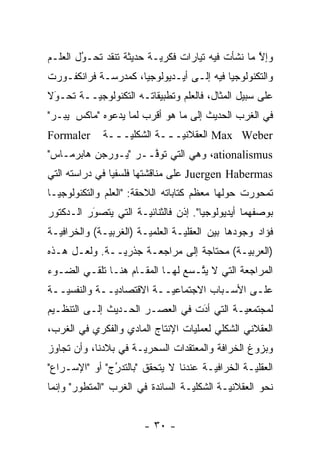 ‫ﻭﺇﻻ ﻤﺎ ﻨﺸﺄﺕ ﻓﻴﻪ ﺘﻴﺎﺭﺍﺕ ﻓﻜﺭ ‪‬ـﺔ ﺤﺩﻴﺜﺔ ﺘﻨﻘﺩ ﺘﺤـﻭل ﺍﻟﻌﻠـﻡ‬
        ‫ُ‬
        ‫‪‬‬                 ‫ﻴ‬                        ‫ﱠ‬
‫ﻭﺍﻟﺘﻜﻨﻭﻟﻭﺠﻴﺎ ﻓﻴﻪ ﺇﻟـﻰ ﺃﻴـﺩﻴﻭﻟﻭﺠﻴﺎ، ﻜﻤﺩﺭﺴـﺔ ﻓﺭﺍﻨﻜﻔـﻭﺭﺕ‬
‫ﻋﻠﻰ ﺴﺒﻴل ﺍﻟﻤﺜﺎل، ﻓﺎﻟﻌﻠﻡ ﻭﺘﻁﺒﻴﻘﺎﺘـﻪ ﺍﻟﺘﻜﻨﻭﻟﻭﺠ ‪‬ــﺔ ﺘﺤـﻭﻻ‬
 ‫َ‬
 ‫‪‬‬       ‫ﻴ‬
‫ﻓﻲ ﺍﻟﻐﺭﺏ ﺍﻟﺤﺩﻴﺙ ﺇﻟﻰ ﻤﺎ ﻫﻭ ﺃﻗﺭﺏ ﻟﻤﺎ ﻴﺩﻋﻭﻩ "ﻤﺎﻜﺱ ﭭﻴﺒـﺭ"‬
‫‪Formaler‬‬      ‫‪ Max Weber‬ﺍﻟﻌﻘﻼﻨ ‪‬ـ ــﺔ ﺍﻟﺸﻜﻠ ‪‬ـ ــﺔ‬
                ‫ﻴ ـ‬          ‫ﻴ ـ‬
‫‪ ،ationalismus‬ﻭﻫﻲ ﺍﻟﺘﻲ ﺘﻭ ﱠــﺭ "ﻴـﻭﺭﺠﻥ ﻫﺎﺒﺭﻤـﺎﺱ"‬
                     ‫ﻓ‬
‫‪ Juergen Habermas‬ﻋﻠﻰ ﻤﻨﺎﻗﺸﺘﻬﺎ ﻓﻠﺴﻔ ‪‬ﺎ ﻓﻲ ﺩﺭﺍﺴﺘﻪ ﺍﻟﺘﻲ‬
                ‫ﻴ‬
‫ﺘﻤﺤﻭﺭﺕ ﺤﻭﻟﻬﺎ ﻤﻌﻅﻡ ﻜﺘﺎﺒﺎﺘﻪ ﺍﻟﻼﺤﻘﺔ: "ﺍﻟﻌﻠﻡ ﻭﺍﻟﺘﻜﻨﻭﻟﻭﺠﻴـﺎ‬
‫ﺒﻭﺼﻔﻬﻤﺎ ﺃﻴﺩﻴﻭﻟﻭﺠﻴﺎ". ﺇﺫﻥ ﻓﺎﻟﺜﻨﺎﺌ ‪‬ـﺔ ﺍﻟﺘﻲ ﻴﺘﺼﻭﺭ ﺍﻟـﺩﻜﺘﻭﺭ‬
          ‫‪َ‬‬          ‫ﻴ‬
‫ﻓﺅﺍﺩ ﻭﺠﻭﺩﻫﺎ ﺒﻴﻥ ﺍﻟﻌﻘﻠ ‪‬ـﺔ ﺍﻟﻌﻠﻤ ‪‬ـﺔ )ﺍﻟﻐﺭﺒ ‪‬ـﺔ( ﻭﺍﻟﺨﺭﺍﻓ ‪‬ـﺔ‬
  ‫ﻴ‬            ‫ﻴ‬          ‫ﻴ‬         ‫ﻴ‬
‫)ﺍﻟﻌﺭﺒ ‪‬ـﺔ( ﻤﺤﺘﺎﺠﺔ ﺇﻟﻰ ﻤﺭﺍﺠﻌـﺔ ﺠﺫﺭ ‪‬ــﺔ. ﻭﻟﻌـل ﻫـﺫﻩ‬
               ‫ﻴ‬                           ‫ﻴ‬
‫ﺍﻟﻤﺭﺍﺠﻌﺔ ﺍﻟﺘﻲ ﻻ ﻴﺘـﺴﻊ ﻟﻬـﺎ ﺍﻟﻤﻘـﺎﻡ ﻫﻨـﺎ ﺘﻠﻘـﻲ ﺍﻟﻀـﻭﺀ‬
                                  ‫ﱠ‬
‫ﻋﻠـﻰ ﺍﻷﺴـﺒﺎﺏ ﺍﻻﺠﺘﻤﺎﻋﻴــﺔ ﺍﻻﻗﺘﺼﺎﺩﻴــﺔ ﻭﺍﻟﻨﻔﺴﻴــﺔ‬
  ‫‪‬ـ‬         ‫‪‬ـ‬          ‫‪‬ـ‬           ‫ـ‬     ‫ـ‬
‫ﻟﻤﺠﺘﻤﻌ ‪‬ـﺔ ﺍﻟﺘﻲ ﺃﺩﺕ ﻓﻲ ﺍﻟﻌﺼـﺭ ﺍﻟﺤـﺩﻴﺙ ﺇﻟـﻰ ﺍﻟﺘﻨﻅـﻴﻡ‬
                                 ‫َ‬
                                 ‫‪‬‬         ‫ﻴ‬
‫ﺍﻟﻌﻘﻼﻨﻲ ﺍﻟﺸﻜﻠﻲ ﻟﻌﻤﻠﻴﺎﺕ ﺍﻹﻨﺘﺎﺝ ﺍﻟﻤﺎﺩﻱ ﻭﺍﻟﻔﻜﺭﻱ ﻓﻲ ﺍﻟﻐﺭﺏ،‬
‫ﻭﺒﺯﻭﻍ ﺍﻟﺨﺭﺍﻓﺔ ﻭﺍﻟﻤﻌﺘﻘﺩﺍﺕ ﺍﻟﺴﺤﺭ ‪‬ـﺔ ﻓﻲ ﺒﻼﺩﻨﺎ، ﻭﺃﻥ ﺘﺠﺎﻭﺯ‬
                      ‫ﻴ‬
‫ﺍﻟﻌﻘﻠ ‪‬ـﺔ ﺍﻟﺨﺭﺍﻓ ‪‬ـﺔ ﻋﻨﺩﻨﺎ ﻻ ﻴﺘﺤﻘﻕ "ﺒﺎﻟﺘﺩﺭﺝ" ﺃﻭ "ﺍﻹﺴـﺭﺍﻉ"‬
               ‫ُ‬
               ‫‪‬‬                       ‫ﻴ‬          ‫ﻴ‬
‫ﻨﺤﻭ ﺍﻟﻌﻘﻼﻨ ‪‬ـﺔ ﺍﻟﺸﻜﻠ ‪‬ـﺔ ﺍﻟﺴﺎﺌﺩﺓ ﻓﻲ ﺍﻟﻐﺭﺏ "ﺍﻟﻤﺘﻁﻭﺭ" ﻭﺇﻨﻤﺎ‬
        ‫‪‬‬                          ‫ﻴ‬         ‫ﻴ‬


                         ‫- ٠٣ -‬
 