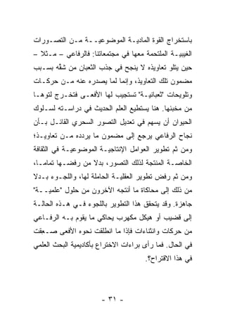 ‫ﺒﺎﺴﺘﺨﺭﺍﺝ ﺍﻟﻘ ‪‬ﺓ ﺍﻟﻤﺎﺩ ‪‬ـﺔ ﺍﻟﻤﻭﻀﻭﻋ ‪‬ــﺔ ﻤـﻥ ﺍﻟﺘﺼـ ‪‬ﺭﺍﺕ‬
   ‫ﻭ‬              ‫ﻴ‬           ‫ﻴ‬        ‫ﻭ‬
‫ﺍﻟﻐﻴﺒ ‪‬ـﺔ ﺍﻟﻤﻠﺘﺤﻤﺔ ﻤﻌﻬﺎ ﻓﻲ ﻤﺠﺘﻤﻌﺎﺘﻨﺎ: ﻓﺎﻟﺭﻓﺎﻋﻲ – ﻤـﺜﻼ –‬
  ‫ﹰ‬                                             ‫ﻴ‬
‫ﺤﻴﻥ ﻴﺘﻠﻭ ﺘﻌﺎﻭﻴﺫﻩ ﻻ ﻴﻨﺠﺢ ﻓﻲ ﺠﺫﺏ ﺍﻟﺜﻌﺒﺎﻥ ﻤﻥ ﺸﻘﻪ ﺒﺴـﺒﺏ‬
       ‫ﱢ‬
‫ﻤﻀﻤﻭﻥ ﺘﻠﻙ ﺍﻟﺘﻌﺎﻭﻴﺫ، ﻭﺇﻨﻤﺎ ﻟﻤﺎ ﻴﺼﺩﺭﻩ ﻋﻨﻪ ﻤـﻥ ﺤﺭﻜـﺎﺕ‬
‫ﻭﺘﻠﻭﻴﺤﺎﺕ "ﺜﻌﺒﺎﻨ ‪‬ـﺔ" ﺘﺴﺘﺠﻴﺏ ﻟﻬﺎ ﺍﻷﻓﻌـﻰ ﻓﺘﺨـﺭﺝ ﻟﺘﻭﻫـﺎ‬
   ‫‪‬‬                               ‫ﻴ‬
‫ﻤﻥ ﻤﺨﺒﺌﻬﺎ. ﻫﻨﺎ ﻴﺴﺘﻁﻴﻊ ﺍﻟﻌﻠﻡ ﺍﻟﺤﺩﻴﺙ ﻓﻲ ﺩﺭﺍﺴـﺘﻪ ﻟﺴـﻠﻭﻙ‬
‫ﺍﻟﺤﻴﻭﺍﻥ ﺃﻥ ﻴﺴﻬﻡ ﻓﻲ ﺘﻌﺩﻴل ﺍﻟﺘﺼ ‪‬ﺭ ﺍﻟﺴﺤﺭﻱ ﺍﻟﻘﺎﺌـل ﺒـﺄﻥ‬
                     ‫ﻭ‬
‫ﻨﺠﺎﺡ ﺍﻟﺭﻓﺎﻋﻲ ﻴﺭﺠﻊ ﺇﻟﻰ ﻤﻀﻤﻭﻥ ﻤﺎ ﻴﺭﺩﺩﻩ ﻤـﻥ ﺘﻌﺎﻭﻴـﺫ؛‬
               ‫‪‬‬
‫ﻭﻤﻥ ﺜﻡ ﺘﻁﻭﻴﺭ ﺍﻟﻌﻭﺍﻤل ﺍﻹﻨﺘﺎﺠ ‪‬ـﺔ ﺍﻟﻤﻭﻀﻭﻋ ‪‬ـﺔ ﻓﻲ ﺍﻟﺜﻘﺎﻓﺔ‬
             ‫ﻴ‬           ‫ﻴ‬                      ‫ﹶ‪‬‬
‫ﺍﻟﺨﺎ ‪‬ـﺔ ﺍﻟﻤﻨﺘﺠﺔ ﻟﺫﻟﻙ ﺍﻟﺘﺼ ‪‬ﺭ، ﺒﺩﻻ ﻤﻥ ﺭﻓﻀـﻬﺎ ﺘﻤﺎ ‪‬ـﺎ،‬
   ‫ﻤ‬               ‫ﹰ‬     ‫ﻭ‬                     ‫ﺼ‬
‫ﻭﻤﻥ ﺜﻡ ﺭﻓﺽ ﺘﻁﻭﻴﺭ ﺍﻟﻌﻘﻠ ‪‬ـﺔ ﺍﻟﺤﺎﻤﻠﺔ ﻟﻬﺎ، ﻭﺍﻟﻠﺠـﻭﺀ ﺒـﺩﻻ‬
‫ﹰ‬                            ‫ﻴ‬                 ‫ﹶ‪‬‬
‫ﻤﻥ ﺫﻟﻙ ﺇﻟﻰ ﻤﺤﺎﻜﺎﺓ ﻤﺎ ﺃﻨﺘﺠﻪ ﺍﻵﺨﺭﻭﻥ ﻤﻥ ﺤﻠﻭل "ﻋﻠﻤ ‪‬ــﺔ"‬
    ‫ﻴ‬
‫ﺠﺎﻫﺯﺓ. ﻭﻗﺩ ﻴﺘﺤﻘﻕ ﻫﺫﺍ ﺍﻟﺘﻁﻭﻴﺭ ﺒﺎﻟﻠﺠﻭﺀ ﻓـﻲ ﻫـﺫﻩ ﺍﻟﺤﺎﻟـﺔ‬
‫ﺇﻟﻰ ﻗﻀﻴﺏ ﺃﻭ ﻫﻴﻜل ﻤﻜﻬﺭﺏ ﻴﺤﺎﻜﻲ ﻤﺎ ﻴﻘﻭﻡ ﺒـﻪ ﺍﻟﺭﻓـﺎﻋﻲ‬
‫ﻤﻥ ﺤﺭﻜﺎﺕ ﻭﺍﻨﺜﻨﺎﺀﺍﺕ ﻓﺈﺫﺍ ﻤﺎ ﺍﻨﻁﻠﻘﺕ ﻨﺤﻭﻩ ﺍﻷﻓﻌﻰ ‪‬ـﻌﻘﺕ‬
 ‫ﺼ ِﹶ‬
‫ﻓﻲ ﺍﻟﺤﺎل. ﻓﻤﺎ ﺭﺃﻯ ﺒﺭﺍﺀﺍﺕ ﺍﻻﺨﺘﺭﺍﻉ ﺒﺄﻜﺎﺩﻴﻤﻴﺔ ﺍﻟﺒﺤﺙ ﺍﻟﻌﻠﻤﻲ‬
                                      ‫ﻓﻲ ﻫﺫﺍ ﺍﻻﻗﺘﺭﺍﺡ؟.‬



                       ‫- ١٣ -‬
 