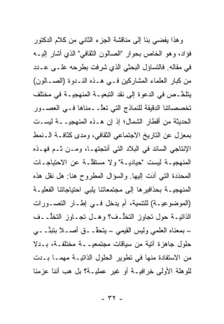 ‫ﻭﻫﺫﺍ ﻴﻔﻀﻲ ﺒﻨﺎ ﺇﻟﻰ ﻤﻨﺎﻗﺸﺔ ﺍﻟﺠﺯﺀ ﺍﻟﺜﺎﻨﻲ ﻤﻥ ﻜﻼﻡ ﺍﻟﺩﻜﺘﻭﺭ‬
‫ﻓﺅﺍﺩ، ﻭﻫﻭ ﺍﻟﺨﺎﺹ ﺒﺤﻭﺍﺭ "ﺍﻟﺼﺎﻟﻭﻥ ﺍﻟﺜﻘﺎﻓﻲ" ﺍﻟﺫﻱ ﺃﺸﺎﺭ ﺇﻟﻴـﻪ‬
‫ﻓﻲ ﻤﻘﺎﻟﻪ. ﻓﺎﻟﺘﺴﺎﺅل ﺍﻟﺒﺤﺜﻲ ﺍﻟﺫﻱ ﺸﺭﻓﺕ ﺒﻁﺭﺤﻪ ﻋﻠـﻰ ﻋـﺩﺩ‬
‫ﻤﻥ ﻜﺒﺎﺭ ﺍﻟﻌﻠﻤﺎﺀ ﺍﻟﻤﺸﺎﺭﻜﻴﻥ ﻓـﻲ ﻫـﺫﻩ ﺍﻟﻨـﺩﻭﺓ )ﺍﻟﺼـﺎﻟﻭﻥ(‬
‫ﻴﺘﻠ ﱠـﺹ ﻓﻲ ﺍﻟﺩﻋﻭﺓ ﺇﻟﻰ ﻨﻘﺩ ﺍﻟﺘﺒﻌ ‪‬ـﺔ ﺍﻟﻤﻨﻬﺠ ‪‬ـﺔ ﻓﻲ ﻤﺨﺘﻠﻑ‬
           ‫ﻴ‬          ‫ﻴ‬                           ‫ﺨ‬
‫ﺘﺨﺼﺼﺎﺘﻨﺎ ﺍﻟﺩﻗﻴﻘﺔ ﻟﻠﻨﻤﺎﺫﺝ ﺍﻟﺘﻲ ﺘﻌﱠــﻤﻨﺎﻫﺎ ﻓـﻲ ﺍﻟﻌﺼـﻭﺭ‬
                   ‫ﻠ‬
‫ﺍﻟﺤﺩﻴﺜﺔ ﻤﻥ ﺃﻗﻁﺎﺭ ﺍﻟﺸﻤﺎل؛ ﺇﺫ ﺇﻥ ﻫـﺫﻩ ﺍﻟﻤﻨﻬﺠ ‪‬ــﺔ ﻟﻴﺴـﺕ‬
         ‫ﻴ‬
‫ﺒﻤﻌﺯل ﻋﻥ ﺍﻟﺘﺎﺭﻴﺦ ﺍﻻﺠﺘﻤﺎﻋﻲ ﺍﻟﺜﻘﺎﻓﻲ، ﻭﻤﺩﻯ ﻜﺜﺎﻓـﺔ ﺍﻟـﻨﻤﻁ‬
‫ﺍﻹﻨﺘﺎﺠﻲ ﺍﻟﺴﺎﺌﺩ ﻓﻲ ﺍﻟﺒﻼﺩ ﺍﻟﺘﻲ ﺃﻨﺘﺠﺘﻬـﺎ، ﻭﻤـﻥ ﹶـﻡ ﻓﻬـﺫﻩ‬
      ‫ﺜ ‪‬‬
‫ﺍﻟﻤﻨﻬﺠ ‪‬ـﺔ ﻟﻴﺴﺕ "ﺤﻴﺎﺩ ‪‬ـﺔ" ﻭﻻ ﻤﺴﺘﻘﱠـﺔ ﻋﻥ ﺍﻻﺤﺘﻴﺎﺠـﺎﺕ‬
                ‫ﻠ‬           ‫ﻴ‬              ‫ﻴ‬
‫ﺍﻟﻤﺤﺩﺩﺓ ﺍﻟﺘﻲ ﺃﺩﺕ ﺇﻟﻴﻬﺎ. ﻭﺍﻟﺴﺅﺍل ﺍﻟﻤﻁﺭﻭﺡ ﻫﻨﺎ: ﻫل ﻨﻘل ﻫﺫﻩ‬
                                        ‫َ‬
                                        ‫‪‬‬         ‫‪‬‬
                                                  ‫َ‬
‫ﺍﻟﻤﻨﻬﺠ ‪‬ـﺔ ﺒﺤﺫﺍﻓﻴﺭﻫﺎ ﺇﻟﻰ ﻤﺠﺘﻤﻌﺎﺘﻨﺎ ﻴﻠﺒﻲ ﺍﺤﺘﻴﺎﺠﺎﺘﻨﺎ ﺍﻟﻔﻌﻠ ‪‬ـﺔ‬
  ‫ﻴ‬                                                 ‫ﻴ‬
‫)ﺍﻟﻤﻭﻀﻭﻋ ‪‬ـﺔ( ﻟﻠﺘﻨﻤﻴﺔ، ﺃﻡ ﻴﺩﺨل ﻓـﻲ ﺇﻁـﺎﺭ ﺍﻟﺘﺼـ ‪‬ﺭﺍﺕ‬
   ‫ﻭ‬                                     ‫ﻴ‬
‫ﺍﻟﺫﺍﺘ ‪‬ـﺔ ﺤﻭل ﺘﺠﺎﻭﺯ ﺍﻟﺘﺨﱡـﻑ؟ ﻭﻫـل ﺘﺠـﺎﻭﺯ ﺍﻟﺘﺨﱡــﻑ‬
   ‫ﻠ‬                    ‫ﻠ‬                 ‫ﻴ‬
‫– ﺒﻤﻌﻨﺎﻩ ﺍﻟﻌﻠﻤﻲ ﻭﻟﻴﺱ ﺍﻟﻘﻴﻤﻲ – ﻴﺘﺤ ﱠــﻕ ﺃﺼـﻼ ﺒﺘﺒ ﱢــﻲ‬
   ‫ﹰ ﻨ‬           ‫ﻘ‬
‫ﺤﻠﻭل ﺠﺎﻫﺯﺓ ﺁﺘﻴﺔ ﻤﻥ ﺴﻴﺎﻗﺎﺕ ﻤﺠﺘﻤﻌ ‪‬ــﺔ ﻤﺨﺘﻠﻔـﺔ، ﺒـﺩﻻ‬
‫ﹰ‬                ‫ﻴ‬
‫ﻤﻥ ﺍﻻﺴﺘﻔﺎﺩﺓ ﻤﻨﻬﺎ ﻓﻲ ﺘﻁﻭﻴﺭ ﺍﻟﺤﻠﻭل ﺍﻟﺫﺍﺘ ‪‬ـﺔ ﻤﻬﻤـﺎ ﺒـﺩﺕ‬
             ‫ﻴ‬
‫ﻟﻠﻭﻫﻠﺔ ﺍﻷﻭﻟﻰ ﺨﺭﺍﻓ ‪‬ـﺔ ﺃﻭ ﻏﻴﺭ ﻋﻤﻠ ‪‬ـﺔ؟ ﺒل ﻫﺏ ﺃﻨﻨﺎ ﻋﺯﻤﻨﺎ‬
                    ‫ﻴ‬              ‫ﻴ‬


                         ‫- ٢٣ -‬
 