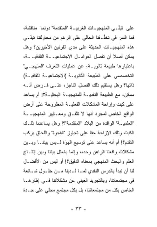 ‫ﻋﻠﻰ ﺘﺒ ﱢـﻲ ﺍﻟﻤﻨﻬﺠ ‪‬ـﺎﺕ ﺍﻟﻐﺭﺒ ‪‬ـﺔ "ﺍﻟﻤﺘﻘ ‪‬ﻤﺔ" ﺩﻭﻨﻤﺎ ﻤﻨﺎﻗﺸﺔ،‬
                 ‫ﺩ‬          ‫ﻴ‬          ‫ﻴ‬          ‫ﻨ‬
‫ﻓﻤﺎ ﺍﻟﺴﺭ ﻓﻲ ﺘﺨﱡـﻔﻨﺎ ﺍﻟﺤﺎﻟﻲ ﻋﻠﻰ ﺍﻟﺭﻏﻡ ﻤﻥ ﻤﺤﺎﻭﻟﺘﻨﺎ ﺘﺒ ﱢـﻲ‬
  ‫ﻨ‬                                     ‫ﻠ‬
‫ﻫﺫﻩ ﺍﻟﻤﻨﻬﺠ ‪‬ـﺎﺕ ﺍﻟﺤﺩﻴﺜﺔ ﻋﻠﻰ ﻤﺩﻯ ﺍﻟﻘﺭﻨﻴﻥ ﺍﻷﺨﻴﺭﻴﻥ؟ ﻭﻫل‬
                                        ‫ﻴ‬
‫ﻴﻤﻜﻥ ﺃﺼﻼ ﺃﻥ ﺘﻔﺼل ﺍﻟﻌﻭﺍﻤـل ﺍﻻﺠﺘﻤﺎﻋ ‪‬ــﺔ ﺍﻟﺜﻘﺎﻓ ‪‬ــﺔ،‬
    ‫ﻴ‬           ‫ﻴ‬                          ‫ﹰ‬
‫ﺒﺎﻋﺘﺒﺎﺭﻫﺎ ﻁﺒﻴﻌﺔ ﺜﺎﻨﻭ ‪‬ـﺔ، ﻋﻥ ﻋﻤﻠﻴﺎﺕ ﺍﻟﺘﻌ ‪‬ﻑ "ﺍﻟﻤﻨﻬﺠـﻲ"‬
            ‫ﺭ‬                   ‫ﻴ‬
‫ﺍﻟﺘﺨﺼﺼﻲ ﻋﻠﻰ ﺍﻟﻁﺒﻴﻌﺔ ﺍﻟﺜﺎﻨﻭ ‪‬ـﺔ )ﺍﻻﺠﺘﻤﺎﻋ ‪‬ـﺔ ﺍﻟﺜﻘﺎﻓ ‪‬ـﺔ(‬
   ‫ﻴ‬          ‫ﻴ‬            ‫ﻴ‬
‫ﺫﺍﺘﻬﺎ؟ ﻭﻫل ﻴﺴﺘﻘﻴﻡ ﺫﻟﻙ ﺍﻟﻔﺼل ﺍﻟﻨﺎﺠﺯ، ﻋﻠـﻰ ﻓـﺭﺽ ﺃﻨـﻪ‬
‫ﻤﻤﻜﻥ، ﻤﻊ ﺍﻟﻁﺒﻴﻌﺔ ﺍﻟﻨﻘﺩ ‪‬ـﺔ ﻟﻠﻤﻨﻬﺠ ‪‬ـﺔ ﺍﻟﺒﺤﺜ ‪‬ـﺔ؟! ﺃﻡ ﻴﺴﺎﻋﺩ‬
             ‫ﻴ‬         ‫ﻴ‬          ‫ﻴ‬
‫ﻋﻠﻰ ﻜﺒﺕ ﻭﺇﺯﺍﺤﺔ ﺍﻟﻤﺸﻜﻼﺕ ﺍﻟﻔﻌﻠ ‪‬ـﺔ ﺍﻟﻤﻁﺭﻭﺤﺔ ﻋﻠﻰ ﺃﺭﺽ‬
                   ‫ﻴ‬
‫ﺍﻟﻭﺍﻗﻊ ﺍﻟﺨﺎﺹ ﻟﻤﺠ ‪‬ﺩ ﺃﻨﻬﺎ ﻻ ﺘﺘﻔـﻕ ﻭﻤﻌـﺎﻴﻴﺭ ﺍﻟﻤﻨﻬﺠ ‪‬ــﺔ‬
   ‫ﻴ‬                    ‫ﱠ‬          ‫ﺭ‬
‫"ﺍﻟﻌﻠﻤ ‪‬ـﺔ" ﺍﻟﻭﺍﻓﺩﺓ ﻤﻥ ﺍﻟﺒﻼﺩ "ﺍﻟﻤﺘﻘ ‪‬ﻤﺔ"؟! ﻭﻫل ﻴﺴﺎﻋﺩﻨﺎ ﺫﻟـﻙ‬
                      ‫ﺩ‬                            ‫ﻴ‬
‫ﺍﻟﻜﺒﺕ ﻭﺘﻠﻙ ﺍﻹﺯﺍﺤﺔ ﺤ ﹰﺎ ﻋﻠﻰ ﺘﺠﺎﻭﺯ "ﺍﻟﻔﺠﻭﺓ" ﻭﺍﻟﻠﺤﺎﻕ ﺒﺭﻜﺏ‬
                                 ‫ﻘ‬
‫ﺍﻟﺘﻘ ‪‬ﻡ؟! ﺃﻡ ﺃﻨﻪ ﻴﺴﺎﻋﺩ ﻋﻠﻰ ﺘﻭﺴﻴﻊ ﺍﻟﻬﻭﺓ ﻟـﻴﺱ ﺒﻴﻨﻨـﺎ ﻭﺒـﻴﻥ‬
                   ‫‪َ‬‬                             ‫ﺩ‬
‫ﻤﺸﻜﻼﺕ ﻭﺍﻗﻌﻨﺎ ﺍﻟﺭﺍﻫﻥ ﻭﺤﺩﻩ، ﻭﺇﻨﻤﺎ ﺒﺎﻟﻤﺜل ﺒﻴﻨﻨﺎ ﻭﺒﻴﻥ ﺇﻨﺘـﺎﺝ‬
‫ﺍﻟﻌﻠﻡ ﻭﺍﻟﺒﺤﺙ ﺍﻟﻤﻨﻬﺠﻲ ﺒﻤﻌﻨﺎﻩ ﺍﻟﺩﻗﻴﻕ؟! ﺃﻭ ﻟﻴﺱ ﻤﻥ ﺍﻷﻓﻀـل‬
‫ﻟﻨﺎ ﺃﻥ ﻨﺒﺩﺃ ﺒﺎﻟﺩﺭﺱ ﺍﻟﻨﻘﺩﻱ ﻟﻤـﺎ ﻟـﺩﻴﻨﺎ ﻤـﻥ ﺤﻠـﻭل ﺸـﺎﺌﻌﺔ‬
‫ﻓﻲ ﻤﺠﺘﻤﻌﺎﺘﻨﺎ، ﻭﺒﺎﻟﺘﺠﺭﻴﺩ ﺍﻟﻌﻴﻨﻲ ﻋﻥ ﻤﺸﻜﻼﺘﻨﺎ ﻓـﻲ ﺇﻁﺎﺭﻫـﺎ‬
‫ﺍﻟﺨﺎﺹ ﺒﻜل ﻤﻥ ﻤﺠﺘﻤﻌﺎﺘﻨﺎ، ﺒل ﺒﻜل ﻤﺠﺘﻤﻊ ﻤﺤﻠﻲ ﻋﻠﻰ ﺤـﺩﺓ‬


                         ‫- ٣٣ -‬
 