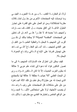 ‫ﺃﻭ ﹰ، ﺜﻡ ﺍﻟﻤﻘﺎﺭﻨـﺔ ﺍﻟﻨﻘﺩ ‪‬ــﺔ ﺒـﻴﻥ ﻫـﺫﺍ ﺍﻟﺘﺠﺭﻴـﺩ ﺍﻟﻌﻴﻨـﻲ‬
                              ‫ﻴ‬                 ‫ﻻ ﹸ‪‬‬
‫ﻭﻤﺎ ﺘﻭﺼﻠﺕ ﺇﻟﻴﻪ ﺍﻟﻤﺠﺘﻤﻌﺎﺕ ﺍﻷﺨﺭﻯ ﻤﻥ ﺤﻠـﻭل ﻟﻤﺸـﻜﻼﺕ‬
                                        ‫‪‬‬
‫ﻤﻘﺎﺭﺒﺔ ﻟﻤﺸﻜﻼﺘﻨﺎ؛ ﻭﻤﻥ ﺜﻡ ﺍﻟﻌﻤل ﻋﻠﻰ ﺩﻓﻊ ﺍﻟﻘﺩﺭﺓ ﻋﻠﻰ ﺘﺠﺎﻭﺯ‬
                               ‫ﹶ‪‬‬
‫ﺍﻟﺤﻠﻭل ﺍﻟﺫﺍﺘ ‪‬ـﺔ ﺇﻟﻰ ﺁﻓﺎﻕ ﺠﺩﻴﺩﺓ، ﺒـل ﺍﻜﺘﺸـﺎﻑ ﻤﺴـﺎﺭﺍﺕ‬
                                      ‫ﻴ‬
‫ﻭ"ﻤﻨﻬﺠ ‪‬ـﺎﺕ" ﺠﺩﻴﺩﺓ ﻗﺩ ﻻ ﺘﻁـﺭﺃ ﻋﻠـﻰ ﺃﺫﻫـﺎﻥ ﺍﻟﺒـﺎﺤﺜﻴﻥ‬
                                           ‫ﻴ‬
‫ﻓﻲ ﺍﻟﻤﺠﺘﻤﻌﺎﺕ "ﺍﻟﻤﺘﻘ ‪‬ﻤﺔ" ﺍﻟﺤﺩﻴﺜﺔ؟ ﺃﻻ ﻴﻤﻜﻨﻨﺎ ﺒﺫﻟﻙ ﺃﻥ ﻨﻜـﻭﻥ‬
                                    ‫ﺩ‬
‫ﺃﻗﺭﺏ ﺇﻟﻰ ﺍﻟﻤﻨﻬﺠ ‪‬ـﺔ ﺍﻟﺒﺤﺜ ‪‬ـﺔ ﻭﺍﻟﻌﻘﻠﻴﺔ ﺍﻟﻌﻠﻤ ‪‬ـﺔ ﻤﻥ ﺍﻟﺘﻘﺒـل‬
  ‫‪‬‬          ‫ﻴ‬                  ‫ﻴ‬         ‫ﻴ‬
‫ﻏﻴﺭ ﺍﻟﻨﻘﺩﻱ ﻟﻤﻨﻬﺠ ‪‬ــﺎﺕ "ﺘﺴـﻠﻴﻡ ﺍﻟﻤﻔﺘـﺎﺡ" ﺍﻟﺘـﻲ ﺘﺴـﺎﻋﺩ‬
                                   ‫ﻴ‬
‫ﻋﻠﻰ ﺘﻬﻤﻴﺵ ﻗﺩﺭﺘﻨﺎ ﻋﻠﻰ ﺍﻹﺒﺩﺍﻉ ﺍﻟـﺫﺍﺘﻲ ﻭﺇﻨﺘـﺎﺝ ﺍﻟﻤﻌﺭﻓـﺔ‬
                                                ‫ﺍﻟﺒﺤﺜ ‪‬ـﺔ؟.‬
                                                    ‫ﻴ‬
‫ﻜﻴﻑ ﻴﻤﻜﻥ ﺇﺫﻥ ﺍﺨﺘﺯﺍل ﻫﺫﻩ ﺍﻟﺘﺴﺎﺅﻻﺕ ﺍﻟﻤﻨﻬﺠ ‪‬ـﺔ ﺇﻟﻰ ﻤﺎ‬
         ‫ﻴ‬
‫ﺘﺼﻭﺭ ﺍﻟﺩﻜﺘﻭﺭ ﻓﺅﺍﺩ ﺃﻨﻪ ﺩﻋﻭﺓ ﺇﻟﻰ ﺇﻨﺸﺎﺀ ﻋﻠﻡ ﻋﺭﺒﻲ ﻻ ﻋﻼﻗﺔ‬
                                                 ‫‪‬‬
                                                 ‫َ‬
‫ﻟﻪ ﺒﻌﻠﻭﻡ ﺍﻟﻐﺭﺏ ﺍﻟﺤﺩﻴﺙ، ﺇﻻ ﺇﺫﺍ ﻜﺎﻥ ﺍﻟـﺩﻜﺘﻭﺭ ﻓـﺅﺍﺩ ﻴـﺭﻯ‬
                            ‫ﱠ‬
‫ﺃﻥ ﺍﻟﺒﺤﺙ ﺍﻟﻌﻠﻤﻲ "ﺁﻟﺔ" ﺤﻴﺎﺩ ‪‬ـﺔ ﻤﻁﻠﻘﺔ ﻻ ﻋﻼﻗﺔ ﻟﻬﺎ ﺒﺎﻟﻤﺠﺘﻤﻊ‬
                            ‫ﻴ‬
‫ﺍﻟﺫﻱ ﺘﺒﺤﺙ ﻟﻪ ﻋﻥ ﺤﻠﻭل؟! ﻭﻫل ﺘﻁﺒـﻕ ﺘﻠﻙ ﺍﻵﻟﺔ ﺍﻟﺠـﺎﻫﺯﺓ‬
                    ‫ﹸ ‪‬‬
‫ﻤﻥ ﻋل ﻋﻠﻰ ﻤﺸﻜﻼﺕ ﻜل ﺍﻟﻤﺠﺘﻤﻌﺎﺕ ﻋﻠﻰ ﺭﺘﻴﺒـﺔ ﻭﺍﺤـﺩﺓ،‬
                                          ‫ٍ‬
‫ﺃﻡ ﻴﻨﺼﺏ ﺍﻻﺠﺘﻬﺎﺩ ﺃﻭﻻ ﻋﻠﻰ ﺍﺴﺘﺨﻼﺹ ﺍﻵﻟ ‪‬ــﺔ ﺍﻟﻤﺠـﺭﺩﺓ‬
  ‫‪َ‬‬        ‫ﻴ‬                ‫ﹰ‬
‫ﻋﻥ ﺍﻟﻭﺍﻗﻊ ﺍﻟﺨﺎﺹ ﻭﺍﺨﺘﺒﺎﺭﻫﺎ ﺍﻟﻨﻘﺩﻱ ﻤﻊ ﻤﻘﺎﺭﻨﺘﻬـﺎ ﺒﺎﻵﻟﻴـﺎﺕ‬


                         ‫- ٤٣ -‬
 